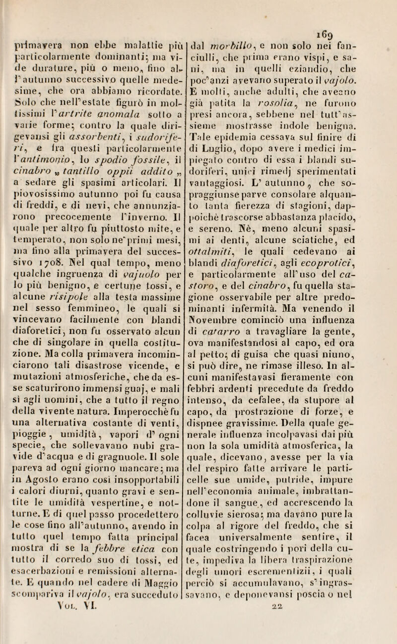 jiiimavera non el)be nialallie più pai'licolarinenle (loniinanlij ma vi¬ lle diualuie, più o meno, tino al^ rautunno successivo quelle mede¬ sime, che ora abbiamo ricordale. Solo che nelPeslate lìguiò in mol- libsimi Vartrite anomala sotto a vaiie forme^ contro la quale diri¬ ge valisi gii assorbenti^ i sudorife¬ ri^ e Ira questi particolarmente Vantinioaio^ Io spodio fossile^ il cinabro „ tantillo oppii addito „ a sedare gli spasimi articolari. Il piovosissimo autunno poi fu causa di freddi, e di nevi, che annunzia¬ rono precocemente Pinverno. Il quale per altro fu piuttosto mite, e temperalo, non solone'primi mesi,; ma lino alla primavera del succes¬ sivo 1708. Kel qual tempo, meno qualche ingruenza di vajuolo per lo più benigno, e certupe tossi, e alcune risipole alla testa massime nel sesso femmineo, le quali si vincevano facilmente con blandi diaforetici, non fu osservato alcun che di singolare in quella costitu¬ zione. Macella primavera incomin¬ ciarono tali disastrose vicende, e mutazioni atmosferiche, che da es¬ se scaturirono immensi guaj, e mali sì agli uomini, che a tutto il regno della vivente natura. Imperocché fu una alternativa costante di venti, pioggia, umidità, vapori d’ogni specie, che sollevavano nubi gra¬ vide d’acqua e di gragnuole.il sole pareva ad ogni giorno mancare^ ma in Agosto erano cosi insopportabili i calori diurni, quanto gravi e sen¬ tite le umidità vespertine, e not¬ turne. E di quel passo procedettero le cose fino alPautunno, avendo in tutto quel tempo fatta principal mostra di se la febbre etica con lutto il corredo suo di tossi, ed esacerbazioni e remissioni alterna¬ te. E (|uando nel cadere di Maggio scompariva Woajolo.^ era succeduto Voi., vi. 169 dal morbillo^ e non solo nei fan¬ ciulli, che piinia erano vispi, e sa¬ ni, ma in quelli eziandio, che poc’anzi avevano superalo il vajolo. E molti, anche adulti, die aveano già patita la rosolia^ ne furono presi ancora, sebbene nel tutt’as¬ sieme mostrasse indole benigna. Tale epidemia cessava sul finire di di Luglio, dopo avere i medici im¬ piegato contro di essa i blandi su¬ doriferi, unici rimedj sperimentati vantaggiosi. L’autunno, che so¬ praggiunse parve consolare alquan¬ to tanta fierezza di stagioni, dap¬ poiché trascorse abbastanza placido, e sereno. Né, meno alcuni spasi¬ mi ai denti, alcune sciatiche, ed ottalrniti^ le quali cedevano ai blandi diaforetici^ agli ecoprotici^ e particolarmente all’uso del ca¬ storo^ e del cinabro^ fu quella sta¬ gione osservabile per altre predo¬ minanti infermità. Ma venendo il Novembre cominciò una inlluenza di catarro a travagliare la gente, ova manifestandosi al capo, ed ora al petto;; di guisa che quasi ninno, si può dire, ne rimase illeso. In al¬ cuni manifestavasi lieramente con febbri ardenti precedute da freddo intenso, da cefalee, da stupore al capo, da jirostrazione di forze, e dispnee gravissime. Della quale ge¬ nerale influenza incolpavasi dai più non la sola umidità atmosferica, la quale, dicevano, avesse per la via del respiro fatte arrivare le parti- celle sue umide, putritle, impure nell’economia animale, imbrattan¬ done il sangue , ed accrescendo la colluvie sierosa^ ma davano pure la colpa al rigore del freddo, che si facea universalmente sentire, il quale costringendo i pori della cu¬ te, impediva la libera Irastiirazione degli umori escrenientizii, i quali perciò si accumulavano, s’ingras¬ savano, 0 depoiievansi poscia 0 ne! •l'Z