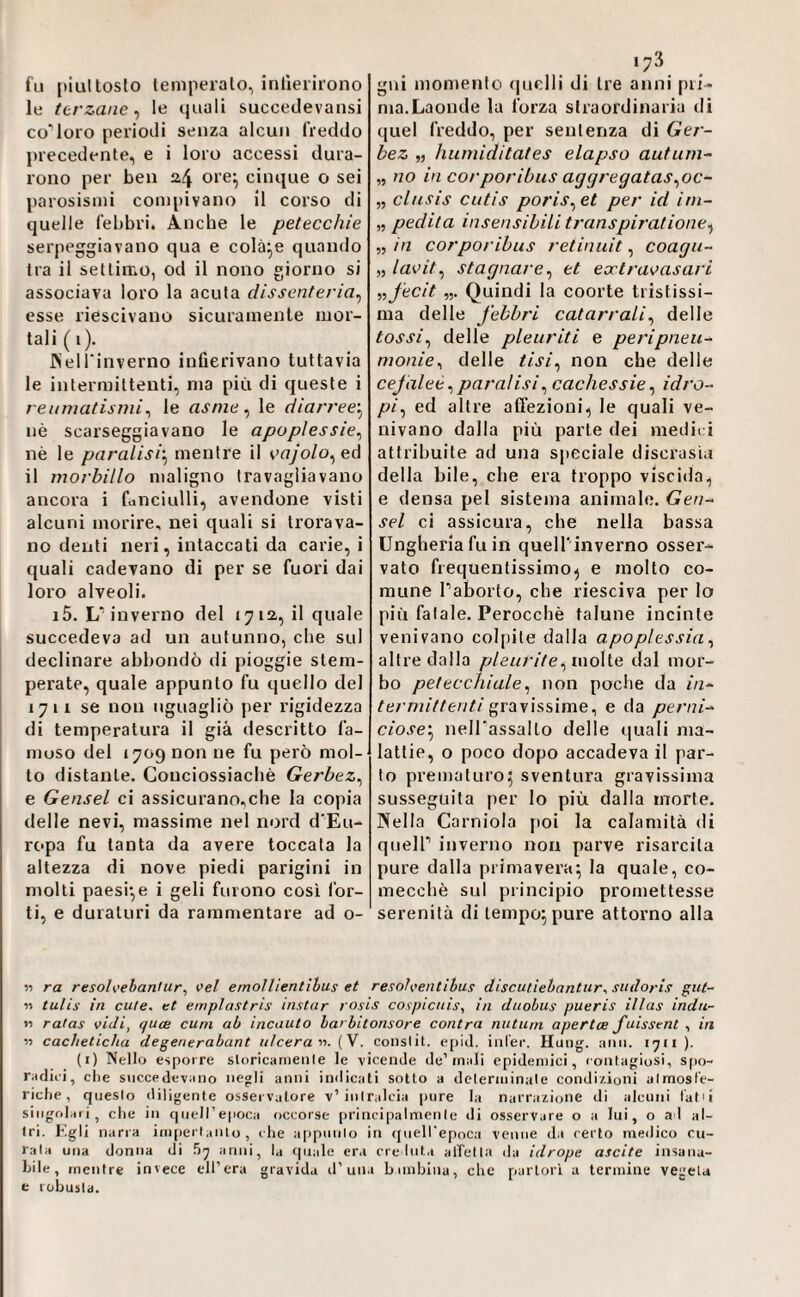 fu [)iul tosto temperalo, inlìerirono le terzane^ le quali succedevansi co'Ioro periodi senza alcun freddo precedente, e i loro accessi dura¬ rono per ben a4 ore^ cinque o sei parosismi compivano il corso di quelle febbri. Anche le petecchie serpeggiavano qua e colale quando tra il settimo, od il nono giorno si associava loro la acuta dissenteria^ esse riescivano sicuramente mor¬ tali ( i). JNell'inverno infierivano tuttavia le intermittenti, ma più di queste i reumatismi^ le asme ^ le diarree-^ nè scarseggiavano le apoplessie^ nè le paralisi'^ mentre il oajolo^eA il morbillo maligno travagliavano ancora i fanciulli, avendone visti alcuni morire, nei quali si trorava- no denti neri, intaccati da carie, i quali cadevano di per se fuori dai loro alveoli. i5. L'inverno del 1712,, il quale succedeva ad un autunno, che sul declinare abbondò di pioggie stem¬ perate, quale appunto fu quello del 1711 se non uguagliò per rigidezza di temperatura il già descritto fa- muso del 17090011 ne fu però mol¬ to distante. Conciossiacbè Gerbez^ e Gensel ci assicurano,che la copia delle nevi, massime nel nord d'Eu¬ ropa fu tanta da avere toccata la altezza di nove piedi parigini in molti paesi*,e i geli furono cosi for¬ ti, e duraturi da rammentare ad o¬ gni momento (piclli di tre anni pri¬ ma.Laonde la forza straordinaria di (|uel freddo, per sentenza di Ger- bez „ humiditates elapso autuni- „ no in corporibus aggregatas^oc- „ clusis cutis poris^et per id irn- „ pedita insensibili transpiratione^ „ in corporibus retinuit, coagu- „ laoit^ stagnare^ et ecctraoasari nfecit Quindi la coorte tristissi¬ ma delle febbri catarrali^ delle tossi^ delle pleuriti e peripneu- monie^ delle tisi^ non che delle cefalee ^ paraiisi^ cachessie ^ idro- pi^ ed altre affezioni, le quali ve¬ nivano dalla più parte dei medit i attribuite ad una speciale discrasia della bile, che era troppo viscida, e densa pel sistema animale. Gen¬ sel ci assicura, che nella bassa Ungheria fu in quell'inverno osser¬ vato frequentissimo, e molto co¬ mune Paborto, che riesciva per lo più fatale. Perocché talune incinte venivano colpite dalla apoplessia^ altre dalla pleurite^u\o\ie dal mor¬ bo petecchiale^ non poche da in¬ termittenti gravissime, e da perni¬ ciose’^ neH'assalLo delle quali ma¬ lattie, o poco dopo accadeva il par¬ to prematuro; sventura gravissima susseguita per lo più dalla morte. Nella Carniola poi la calamità di queir inverno non parve risarcita pure dalla primavera; la quale, co¬ mecché sul principio promettesse serenità di tempo; pure attorno alla » ra resoh'ebantur, vel emollientihus et resoìventihus discutiehantur., sudoris gut- « tulis in cute, et emplastris instar rosis cospicuis, in duobus pueris illas indu- M ratas vidi, quoe cani ab incauto barbitonsore contra nutiim apertce fuisstnt , in » cacheticha degenerabant ulceravi. (V. conslit. e[)id. iiil'er, Huiig. aiin. 1711 ). (i) Nello esporre sloricanienle le vicende de’tnali epidenuci, contagiosi, spo¬ radici, die succedevano negli anni indicati sotto a determinale condi/.ioni almosl'e- ridie, questo diligente osservatore v’intralcia pure la narrazione di alcuni l'atu singolari, die in queU’epoca occorse principalmente di osservare o a lui, o al al¬ tri. Kgli narra im|ierlanlo, die appunto in queH'epoca venne da certo medico cu¬ rata una donna di anni, la quale er.i ere luta alleila da idrope ascite insana¬ bile, mentre invece di’era gravida d’una bnnhina, die partorì a termine vegeta e robusta.