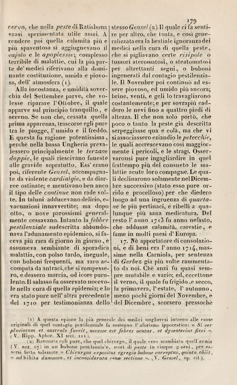 cervo, clic nella /Jc.f/e di Hallshoiin erosi speriincnloto u'ile assai. A rendere poi quella calamità più e più spaventosa si a^giugnevano il <>ajolo e le apoplessie-^ complesso terribile di malattie, cui la più par¬ te de’medici riferivano alla domi¬ nante costituzione, umida e piovo¬ so, deir atmosfera (i). Alla incostanza, e umidità sover¬ chia del Settembre parve, che vo¬ lesse riparare POttobre, il quale apparve sul principio tranquillo, e sereno. Se non che, cessata quella prima apparenza, trascorse egli pure tra le piogge. Tumido e il freddo. E questa fu ragione potentissima , perchè nella bassa Ungheria preva¬ lessero principalmente le terzane doppie^ le quali riescivano funeste alle gravide sopratutto. Ess’erano poi, riferente Genseì^ accompagna¬ te da violente cardialgie^ e da diar¬ ree ostinate^ e mentivano ben anco il tipo delle continue non rade vol¬ le. In taluni adducevano delirio, e- vacuazioni innavvertite^ ma dopo otto, o nove parossismi general¬ mente cessavano. Intanto febbre pestilenziale sudescritta abbando¬ nava radunamento epidemico, si fa¬ ceva più rara di giorno in giorno, e assumeva sembiante di sporadica malattia, con polso tardo, ineguale, con buboni frequenti, ma raro ae- compata da antraci,che si rompesse¬ ro, e dessero marcia, od icore puru¬ lento. Il salasso fu osservato notevo¬ le nella cura di quella epidemia^ e lo era stato pure nell’altra precedente del 1710 per testimonianza dello 170 sìcsSiO Genseì (2,). Il quale ci fa senti¬ re per altro, clie tanta, e così gene¬ ralizzata era la bestiale ignoranza dei medici nella cura di quella peste, che si pigliavano certe l'isipole o tumori ateromatosi, o steatomatosi per altrettanti segni, o buboni ingenerati dal contagio pestilenzia¬ le. Il Novenbre poi continuò ad es¬ sere piovoso, ed umido più ancora; brine, venti, e geli lo travagliarono costantemente; e per sovrapiù cad¬ dero le nevi lino a quattro piedi di altezza. Il che non solo portò, che poco o tanto la peste già descritta serpeggiasse qua e colà, ma che vi si associassero eziandio le petecchie^ le quali accrescevano così maggior¬ mente i pericoli, e le stragi. Osser- varonsi pure ingagliardire in quel frattempo più del consueto le ma¬ lattie acute loro compagne. Le qua¬ li declinarono solamente nel Dicem¬ bre successivo (stato esso pure or¬ rido e procelloso) per che diedero luogo ad una ingruenza di quarta¬ ne le più pertinaci, é ribelli a qua¬ lunque più sana medicatura. Del resto l’anno 1713 fu anno nefasto, che addusse calamità, carestie, e fame in molti paesi d’Europa. 17. IVè apportatore di consolazio¬ ni, e di beni era l’anno i7i4,nias- sime nella Carniola, per sentenza di Gerbez già più volte rammenta¬ to da noi. Chè anzi fu quasi sem- ])re mutabile e vario; ed, eccettone il verno, il quale fu frigido,e secco, la primavera, l’estate, 1’ autunno, meno pochi giorni del Novembre, e del Dicembre, scorsero pressoché lì) A qnesla opione la piii generalo «lei medirl iinplicrrsi inlorno alle raiise ori“inali di quel conlapio p( siilcn7Ìale la snstepiir) 1’aforisnio ip|)ocraliro: n Si eer pludosum et australe fuerit, necesse est fehres acutas ^ et dysenterias fieri i’. ( V, llipp. Aphor. XI secl. 11 i )• (2) Uacconla pure, die qiiel diinirfrn, il quale avea scandiialo quell e/'/j/u! ( V. not. 17) in un bubone pestilenzia'e, iiku'i di peste in rinqiie ;riorni , per es¬ sersi (alto salassare 15 Chirurgus expnsitus egregio bubone correptusquinta obiit,