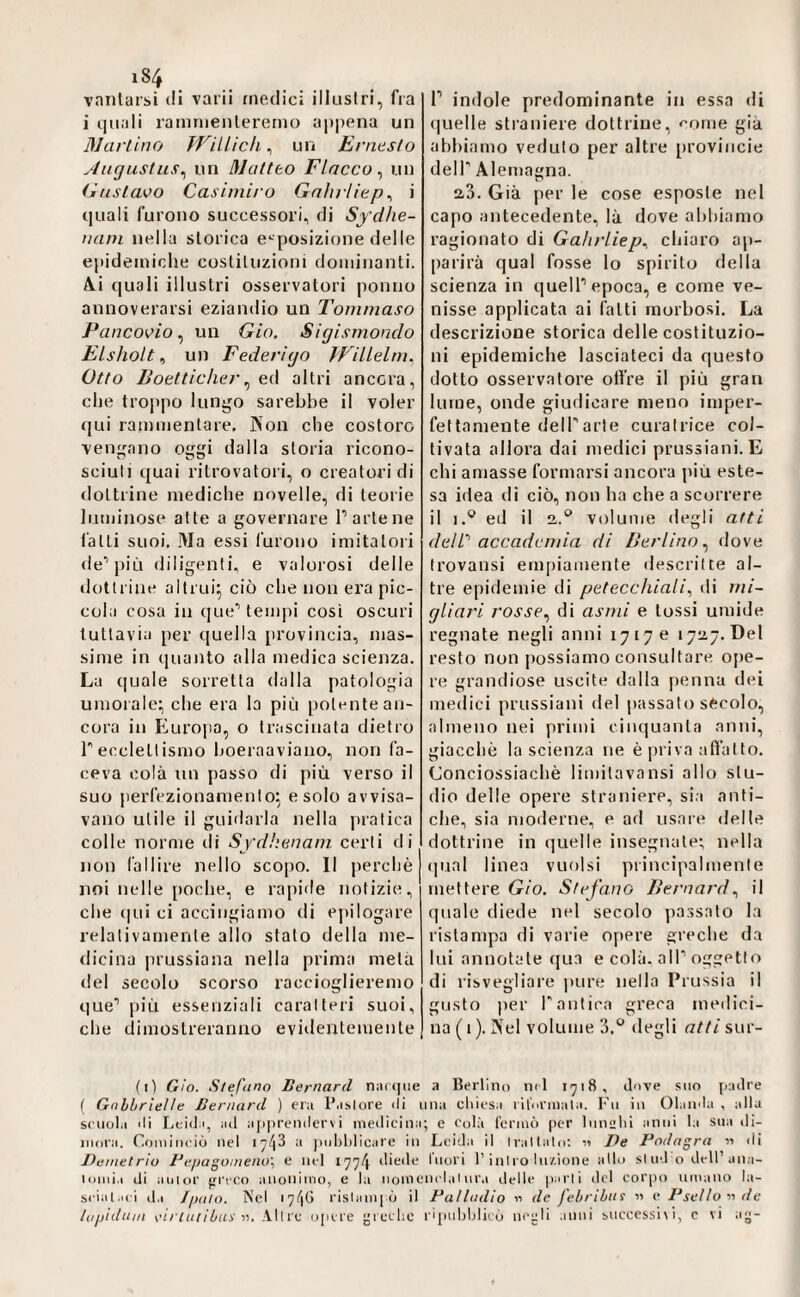 vanlarsi di varii medici illustri, fra i quali ramnienleremo a|t|)ena un ciarlino fnilich, un Ernesto Au^ustus^ un Matteo Fiacco^ un (j! listavo Casi miro Gnlirliep ^ i quali furono successori, di Sydhe- narn nella storica e'^posizione delle epidemiche costituzioni dominanti. A.i quali illustri osservatori ponno annoverarsi eziandio un Tommaso Pancovio ^ un Gio. Sigismondo Elshoìt ^ un Federigo fFilLelm, Otto lioetticher ^ e.(\ altri ancora, che troppo limilo sarebbe il voler qui rammentare. Kon che costoro ven^^ano oggi dalla storia ricono¬ sciuti quai ritrovatori, o creatori di dottrine mediche novelle, di teorie luminose atte a governare Parte ne fatti suoi. Ma essi furono imitatori de’’più diligenti, e valorosi delle dottrine altrui^ ciò che non era pic¬ cola cosa in que'’teiiqii cosi oscuri tuttavia per quella provincia, mas¬ sime in quanto alla medica scienza. La quale sorretta dalla patologia umorale:, che era la più potente an¬ cora in Europa, o trascinata dietro recclettismo hoeraaviano, non fa¬ ceva colà un passo di più verso il suo perfezionamento: e solo avvisa¬ vano utile il guidarla nella jiratica colle norme tli Sfd!:enam certi di non fallire nello scopo. Il perchè noi nelle [loche, e rapide notizie, che (|ui ci accingiamo di epilogare relativamente allo stato della me¬ dicina prussiana nella prima metà del secolo scorso raccioglieremo que’ più essenziali caratteri suoi, che dimostreranno evidentemente r indole predominante in essa di (|uelle straniere dottrine, come già abbiamo veduto per altre provincie deir Alemagna. 2.3. Già per le cose esposte nel capo antecedente, là dove abbiamo ragionato di Gahrliep^ chiaro ap¬ parirà qual fosse lo spirito della scienza in quelP epoca, e come ve¬ nisse applicata ai fatti morbosi. La descrizione storica delle costituzio¬ ni epidemiche lasciateci da questo dotto osservatore olire il più gran lume, onde giudicare meno imper¬ fettamente delParte curatrice col¬ tivata allora dai medici prussiani. E chi amasse formarsi ancora piu este¬ sa idea di ciò, non ha che a scorrere il 1.® ed il 2.° volume degli atti dell'’ accademia di Berlino^ dove Irovansi empiamente ilescrilte al¬ tre epidemie di petecchiali^ di mi- gliari rosse^ di asmi e tossi umide regnate negli anni 17170 1727.06! resto non possiamo consultare ojie- re grandiose uscite dalla penna dei medici prussiani del passato secolo, almeno nei primi cinquanta anni, giacché la scienza ne è priva atfatto. Conciossiachè limitavansi allo stu¬ dio delle opere straniere, sia anti¬ che, sia moderne, e ad usare delle dottrine in quelle insegnate; nella (|ual linea vuoisi principalmente mettere Gio. Stefano Bernardil quale diede nel secolo passato la ristampa di varie ojiere greche da lui annotate (jua e colà. alP oggetto di risvegliare ])ure nella Prussia il gusto per r antica greca medici¬ na ( I ). Kel volume 3,*^ degli atti sur- (i) Gio. Stefuno Bernard na((|iie a Bertino nd 1918, dove suo [nutre ( Gnlbriette Bernard ) era P.i.slore ili una cliiesa ril'nrinala. l'u in Olanda , alla scuola di I.eida, ad a[i|)renilervi medicina; e Colà Icrmò per Immlii anni la sua di¬ moiai. Cominciò nel a jnildilieare in Leida il Ivallalo; ii Pe Podagra « di Demetrio Depagomeno, e nel 177^ diede Inori l’ini ro lii/.ione allo si od o dell’ana- loniia di aiil<ir greco anonimo, e la iiomem l.il iir.i delle parli del corpo umano la¬ sciai.ni d.i /palo. Nel 17^16 risiami ò il Datladio 11 de febribns « e Psetto 11 de lapidum eóvuo’iui'«. All re opere leelic rqiiiljljlicò negli .inni snccessi\l, c vi ag-