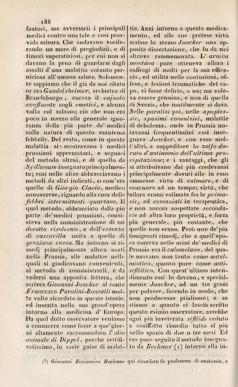 fautori, ma avversarii i principaji medici contro una tale e cosi prov- \ida misura. Cliè andavano vocife¬ rando un mare di prepiiidizii, e di timori supei’stiziosi, p/cr cui non si davano la peiia di guardarsi dagli assalti d'’una malattia cotanto per¬ niciosa alTumana salute. Solamen¬ te sappiamo che il già da noi citato or ora Guniìelsheimer^ archiatro di lìrandeburgo , curava il K>oji<olo conßuente cogli emetici^ e alcuna volta col salasso; ciò che non era poco in mezzo alla generale igno¬ ranza della più parte de’ medici sulla natura di questo esantema febbrile. Del resto, come in questa malattia si mostravano i medici prussiani apprezzatoli, e seguaci del metodo altrui, e di quello da Sydhenam insegna lo principalmen¬ te; così nelle altre abbracciavano i metodi da altri indicati, sì com'era quello di Giorgio Clavio^ medico annoverese, riguardo alla cura delle fthhri intermittenti quartane. Il «]ual metodo, abbraccialo dalla più parte de’’medici prussiani, consi¬ steva nella amministrazione di un decotto j'isolcen/e., e deire.v.fef7zr/ di cascarilla unita a quello di genziana rossa. Ma intorno ai là- medj ]Minciitalmente allora usali nella Prussia, alle malattie nelle quali si giudicavano conveniiuili. al metodo di amministrarli, è da vedersi una apposita lettera, che scrivea Giovanni Jnnclìer al conte F, •ancesco Parolini-lioncalli mol¬ te volte ricordato in queste istorie, ed inserita nella sua graud'opera intorno alla medicina d’ Europa. ì)a quel dotto osservatore veniamo a conoscere come l'osse a que'giur- ni altamente raccomandalo P0//0 animale di Dipptd. purché rellili- cnlissimo,in varie guise di malat¬ tie, Anzi intorno a questo medica¬ mento, ed alle sue pretese virtù scrisse lo stesso Juncker una ap¬ posita dissertazione, che fu da noi altrove rammemorata. L’ arnica montana pure otteneva allora i sulfragi di molti per la sua eflica- cia , ed utilità nelle contusioni, of¬ fese, e lesioni traumatiche del ca¬ po, vi fosse delirio, o no; ma vole¬ va essere genuina, e non di quella di Svezia, che inutilmente si dava. Nelle paralisi poi, nelle apoples¬ sie., spasimi convulsivimalattie di debolezza, onde in Prussia no- tavansi frequentissimi casi inse¬ gnava Juncker, e con esso mol- t'altri, a suppeditare lo zolfo do¬ rato d‘antimonio dell'ultima pre¬ ci pi t azione'., e i vantaggi, che gli si attribuivano dai più credevansi principalmente dovuti alle in esso ammesse virtù di calmare., e di evacuare ad un tempo; virtù, che allora erano estimate fra le prima¬ rie^ ed essenziali io terapeutica, e non ancora sospettate seconda¬ rie ad altra loro proprietà, e forza più generale, più costante, che quelle non erano. Però uno de’più famigerati rimedj, che a quell'epo¬ ca correva nelle mani de'medici di Prussia era il calomelano. del qua¬ le usavano non tanto come antel¬ mintico. quanto pure come anti- sijilitico. Con quest'ultimo inten¬ dimento essi lo davano, e special¬ mente Juncker., ad un tre grani per polvere, facendo in modo, che non producesse ptialismo; e se stiamo a quanto ci lasciò scritto <]uesto esimio osservatore, avrebbe ogni più inveterata sifilide ceduto a cosiflatto rimedio tutto al più nello si>azio di due o tre mesi Ed era pure seguito il metodo insegna¬ to da Loehmer (i) intorno alla in- (t>) Gio\<anni lieniarnino Boelnner qiii ricordalo fu professore «li analoniia, c