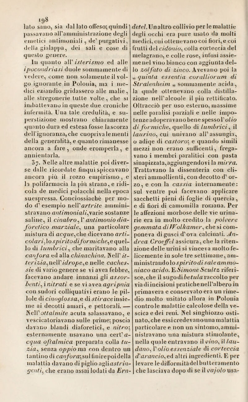 198 _ lato sano, sia <lal Iato ofl’eso;, quindi ])assavano airaiuniiiiistrazione dejjli »'iiuitici antimoniali, de’’purgati vi, (Iella gialap])a, dei sali e cose di questo genere. In quanto nW' isltrìsmo ed alle ipocondriasi duole sonimainenle di vedere, come non solamente il vol¬ go ignorante in Polonia, ma i me¬ dici eziandio gridassero alle malie, alle stregonerie tutte volte , che si imbattevano in queste due croniche inl'ermità. Una tale credulità, e su- jierstizione mostrano chiaramente quanto dura ed estesa fosse lascorza dell'ignoranza, che cuopi iva le menti della generalità, e quanto rimanesse ancora a fare, onde eromperla, e annientarla. 07. Welle altre malattie poi diver¬ se dalle ricordate (inqui spiccavano ancora più il rozzo empirismo , e la polifarmacia la jiiù strana, e ridi¬ cola de medici polacchi nella epoca suespressa. Conciossiachè per mo¬ do d’esempio ìiaWartì-ile ammini¬ stravano antimoniali^yane. sostanze saline, il cinabro antimonio dìa- forctico marziale^ una particolare jnistura di acque^che dicevano rt/’/Z- colari^\os[jijitodiforniiclie^G{\\ie\- lo di lurnhrici^ che maritavano alla canfora ed alla chinachina. WelPiV- tcrizia.^\\Q\Yidrope.^e nelle Caches^ sic di vario genere se vi avea febbre, facevano andare innanzi gli assor- bcnti.^ i nitrati e se vi avea agripnia con sudori colliquativi erano le pil¬ lole di cinoglossa.^e di j'^Z/ aceinsie¬ me ai decotti amari, e pettorali.— '^c\Yottahnite acuta salassavano, e vescicatoriavano sulle prime^ poscia davano blandi diaforetici, e nitro’.^ esternamente usavano una cert’a- cqua oftalmica preparata colla tu- zia., senza oppio rudi con dentro un tantino di canfora\fSn\ (inirepoidella malattia davano di piglio a^Wastrin- gcnti.^ che erano assai lodati da Ern- (/e^e/.Unallro collivio per le malattie degli occhi era pure usalo da molti medici, cui ottenevano coi bori,e coi frulli del cidonio., colla corteccia del melagrano, e colle rose, infusi assie¬ me nel vino bianco con aggiunta del- o zolfato di zinco. Avevano ])OÌ la „ quinta essentia coraUiorum di Stralcnhcim „ sommamente acida, la quale ottenevano colla distilla¬ zione nelPalcoole il piu rettilicalo. Oltracciò per uso esterno, massime nelle paralisi parziali e nelle impo¬ tenze adopera va no bene spesso l’o/Zo di formiche., quello di lumbrici., il /flu/Yuo, cui univano alPassungia, o adiqe di castoro: e quando simili mezzi non erano sutlìcenli, frega¬ vano i membri paralitici con pasta sinapizzata,aggiungendovi la mirra. Trattavano la dissenteria con cli¬ steri ammollienti, con decotto d’ or¬ zo, e con la cassia internamente: sul ventre poi facevano applicare sacchetti pieni di foglie di quercia, e di fiori di camomilla romana. Per le affezioni morbose delle vie urina¬ rie era in molto credito la polvere gemmata diWolkamer., che si com¬ poneva di gusci d’ova calcinali. An¬ drea Croeffcl assicura, che la riten¬ zione delle urini si vinceva mollo fe¬ licemente in sole tre settimane, am¬ ministrandolo J'a/ea//imo- niaco acido. E A/mone Scidtz riferi¬ sce, che il sugo di raccolto per via di incisioni pratichenelTalbero in primavera e conservato era un rime¬ dio molto usitato allora in Polonia controle malattie calcolose della ve¬ scica e dei reni. Nel singhiozzo osti¬ nato,che essicredevanouna malattia particolare e non un sintomo,ammi- nistravano una mistura stimolante, nella quale entravano il e/no, il lau¬ dano., Y olio essenziale di corteccia d''arancio.,e(i altri ingredienti. E per levare ledifformitàdelbulteramenlo che lasciava dopo di se il K'ajolo usa-