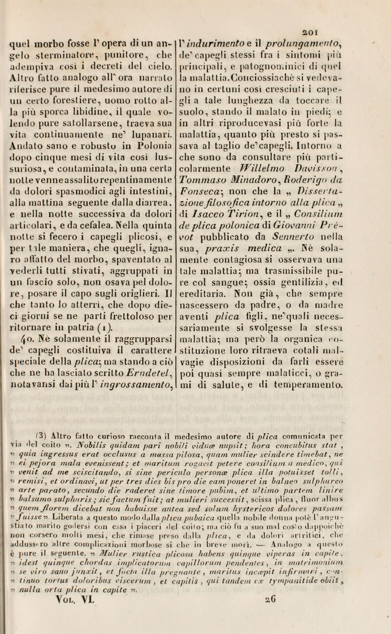 quel morbo fosse l’opera di un an¬ gelo slerniinatore, punilore, che aileinpiva cosi i decreti del cielo. Altro latto analogo all ora uan alo rilerisce pure il medesimo autore di un certo forestiere, uomo rotto al¬ la più sporca libidine, il quale vo¬ lendo pure satollarsene, traeva sua vita continuamente ne’ lupanari. Andato sano e robusto in Polonia tlopo cinque mesi di vita così lus¬ sili iosa, e contaminata, in una certa notte venne assalito repentinamente da dolori spasmodici agli intestini, alla mattina seguente dalla diarrea, e nella notte successiva da dolori articolari, e da cefalea. Nella quinta notte si fecero i capegli plicosi, e pei' tale maniera, che quegli, igna¬ ro all'atto del morbo, spaventato al vederli tutti stivati, aggruppati in un fascio solo, non osava pel dolo¬ re, posare il capo sugli origlieri. Il che tanto lo atterri, che dopo die¬ ci giorni se ne parti frettoloso per ritornare in patria (i). 4o. Nè solamente il raggrupparsi de’ capegli costituiva il carattere speciale della plica-^ ma stando a ciò che ne ha lascialo scritto .Erni/e/e/, notavansi dai più I’ ingrossamento^ aoi V indurimento Q il prolungamento^ de’capegli stessi fra i sintomi [>iù principali, e [talognominici di ipiel la malattia.Conciossiachò si veileva- no in certuni cosi cresciuti i cape¬ gli a tale lunghezza ila toccale il suolo, stando il malato in piedi- e in altri riproducevasi più forte la malattia, quanto più presto si pas¬ sava al taglio de’capegli. Intorno a che sono da consultare più parti¬ colarmente WilLelmo DdK’isson , Tommaso Minadoro^ Eoderigo da Fonseca'^ non che la „ Disserta¬ zione filosofica intorno alta plica „ di Isacco Tirion^ e il „ Consilium de plica polonica di Giovanni Prè- vot pubblicato da Sennerlo nella sua, praacis medica Nè sola¬ mente contagiosa si osservava una tale malattia^ ma trasmissibile pu¬ re col sangue^ ossia gentilizia, ed ereditaria. Non già, che sempre nascessero da padre, o da niailre aventi plica tìgli, ne’quali neces¬ sariamente si svolgesse la stessa malattia:, ma però la organica co¬ stituzione loro ritraeva cotali mal¬ vagie disposizioni da farli essere poi quasi sempre malaticci, o gra¬ mi eli salute, e di temperamento. i3) Altro fatto curioso racconta il medesimo autore di plica comunicala per A ia ilei coito il. Nobiìis quidam pari nobili riduce mipsit ; bora conciihiftts stuf , « quia ingressus crai occìuaus a mussa pitosa., quam mutier scindere timebat.ne « ei pejora mala e\>enissent; et mnritum rogacit petere consitium a medico(fui n venit ad me sciscitando, si sine periculo personce plica illa potuisset folli, li remisi., et ordinaci, ut per tres dies bis pro die eam poneret in balnen sulphureo « arte parato, secando die räderet sine timore pubim, et ultimo partem Unire 15 balsamo sulphnris ; sic factum fuit; at mulieri successit, scissa plica , lliior allms ’i quem Jlorem dicebat non hubuisse antea sed solum hystericos dolores passant fuissea Liberata a questo rnodoil.illa plica piibaica ([nella nobile donna poli; raii^ii- stialo marito ffodersi con e;.sa i piaceri del coito; ma ciò (n a sno mal costo dappoiclii- non corsero molti mesi, ebe rimase preso dalla plica, e da dolori artritici, clic addossilo altre Conqilicazioni morbose si clic in breve nior'i, ■— Analofro a ([iiesto è pure il seguente. « Mutier rustica pticosa liabens qiiinque ciperas in capite, a idest quinqtie chordas impUcatorum capi!torum pendentes, in niatriniontum « se viro sano jnnxit, et faetn ilta pregnante , niaritus iniuppit in firmari , coi- n tiriuo tortiis dotoribus ciscertini , et capitis , qui tandem c.r tympauilide obiit ^ :ì nulla ot ta plica in capite n. Yol. \I. ‘i6