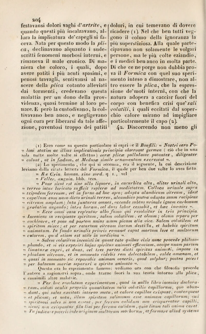 festavansi dolori vaghi iVartrite^ e (juaiido cpipsli j)iù incalzavano, al¬ lora la implicalura de^capegli si fa¬ ceva. Nata per questo modo la /?//- ca, declinavano al(|uanlo i siide- scritli fenomeni morbosi interni, e rimaneva il male cronico. Di ma¬ niera che coloro, i quali, dopo avere palili i più acuti spasimi, e jìenosi travagli, senlivansi al na¬ scere della plica cotanto alleviali dai tormenti, credevano questa malattia per un dono della prov¬ videnza, quasi termine al loro pe¬ nare. E però la custodivano, la col¬ tivavano ben anco, e negligevano ogni cura per liberarsi da tale alfe- zione, paventosi troppo dei patiti dolori, in cui temevano di dovere ricadere (i). Nel che ben tulli veg¬ gono il colmo della ignoranza la più su])ersliziosa. Alla quale parte¬ cipavano non solamente le volgari persone, ma le più colte eziandio, e i medici ben anco in molla parte. Di che ce ne porge non dubbia pro¬ va il Formica con quel suo speri¬ mento inteso a dimostrare, non al¬ tro essere la plica ^ che la espres¬ sione dev’moti interni, con che la natura adopera a cacciar fuori del cor[»o con benefica crisi que'^a/t volatili^ i quali eccitati dal soper¬ chio calore mirano ad impigliare particolarmente il capo (2). 42. Discorrendo non meno gli (1) Ecco come SII questo particolare si espri i'C il Bonfili: « Nostri vero Po- « ioni statim ac illius iniplicationis principia observant germen ( ciò che in una Sola notte molte volle si elleltua) %<erce plicce pullulasse putantes ^ diligenter 11 colunt, ut in feedum^ et Medusa simile ornamentum excrescat i>. (2) Lo sperimento , che qui si accenna, era il seguente, la cui descrizione leviamo dalla citala lettera del Formica^ il quale per ben due volte lo avea fatto. it Re Cria, human, sine sord. q. i,, vcl « Feiler, angnin. libi). Ires. )) Pone sici/t est sine allo liquore, in cucurbita alta, aliter urinali alto, 11 terreo intus loricato sufficit replerm ad medietatem. Colloca armale supra ìì tripodeniferreum, vel in furno ad hoc apio; adapta alambicum oitreum , idest n capellum cum naso dieta urinali terreo, alcambico postea adapta suurn recipiens ■» vìtreum ampi uni; luta junturas omnes, accende subtus urinale ignem carbonum gradatim augendo; intra horam , vel duas labor cessabit, et hcec invi nies Il Fece ornili casa rep^entur albo fumo qui resolvitur in tr'a principia. )) Inveniens in lecipiente spiritiim , Salem colatilem . et oleum; oleum separa per ■M cochleare, et pone ad partem unius iisiim picain alia vice. Salem volatilem et •>■) spiritiim mlsce ; et per retartum vitrcam iteriim desti'la, et habebis spiritam ■)i animaliim. In fnndo urlnuUs prioris remanet caput mortuin leve et rnultoritm « co/orem, quid etiom est utile in medicina ■». 11 Salem volatilem inveiiisli in qiuint tale qaihus visis nane procede philoso- n phniido, et .\i vis eoeperiri hiijiis s/>iritus animati effcaciani, accipe unarn partem ■n limaturce capri, et diias, vel tres partes (lieti spiritus animati, impone in 11 phialam vitream, et in momento videbis rem delectabilem , valile ameenam, et )) quasi in momento sic reparabis animam veneris, qiiod sulphur; postea polest Il per balneiim maria! separaci a spirita animato ii. <^)iK'Sto era lo espirimeli lo l'amnso; vediamo ora con die rilosolia procede l'autore a ragionarvi sopra, onde trarne Inori la sua teoria intorno alla plica, e eonsimili altre inalai lie. « J’er hoc revelatum e.rperimcntiim , quoti in nullo libro invenies declara- tum, vidisti ociilis propriìs qaantitatem siiHs volntilis capillorum, quo abun- dant, qui sales excitati interno mota , et calore capillos crispnnt. coritorqucnt et pliciint; et nota, illiim spi ri tum saUnosum esse animam capillorum; cui spnituosi sales si non es.icul , per ferriim calidiim non crisparentur capilti, V. siculi iii.n cri spant ur fila lini pei ferriiai ca'idum , quia Imam tah anima caret.