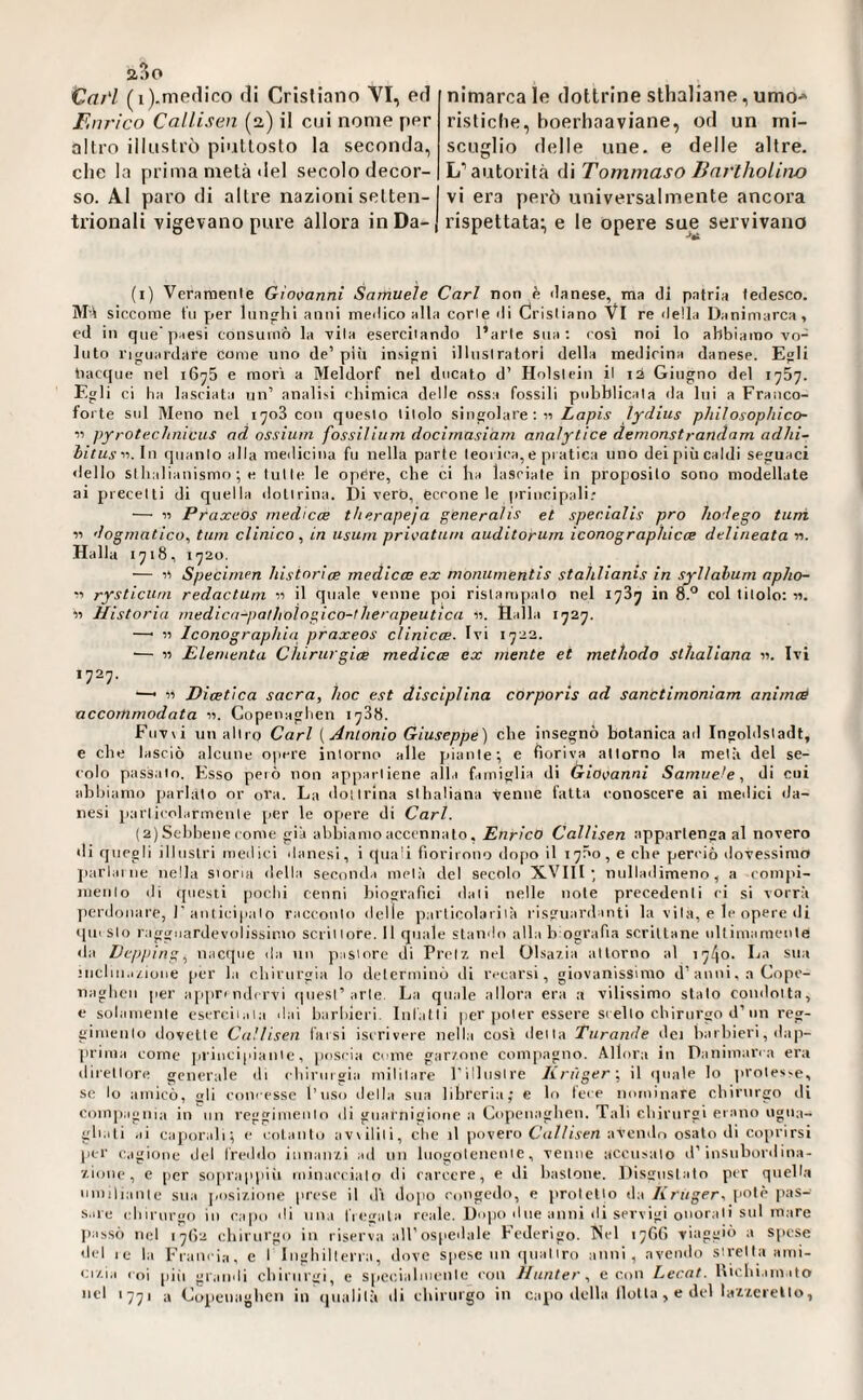 CaH (i).me(lico di Crisliano VI, ed Enrico Callisen (2) il cui nome per allro illustrò piuttosto la seconda, che la prima metà del secolo decor¬ so. Al paro di altre nazioni setten¬ trionali vigevano pure allora in Da¬ nimarca le dottrine sthaliane, umo-» ristiche, boerhaaviane, od un mi¬ scuglio delle ime. e delle altre. L’autorità di Tommaso Bnrlholino vi era però universalmente ancora rispettata:, e le opere su^e servivano (i) Veraraetile Giovanni Samuele Cari non è ilanese, ma di patria tedesco, siccome tu per luiifrhi anni meilico alla corle di Cristiano VI re ilella Danimarca, ed in que’paesi consumò la vita eserciiando l’arte sua; cosi noi lo abbiamo vo¬ luto riguardare come uno de’ più insigni illnslralori della medicina danese. Egli nacque nel iG^S e morì a Meldorf nel ducato d’ Holstein il 12 Giugno del 1757. Egli ci Ila lasciata un’ analisi chimica delle ossa fossili pubblicata da lui a Franco- forte sul Meno nel 1708 con questo titolo singolare:« Lapis lydius philosophico- 11 pfrotechnicus ad ossiiim fossiliiini docimasiàm analytice demonstrandam adhi- bitus-'i.ln quanto alla medicina fu nella parte teorica, e pi atica uno dei più caldi seguaci dello SIhalianismo ; e tulle le opCre, che ci ha lasciate in proposito sono modellate ai precetti di quella dottrina. Di vero. Cerone le iirincipali.* — « Praxeos medicee therapeja generalis et specialis pro hodego tuni 11 dogmatico^ tum clinico^ in usuni privatum auditorum iconographicoe delineata n. Halla 1718, i'72o. — Specimen hisinrice medicee ex monumentis stahlianis in syllahum aplio- « rysticurn redactuni 11 il quale venne poi ristampato nel 1787 in 8.° col titolo: «. « Historia medica-palhologico-therapeutica «. Halla 1727. —■ « Iconographia praxeos cìinicee. Ivi 1723. •— n Elementa Chirurgioe medicee ex mente et methodo sthaliana «. Ivi >727. ^ « Diaeùca sacra, hoc est disciplina corporis ad sanctimoniam animoé nccommodata «. Gopenaglien 1738. Fuv\i un allro Cari (Antonio Giuseppe) che insegnò botanica ad Ingohlsladt, e che lasciò alcune o|iere intorno alle pdante; e fioriva attorno la metà del se¬ colo passalo. Esso però non appartiene alla famiglia di Ùriovanni Samuele, di cui abbiamo parlato or ora. La dottrina sthaliana venne fatta conoscere ai medici da¬ nesi particolarmente per le opere di Cari. (a)Sehhene come già abbiamo accennato, Enrico Callisen appartenga al novero di quegli illustri medici danesi, i quali fiorirono dopo il 17Ö0 , e che perciò dovessimo jiarlai ne nella siona della seconda metà del secolo XVIII; nulladimeno, a compi- nienlo di questi [lochi cenni biografici dati nelle note precedenti ci si vorrà jierdonare, J’anticipalo racconto delle particolariià risguardanti la vita, e le opere di ipnslo ragguardevolissimo scrittore. Il quale stando alla b ografta scrittane ultimamente <la Depping, nacque da un pastore di Prclx nel Olsar.ia attorno al i74o' I-ia sua inclui.i/aoue (ler la chirurgia lo determinò di recarsi, giovanissimo d’anni, a Cope¬ naghen per apprindcrvi qitesi’arte. La qitale allora era a vilissimo stalo condotta, e solamente esercitata dai harhieri. Infatti per poter essere scelto chirurgo d’un reg¬ gimento dovette Cn.'lisen tinsi iscrivere nell.i così detta Turande dei harhieri, dap- ]irima come principiante, poscia come gar/one com[)agno. Allora in Danimarca era direttore generale di chirurgia militare rillitslre Krüger \ il quale lo ]iroles>e, se lo amicò, gli concesse l’uso della sua libreria; e lo lece nominare chirurgo di compagnia in un reggitiienlo di guarnigione a Copenaghen. Tali chirnrgi erano ugua¬ gliati ai caporali; c cotanto avviliti, che il povero Cu/Ziven avendo osato di coprirsi per c.igione del freddo innairii ad un hiogolenente, venne accusalo d’insubordina- 7.Ì0UC, e per soprappiii minaccialo «li carcere, e di bastone. Disgustalo per quell.i umiliante sua posi/.ione prese il dì dojio congedo, e jirolcHo da Kruger, potè pas¬ sare ( Inrurgo in capo di una fregala reale. Dopo due anni di servigi onorali sul mare Jiassò nel 17(13 chirurgo in riserva all’ospedale Federigo. INel 1760 viaggiò a spese del le la Francia, e I Inghilterra, dove spese un quattro anni, avendo stretta ami- <;r/.i,i coi |)iii gr.iiidi chirnrgi, e specialuienle con Jlunter, e con Lecat. bichi,un ito td >771 a Copenaghen in (pialilà di chirnrgo in capo della Ilo!la , e del laiierello,