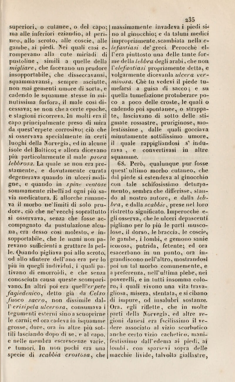 ina alle inCeiiori eziandio, al peri¬ neo, allo scroio, alle coscie, alle gambe, ai piedi. Nei quali casi e- rompevano alla cute miriadi di pusloline , simili a quelle della migliare, che lacevano un prudore insopportabile, che disseccavansi, squammavansi 5 sempre asciutte, non mai gementi umore di sorta, e cadendo le squamme stesse in mi¬ nutissima forfora, il male così di- cessava^ se non che a certe epoche, e stagioni ricorreva. In molli era il capo principalmente preso di mira da iiuesrerpete corrosivo^ ciò che si osservava specialmente in certi luoghi della Norvegia, ed in alcune isole del Baltico^ e allora dicevano più particolarmente il male psora lebbrosa. La quale se non era pre¬ stamente, e dovutamente curata degenerava quando in ulceri mali¬ gne, e quando in spine ventose sommamente ribelli ad ogni [)iù sa¬ via medicatura. E allorché rimane¬ va il morbo ne'limiti di solo pru¬ dore, ciò che ne^vecchj soprattutto si osservava, senza che fosse ac¬ compagnato da [)ustulazione alcu¬ na, era desso cosi molesto, e in¬ sopportabile, che le mani non pa¬ revano sufficienti a grattare la pel¬ le. Quando pigliava poi allo scroto, od allo sfintere dell'ano era per lo più in quegli individui, i quali pa¬ tivano di emorroidi, e che senza conosciuta causa queste sconq)ari- vano. In altri poi era queWerpete fagieclenico^ detto già da Celso fuoco sacro^ non dissimile dal- V erisipela ulcerosa, consumava i tegumenti esterni sino a scuoprirne le carni;; ed ora cadeva in is(|uamme grosse, dure, ora in altre ])iù sot¬ tili lasciando dopo ili se. e al capo, e nelle membra escrescenze varie, e tumori. In non [juchi eia una specie di scabbia crostosa, che 135 no al ginocchio^ e da taluni medici impropriamente,scandiiala nella e- hfantiasi de'greci. Perocché el- Pera piuttosto una delle tante for¬ me della lebbra degli arabi, che non Velefantiasi propriamente detta, e volgarmente dicevanla ulcera ve/'- niinosa. Che tu vedevi il piede tu- mefarsi a guisa di sacco ^ e su quella tumefazione protuberare po¬ co a poco delle croste, le quali o cadendo poi spontanee, o strappa¬ te, lasciavano di sotto delle sti¬ gmate rossastre, pruriginose, mo¬ lestissime , dalle quali gocciava minutamente sottilissimo umore, il quale rappigliandosi s' indu¬ rava , e convertivasi in altre squamme. 68. Però, qualunque pur fosse quest'ultimo morbo cutaneo, che dal piede si estendeva al ginocchio con tale schifosissimo deturpa-* mento, sembra che differisse, stan¬ do al nostro autore, e dalla leb¬ bra, e dalla scabbie, prese nel loro ristretto significato. Imperocché e- gli osserva, che le ulceri depascenti [ligliano per lo più le parti musco¬ lose, il dorso, le braccia, le coscie, le gand)e, i lombi, e gemono sanie icorosa, putrida, fetente; ed ora esacerbano in un punto, ora in¬ grandiscono nelPaltro, mostrandosi poi un tal morbo comunemente, e a inefereuza, nell'ullima plebe, nei [loverelli, e in lutti insomma colo¬ ro, i quali vivono una vita trava¬ gliosa, misera, stentala, e si cibano di im|)ure, od insalubri sostanze. Ora. egli rillelle, che in molte parli della Norvegia, ed altre re¬ gioni danesi era facilissimo il ve¬ liere associalo al vizio scorbutico am be certo Vizio cacheliro. mani- feslissimo dairedema ai piedi, ai lombi, con spai'sevi sopia delle macchie livide, talvolta giallastre,