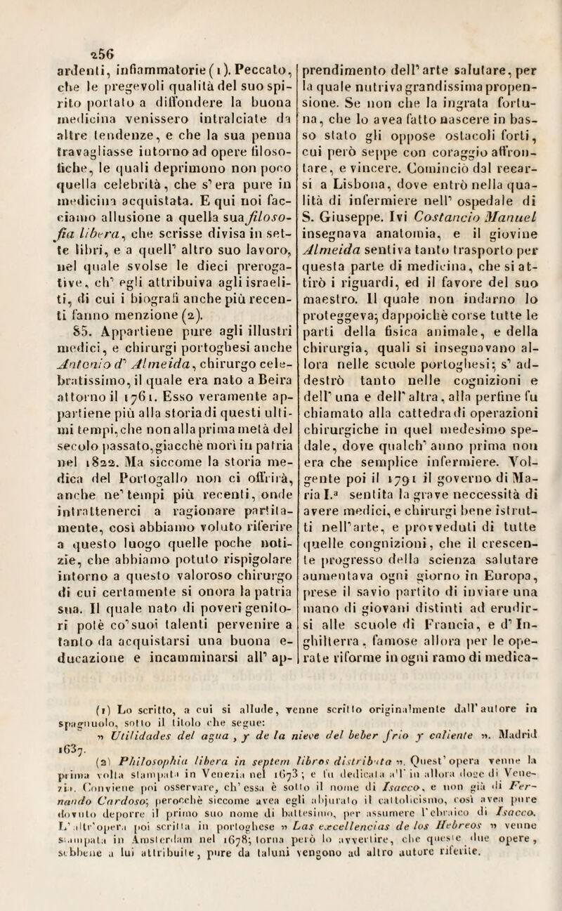 ^56 ardenti, infiammalorie (i). Peccato, clve le pi’egevoli qualità del suo spi¬ rito portato a dilVondere la buona medicina venissero intralciate da altre tendenze, e che la sua penna travagliasse intorno ad opere filoso- liche, le quali deprimono non poco quella celebrità, che s’era pure in medicina acquistata. Equi noi fac- eiatun allusione a quella suaßloso- fìa Hhi-ra^ che scrisse divisa in set¬ te libri, e a quell’ altro suo lavoro, nel quale svolse le dieci preroga¬ tive, eh’ egli attribuiva agli israeli¬ ti, di cui i biograli anche più recen¬ ti fanno menzione (2). &5. Appartiene pure agli illustri medici, e chirurgi portoghesi anche Antonio A Almeida^ chirurgo cele¬ bratissimo, il quale era nato a Beira attorno il 1761, Esso veramente ap¬ partiene più alla storiadi questi ulti¬ mi tempi,che nonalla primametà del secolo passato,giacchè mori in patria nel 1822. ÌVIa siccome la storia me¬ dica del Portogallo non ci oll’rirà, anche ne’tempi più recenti, onde intrattenerci a ragionare partita- mente, così abbiamo voluto rifeidre a questo luogo quelle poche noti¬ zie, che abbiamo potuto rispigolare intorno a questo valoroso chirurgo di cui certamente si onora la patria sua. Il quale nato ili poveri genito¬ ri potè co’suoi talenti pervenire a tanto da acquistarsi una buona e- ducazioiie e incamminarsi all’ ap¬ prendimento dell’arte salutare, per la quale nuli iva grandissima propen¬ sione. Se non die la ingrata fortu¬ na , che lo avea fatto nascere in bas¬ so stalo gli opiiose ostacoli forti, cui però seppe con coraggio att'ron- lare, e vincere. Cominciò dal recar¬ si a Lisbona, dove entrò nella qua¬ lità di infermiere nell’ ospedale di S. Giuseppe. Ivi Costando Manuel insegnava anatomia, e il giovine Almeida sentiva tanto trasporlo per questa parie di medicina, che si at¬ tirò i riguardi, ed il favore del suo maestro. Il quale non indarno lo proteggeva^ dafipoicliè corse tutte le parti della tìsica animale, e della chirurgia, quali si insegnavano al¬ lora nelle scuole portoghesi; s’ ad¬ destrò tanto nelle cognizioni e deir una e dell' altra , alla perline fu chiamato alla cattedrali! operazioni chirurgiche in quel medesimo spe¬ dale, dove qualcb’anno prima non era che semplice infermiere. Vol¬ gente poi il 1791 il governo di Ma¬ ria I.i' sentita la grave neccessità di avere medici, e chirurgi bene isti ut- ti nell’arte, e provveduti di tutte quelle congnizioni, che il crescen¬ te progresso della scienza salutare aumentava ogni giorno in Europa, prese il savio partito di inviare una mano di giovani distinti ad erudir¬ si alle scuole dì Francia, e d’In¬ ghilterra, famose allora per le ope- late riforme in ogni ramo di medica- (r) Lo scritto, a cui si allude, Tenne scrino originalmente J.iH’aulore ir» sjmgiiuolo, sotto il titolo che segue: 11 Ulilidades del agita , y de la nie\'e del beber /rio y cnliente 5». Madrid i63y. (2Ì Pìiiìosoi>hia libera in septcni /ii/'Of «. Quest ’ opera venne la {«iuta volta slanqiala in Vcue7Ìa nel 1G73 ; e tu dedicala aT iii alloia do<;c di Vciie- 7Ì.i. (Conviene jioi osservare, eh’essa è sotto il nome di Isacco^ e non già di Fer¬ nando Cnrdoso', jierocchè siccome avea egli alijuralo il callohcisino, così avea [inre itoTiito de[)orrc il [U'iino suo nome di haltesimo, per assumere l'chraico di Isacco. I.’,ilti''opera [loi scritta in portoghese « Las e.ecellencins de los Ilebreos « venne siampata in .imslcrdam nel 1678; torna però lo avvertire, che qm'sie due opere, sebbene a lui attribuite, pure da taluni vengono ad altro autore riterile.