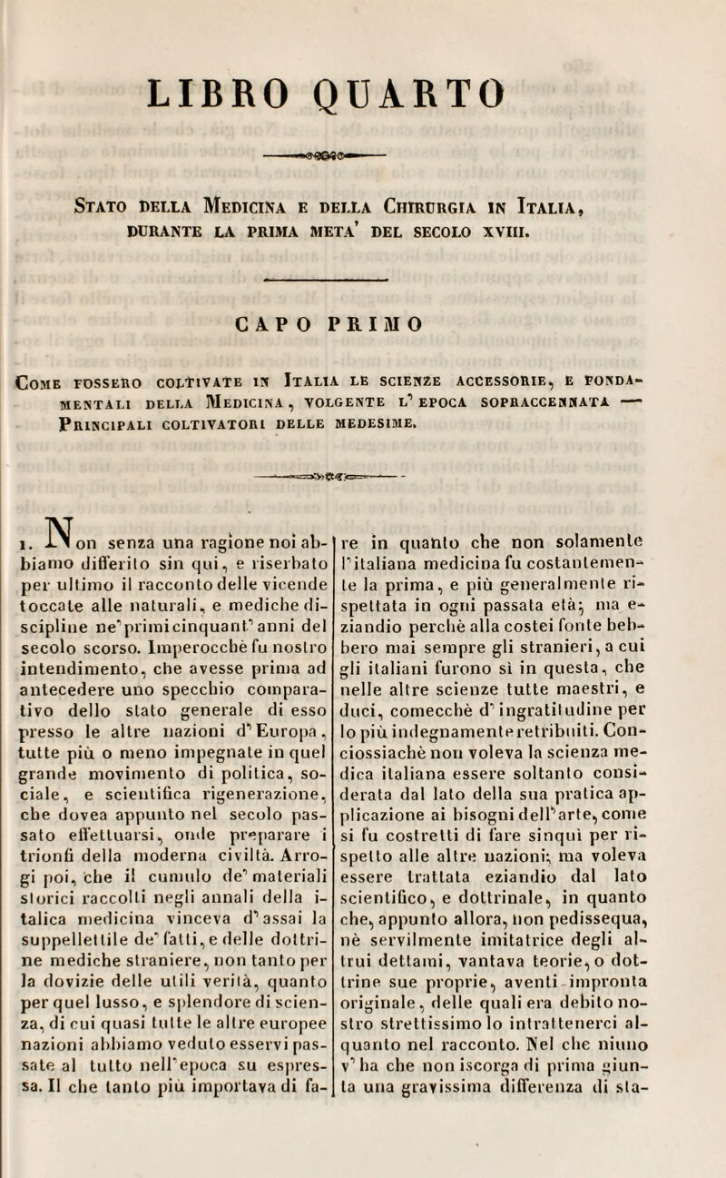 LIBRO QUARTO Stato della Medicina e della Chirürgia in Italia, DURANTE la PRIMA META* DEL SECOLO XVIII. CAPO PRIMO Come fossero coltivate ipj Italia le scienze accessorie, e pokda- MENTALI DELLA MEDICINA , VOLGENTE l’ EPOCA SOPRACCENHATA - Principali coltivatori delle medesime. AT 1. i. 1 on senza una ragione noi ab- bianio differilo sin qui, e liserbato per ultimo il racconto delle vicende toccale alle naturali, e mediche di¬ scipline ne’primicinquanf* anni del secolo scorso. Imperocché fu nostro intendimento, che avesse prima ad antecedere uno specchio compara¬ tivo dello stato generale di esso presso le altre nazioni d’Europa, tutte più o meno impegnate in quel grande movimento di politica, so¬ ciale, e scieiitiüca rigenerazione, che dovea appunto nel secolo pas¬ sato elVettuarsi, onde preparare i trionfi della moderna civiltà. Arro¬ gi poi, che il cumulo de’ materiali storici raccolti negli annali della i- talica medicina vinceva d’assai la suppellettile de’ fatti, e delle dottri¬ ne mediche straniere, non tanto per la dovizie delle utili verità, quanto per quel lusso, e splendore di scien¬ za, di cui quasi tutte le altre europee nazioni abbiamo veduto esservi pas¬ sale al tutto neH’epoca su espres¬ sa. Il che tanto più importava di fa¬ re in quanto che non solamente l’italiana medicina fu costantemen¬ te la prima, e più generalmente ri¬ spettata in ogni passata età^ ma e- ziandio perchè alla costei fonte beb- bero mai sempre gli stranieri, a cui gli italiani furono si in questa, che nelle altre scienze tutte maestri, e duci, comecché d’ingratitudine per lo più indegnamenteretribniti. Con- ciossiachè non voleva la scienza me¬ dica italiana essere soltanto consi¬ derata dal lato della sua pratica ap¬ plicazione ai bisogni dell’arte, come si fu costretti di fare sinquì per ri¬ spetto alle altre nazioni:, ma voleva essere trattata eziandio dal lato scientifico, e dottrinale, in quanto che, appunto allora, non pedissequa, nè servilmente imitatrice degli al¬ trui dettami, vantava teorie, o dot¬ trine sue proprie, aventi-impronta originale, delle quali era debito no¬ stro strettissimo lo intrattenerci al¬ quanto nel racconto. Nel che ninno v’ha che non iscorga di prima giun¬ ta una gravissima difTerenza di sta-