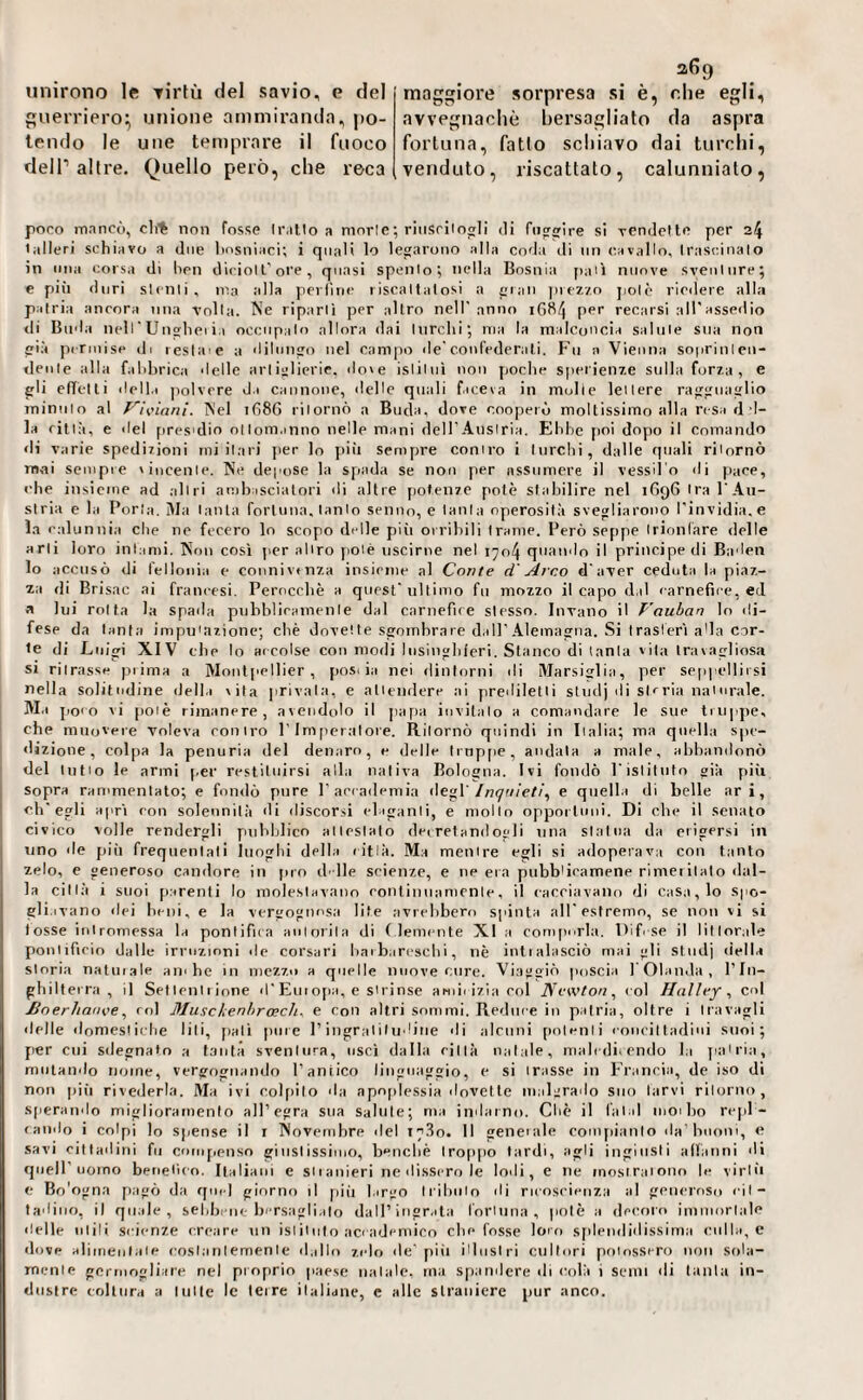 puerriero^ unione a ni miranda, po¬ lendo le une temprare il fuoco deir altre. Quello però, che reca 369 avvegnaché bersagliato da aspra fortuna, fatto scliiavo dai turchi, venduto, riscattato, calunniato. poco mancò, cli% non fosse Ir.illo a morie•, riiiscilogli di fiipTwire si rendclle per 24 talleri schiavo a due hosniaci; i quali lo legarono alla coda di ini cavallo, trascinalo in Cina corsa di hen dicioll'ore, quasi spento ; nella Bosnia jiaii nuove sventure; e più duri stenti, ma alla perline riscattatosi a gran jnezzo jiolò riedere alla patria ancora mia volta. Ne riparli per altro nell'anno 1684 P'“'’ recarsi all'assedio di Buda nel r U iighei il occupalo allora dai Inrclii; ma la malconcia salute sua non già permise di reslaie a dilungo nel campo de'confederali. Fu a Vienna soprinlen- denle alla falihrica delle artiglierie, do'e isliliiì non poche s[>erienze sulla forza, e gli eflelli della polvere d.i cannone, delle quali faceva in molle lellere ragguaglio minuto al f'^iviani. ÌS'el ifi86 ritornò a Buda, dove cooperò moltissimo alla resa d I- la città, e del pres'dio ollom.inno nelle mani dell’Aiislria. Ebbe jioi dopo il comando di varie spedizioni mi ilari per lo più sempre coniro i turchi, dalle quali riiornò m,ai seuipie vincente. Ne depose la spada se non per assumere il vessil o di pace, che insieme ad alili ambasciatori di altre potenze potè stabilire nel 1696 Ira l'Au- slria e la Porla. Ma lauta fortuna, tacilo senno, e lanla operosità svegliarono l'invidia, e la calunnia che ne fecero lo scopo delle più orribili Irame. Però seppe Irionfare delle arli loro inianii. Non così per aliro potè uscirne nel 1704 quando il principe di Baden lo accusò di lelloiiia e connivtnza insieme al Conte d Arco d'aver ceduta la piaz¬ za di Brisae ai francesi. Perocché a quest'ultimo fu mozzo il capo d.il carnefice, ed. a lui folta la spada piibblieumenle dal carnefice stesso. Invano il T'auban lo ili- fese da lanla impn'azionc; chè dovette sgombrare dall'Alemagna. Si Iraslerì a'ia cor¬ te di Luigi XIV che lo accolse con modi lusingliicri. Stanco di lanla 'ita travagliosa si ritrasse ))iima a Montpellier, jiosi ia nei dintorni di Marsiglia, per seppellirsi nella solitudine della vita jirivala. e alieiidere ai preililetli stiidj ili storia naturale. Ma po< o vi poiè rimanere, avendolo il papa invitalo a comandare le sue truppe, che muovere Voleva eoo irò l'Imperatore. Riiornò quindi in Iialia; ma quella spe¬ dizione, colpa la penuria del denaro, e delle lrnp[ie, andata a male, alihandonò del tulio le armi per restituirsi alla nativa Bologna. Ivi fondò l'islilnlo già pili Sopra rammentato; e fondò pure l’aeeailemia degl'/«yu/e//, e quella di belle ari, ch'egli apri con solennità di discorsi eliganli, e mollo opportuni. Di che il senato civico volle rendergli puldjlico attestato de, retami egli una statua da erigersi in uno de jiiù frequentali luoghi della citlà. Ma meiure egli si adoperava con tanto zelo, e generoso candore in pro d' ile scienze, e ne eia pubblicamene rimeiitalo dal¬ la città i suoi p.arenti lo molestavano ronlimiamenle, il cacciavano di casa, lo spo¬ gli,ivano dei beni, e la vergognosa lite avrebbero spinta all'estremo, se non vi si fosse iniromessa la ponlifua aulorila di ( lemente XI a conipivla. Difese il litlorale ponlifirio dalle irruzioni de corsari haiharesehi, nè intialasciò mai gli stndj della storia natuiale ambe in mezzo a quelle nuove cure. Viaggiò poscia l'Olanda, l’In¬ ghilterra, il Selienliinne d'Eui ojia, e si finse amii i/ia eoi Newton, col Halley, col JBoerJianve, col Muschenhrach. e con altri sommi. Reduce in patria, oltre i travagli delle dnmestirlie liti, [iati pure l’ingral i I iidiiie di alcuni polenti conrii ladini suoi; {ler cui sdegnalo a tanta sventura, usci dalla città natale, maledicendo la jiairia, mutando nome, vergognando l’antico linguaggio, e si trasse in Franria, de iso di non pili rivederla. Ma ivi colpito da apoplessia 'Inveite malgrado suo larvi ritorno, sperando miglioramento all’egra sua saltile; ma indarno. Chè il l'ai d luoilio rejil- «andò i colpi lo spense il i Novembre del 1730. Il gencale couipianlo da'buoni, e savi cittadini fu compenso giusiissiiuo, benché lrop|io tardi, agli ingiusti affanni di cpieir uomo beneiùo. Italiani e siianieri ne dissero le lodi, e ne inosiraiono le virili e Bo'ogna pagò da quel giorno il pili l.irgo Irihiilo di ricoscieuza al generoso eil- tadiiio, il quale, sebbene bersaglialo dall’ingrata i'orluna , potè a decoro iniuiorlale delle utili scienze creare nn isiiiuto accademico che fosse loro sfdendidissima culla, e dove alimentale coslatilemenle d.illo zelo de' pili illustri cultori poiosscro non sola- rnenle genuogliare nel proprio paese natale, ma spandere di colà i semi di lanla in- dustre coltura a lulle le leire ilaliaiie, c alle straniere pur anco.