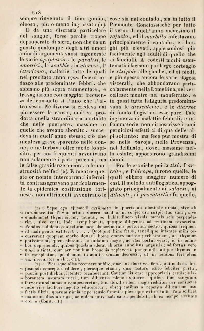 sempre rinvenuto il timo gonfio, oleoso, {>iù o meno ingrossato (i). E da una discrasia particolare del sangue, forse perchè troppo depauperato di siero, non che da un guasto qualunque degli altri umori animali argomentavansi ingenerate lè varie apoplessie, le paralisi^ le emottisi, la scabbie , la clorosi, f isterismo ^ malattie tutte le quali nel precitato anno 1722 fecero co¬ dazzo alle predominate febbri, che abbiamo più sopra rammentate , e travagliarono con maggior frequen¬ za del consueto sì f uno che f al¬ tro sesso. Nè diversa si credeva dai più essere la causa , ond’’ era pro¬ dotta quella straordinaria mortalità che nelle puerpere, massime in quelle che aveano abortito , succe¬ deva in queir anno stesso^ ciò che incuteva grave spavento nelle don¬ ne, e ne turbava oltre modo lospi- sito, per cui frequenti avvenivano non solamente i parti precoci, ma le false gravidanze ancora, o le mo¬ struosità ne^feti (2). E mentre que¬ ste or notate intercorrenti infermi¬ tà contrassegnavano particolarmen¬ te la epidemica costituzione tori¬ nese , non altrimenti avvenivano le cose sia nel contado, sia in tutto il Pien)onte. Conciossiachè per tutto il verno di queir anno medesimo il vajuolo^ ed il morbillo infestavano principalmente il contado, e i luo¬ ghi più elevati, appiccandosi più facilmente agli adulti di quello che ai fanciulli. A codesti morbi esan¬ tematici faceano poi largo corteggio le rlsipole alle gambe, ed ai piedi, e più spesso ancora le varie flogosi viscerali, che abbondavano parti¬ colarmente nella Lomellina,nel ver¬ cellese; mentre nel luonferrato, e in quasi tutta la Liguria predomina¬ vano le dissenterie, e le diarree di fondo flogistico esse pure. Tale ingruenzadi malattie febbrili, e in- tìammatorie non circoscrisse i suoi perniciosi effetti al di qua delle al¬ pi soltanto; ma fece pur mostra di se nella Savoja, nella Provenza, nel delfinato, dove, massime nel¬ la estate, apportarono grandissimi danni. Fra le croniche poi la tisi ^ V ar¬ trite , e P idrope^ furono quelle, le quali ebbero maggior numero di casi. Il metodo antiflogistico, appog¬ giato principalmente ai salassi^ ai diluenti , ai procatartici fu quello. (1) r> Sepa; ego ejusmodi asthmata in pueris ab obesilale nimia, sive ab •n intumescenlia Thymi orlimi ducere band inani conjeclura siispicalus snm ; si-ve n ejusdeinniel tbymi situm, miinus, ac babiludinem livida menlis acie perpende- 11 rini , sive enata inde sympibomala qneeque diligenler ad trulinam revocarim. n Pondus addideral conjeclura; mea; demorluorum puerorum seclio , quibus frequens 11 id mali genus exlileral.Quolquol bine fetus, lenelliqiie infanles mihi or¬ li currerant qiiopiani morbo donali, bosce omnes curiose perluslralam , ac ibymum 11 potissimum, quem obesum, ac inflaliim magis , ac clas postulaverat , in iis orani- 11 bus ileprebendi , quibus qua;ilam aderat ab orili anbeliliis angustia; a<l foetus vero 11 quod allinei, cum aer nondum broncliia replevcrii, praegrandis ulique Ihynuis in 11 iis conspiciUir, qui demiim in adullis sensiin decrescil , ut in senibus fere idem 11 vix inveniatur 11 {toc. cit.). (2) 11 Plerasque alias recensere siibilo, qua; aut abortivos faetus, aut molares ba¬ li jiismodi conceplus edidere ; plerasque eliani , qua; maturo edito fcliciler partii , 11 paucis post diebus, latenter occubuerunt. Cautnm iis crai approprialis cardiacis la- 11 boranlem natiiram lucri , lum diluentia pieno exbibere , quibus Inni sanguinis 11 ferver quodamrnodo compesccrel ur, lum fluxilis idem magis reddilus per consuelas 11 inde vias faciliori negolio cduceretur , obseqiientibus a repelilo diluenlium usii 11 f.iclis fibris. quarum nimia sa;pe tensio funestos plevisque exitiis lulit. Tota scilicet 11 malorum ilias ab una, ac eadem universali causa pendebat, ab ca nempe sicrilale Il eie. Il (Const. rii.)