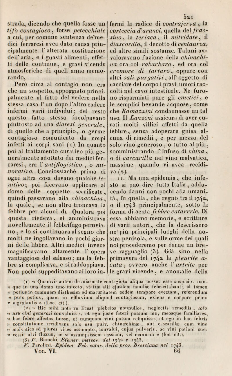 slraila, dicendo che quella fosse un tifo contagioso , forse petecchiale a cui, per comune sentenza de’nie- dici feri’aresi avea dato causa prin¬ cipalmente r alterata costituzione deir aria, e i guasti alimenti, effet¬ ti delle continue, e gravi -vicende atmosferiche di quell’anno memo¬ rando. Però circa al contagio non era che un sospetto, appoggiato princi- palmerite al fatto del vedere nella stessa casa l’un dopo l’altro cadere infermi varii individui; del resto questo fatto stesso incolpavano piuttosto ad una diatesi generale^ di quello che a principio, o germe contagioso comunicato da corpi infetti ai corpi sani (i). In quanto poi al trattamento curativo più ge¬ neralmente adottato dai medici fer¬ raresi , era l’antiflogistico , o mi¬ norativo. Gonciossiachè prima di ogni altra cosa davano qualche le¬ nitivo'.^ poi facevano applicare al dorso delle coppette scarificate, quindi passavano alla chinachina.^ la quale, se non altro troncava la febbre per alcuni di. Qualora poi questa riedeva, si amministrava novellamente il febbrifugo peruvia¬ no , e Io si continuava al segno che molti ne ingollavano in pochi gior¬ ni delle libbre. Altri medici invece magnificavano altamente 1’ opera vantaggiosa del salasso; ma la feb¬ bre si complicava, e si raddoppiava. Non pochi suppeditavano ai loro in- 521 fermi la radice di contrajerva , la corteccia d'‘aranci., quella deiy/’aj’- sinola teriaca.! il initridateil diascordio.! il decotto di centaurea., ed altre simili sostanze. Taluni av¬ valoravano l’azione della chinachi¬ na ora col rabarbaro, ed ora col cremore di tartaro, oppure con altri sali , all’oggetto di (tacciare del corpo i pravi umori rac¬ colti nel cavo intestinale. Piè furo¬ no risparmiati pure gli emetici.! e le semplici bevande acquose, come che Ramazzini condannasse un tal uso. Il Lanzoni assicura di aver cu¬ rati molti villici affetti da quella febbre, senza adoperare guisa al¬ cuna di rimedii, e per mezzo del solo vino generoso , o tutto al più , somministrando l’infuso di china., o di cascarilla nel vino malvatico, massime quando vi avea recidi¬ va (2). 11. Ma una epidemia, che infe¬ stò si può dire tutta Italia , addu- cendo danni non pochi alla umani¬ tà, fu quella , che regnò fra il 1742, o il 1743 principalmente, sotto la forma di acnìdi febbre catarrrle. Di essa abbiamo memorie, e scritture di varii autori, che la descrissero ne’più principali luoghi della no¬ stra penisola, e sulle orme dei quali noi procederemo per darne un bre¬ ve ragguaglio (3). Già sino nella primavera del 1742. la pleurite a- cuta, ovvero anche l’artrite per le gravi vicende, e anomalie della (1) v> Quamvis aulem (le miasmale conlagioso aliqiia posset esse suspicio, iian- ■» que in una (tomo uno inl'eclo, statini alii ejiisdem familiae febricitabant ; iJ tarnen polius in comunem (lialhesim ad nialurilalem eodem tempore evectam, referendum « pulo polius, quam in effluviuin aliquod contagiosum, exiens e corpore primi aegrolanlis «. (Loc. cit.). (2) lì Hic mihi nota re liceal plebeios nonnullos , neglectis remediis , soto ìì usu vini generosi coit\A\uìSse 1 et ego jusle fateri possum me, meosque familiäres, w fiac febre afifeclos fiiisse, et nunquam vini polum reliquisse, et ego in liac febris ìì constitutione recidivans solo iisu pulv. cliinaecliinae , aut cascarilla! cimi vino ìì malvatico ad plures vii,es assiimpto, convalui, cujus jmlveris, ac vini potioni suc- « cessit alti fluxiis, ac si assum[isissem Tassiani, ve! mannam 11 (loc. cit.). (3) Bianchi. Efemer meteor- del 174^ ® ‘74^- V. Parolini. Epidein Feb. calar, della prov. Bresciana nel 1743. VOL. VI. (>6