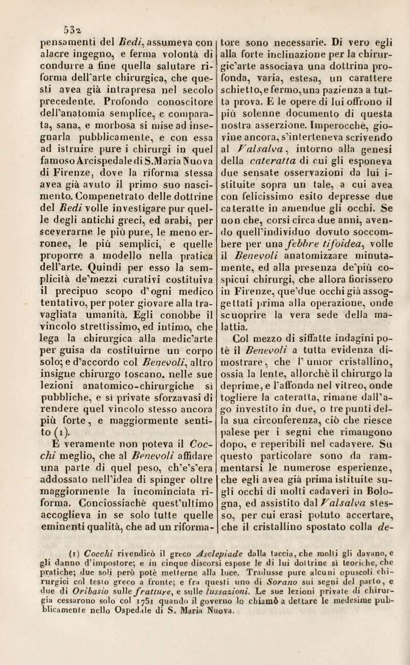 53i pensamenti del ßedi^ assumeva con alacre ingegno, e (ernia volontà di condurre a fine quella salutare ri¬ forma delParle chirurgica, che que¬ sti avea già intrapresa nel secolo precedente. Profondo conosciloi'e dell‘’anatomia semplice, e compara¬ ta, sana, e morbosa si mise ad inse¬ gnarla pubblicamente, e con essa ad istruire pure i chirurgi in quel famoso Arcispedale di S.Maria IN uova di Firenze, dove la riforma stessa avea già avuto il primo suo nasci¬ mento. Compenetrato delle dottrine del Äerfi volle investigare pur quel¬ le degli antichi greci, ed arabi, per sceverarne le più pure, le meno er¬ ronee, le più semplici, e quelle proporre a modello nella pratica delParte. Quindi per esso la sem¬ plicità de’rnezzi curativi costituiva il precipuo scopo d’ogni medico tentativo, per poter giovare alla tra¬ vagliata umanità. Egli conobbe il vincolo strettissimo, ed intimo, cbe lega la chirurgica alla medic’arte per guisa da costituirne un corpo solo; e d’accordo col Bene^^oli^ altro insigne chirurgo toscano, nelle sue lezioni anatomico-chirurgiche sì pubbliche, e si private sforzavasi di rendere quel vincolo stesso ancora più forte, e maggiormente senti¬ to (i). E veramente non poteva il Coc¬ chi meglio, che al Benevoli affidare una parte di quel peso, ch’e’s’era addossato nell’idea di spinger oltre maggiormente la incominciata ri¬ forma. Conciossiachè quest’ultimo accoglieva in se solo tutte quelle eminenti qualità, che ad un riforma¬ tore sono necessarie. Di vero egli alla forte inclinazione per la chirur- gic’arte associava una dottrina pro¬ fonda, varia, estesa, un carattere schietto,e fermo,una pazienza a tut¬ ta prova. E le opere di lui offrono il più solenne documento di questa nostra asserzione. Imperocché, gio¬ vine ancora, s’inlerteneva scrivendo al Valsalva ^ intorno alla genesi della cateratta di cui gli esponeva due sensate osservazioni da lui i- stiluite sopra un tale, a cui avea con felicissimo esito depresse due cateratte in amendue gli occhi. Se non che, corsi circa due anni, aven¬ do quell’individuo dovuto soccom¬ bere per una febbre tifoidea^ volle il Benevoli anatomizzare minuta¬ mente, ed alla presenza de’più co¬ spicui chirurgi, che allora borissero in Firenze, que’due occhi già assog¬ gettati prima alla operazione, onde scuoprire la vera sede della ma¬ lattia. Col mezzo di siffatte indagini po¬ tè il Benevoli a tutta evidenza di¬ mostrare, che r umor cristallino, ossia la lente, allorché il chirurgo la deprime, e Taffonda nel vitreo, onde togliere la cateratta, rimane dall’a¬ go investito in due, o tre punti del¬ la sua circonferenza, ciò che riesce palese per i segni che rimangono dopo, e reperibili nel cadavere. Su questo particolare sono da ram¬ mentarsi le numerose esperienze, che egli avea già prima istituite su¬ gli occhi di molti cadaveri in Bolo¬ gna, ed assistito dal ^alsalva stes¬ so, per cui erasi potuto accertare, che il cristallino spostato colla de- (i) Cocchi rivendicò il greco Asclepiade dalla taccia, che molli gli davano, e gli danno d’impostore; e in cinque diseorsi espose le di lui dottrine sì teoriche, che pratiche; due soli però potè metterne alla luce. Trailusse pure alcuni opuscoli chi¬ rurgici col lesio greco a fronte; e fra questi uno di Sorano sui segni del parto, e due di Oribasio sulle fratture^ e sulle lussazioni. Le sue lezioni privale di chirur¬ gia cessarono solo col quando il governo lo chiamò a dettare le medesime pub¬ blicamente nello Osped.ile di S. Maria Nuova.