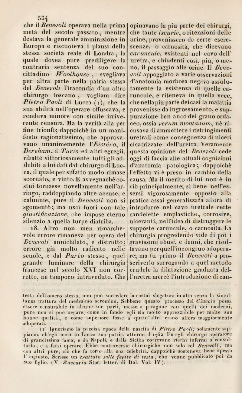 che il Benevoli operava nella prima mela del secolo passalo, mentre destava la generale ammirazione in Europa e riscuoieva i plausi della stessa società reale di Londra, la quale dovea pure prediligere la contraria sentenza del suo con¬ cittadino Woolhouse ^ svegliava per altra parte nella patria stessa del Benevoli Tiracondia d’uii altro chirurgo toscano , vogliam dire Pietro Paoli di Lucca (i), che la sua abilità nelToperare offuscava, e rendeva minore con simile irrive¬ rente censura. Ma la verità alla per fine trionfò^ dappoiché in un mani¬ festo ragionatissimo, che approva¬ vano unanimemente VEistéro^ il Dereham, il Turin ed altri egregii, ribattè vittoriosamente tutti gli ad¬ debiti a lui dati dal chirurgo di Luc¬ ca, il quale per siffatto modo rimase scornato, e vinto. E avvegnaché co¬ stui tornasse novellamente nelPar- l’ingo, raddoppiando altre accuse, e calunnie, pure il Benevoli non si sgomentò 5 ma usci fuori con tale giustificazione^ che impose eterno silenzio a quella turpe diatriba. i8. Altro non meu rimarche¬ vole errore rimaneva per opera del Benevoli annichilato, e distrutto; errore già molto radicato nelle scuole, e dal Parèo stesso, quel grande luminare della chirurgia francese nel secolo XYI non cor¬ retto, nè tampoco intraveduto. Chè opinavano la più parte dei chirurgi, che tante ijcnr/e, o ritenzioni delle urine, provenissero da certe escre- scejize, o carnosità, che dicevano caruncule^ esistenti nel cavo delP uretra, e chiudenti cosi, più, o me¬ no, il passaggio alle orine. Il Bene¬ voli appoggiato a varie osservazioni d’anatomia morbosa negava assolu¬ tamente la esistenza di quelle ca¬ runcole, e riteneva in quella vece, che nella più parte deicasi la malattia provenisse da ingrossamento, e sup¬ purazione ben anco del grano orda- ceo, ossia veruni montanum^ uè ri¬ cusava di ammettere i ristringimenti uretrali come conseguenza di ulceri cicatrizzale delfurelra. Yeranienle questa opinione del Benevoli cede oggi di faccia alle attuali cognizioni d’anatomia patologica; dappoiché l'effetto vi è preso in cambio della causa. Ma il merito di lui non è in ciò principalmente; sì bene neJI'es- sersi vigorosamente opposto alla pratica assai generalizzata allora di introdurre nel cavo uretrale certe candelette emplastiche, corrosive, ulceranti, neH’idea di distruggere le supposte caruncule, o carnosità. La chirurgia progredendo vide di poi i gravissimi abusi, e danni, che risul¬ tavano perquell’incongruo adopera¬ re; ma fu ]irimo il Benevoli a pro¬ scriverlo surrogando a quel metodo ci’udele la dilatazione graduala del- Turetra mercè Tintroduzione di can- lesla tlell’omero slesso, non può succedere la cosini slegatura in alto senza la siinul- lanea trai tura del medesimo acromion. Sebbene questo processo del Ciuccio possa essere censurabile in alcune sue parli, messo a paragone con quelli dei moderni; pure non si può negare, come in fondo egli sia molto appiezzabile per molte sue buone qualità, e come superiore fosse a quanTaltri erano allora maggiormente adoperali. (i) Ignoriamo la pi'ecisa epoca della nascila di Pietro Paoli; solamente sapi- piamo, cb’egli morì in Lucca sua patria, attorno al 1752. Fu egli chirurgo operatore di granilissima fama; e da Napoli, e dalla Sicilia correvano ricchi infermi a consul¬ tarlo, e a farsi operare. Ebbe controversie chirurgiche non solo col Beneeoìi, ma <'ou altri pure; ciò che fa torlo alla sua celebrila, dappoiché sosteneva bene spesso l'ingiusto. Scrisse un trattato sulle ferite di testa, che venne pubblicato poi da suo figlio. (V. Zaccaria Slor. letter. di Ital. Voi. IV).