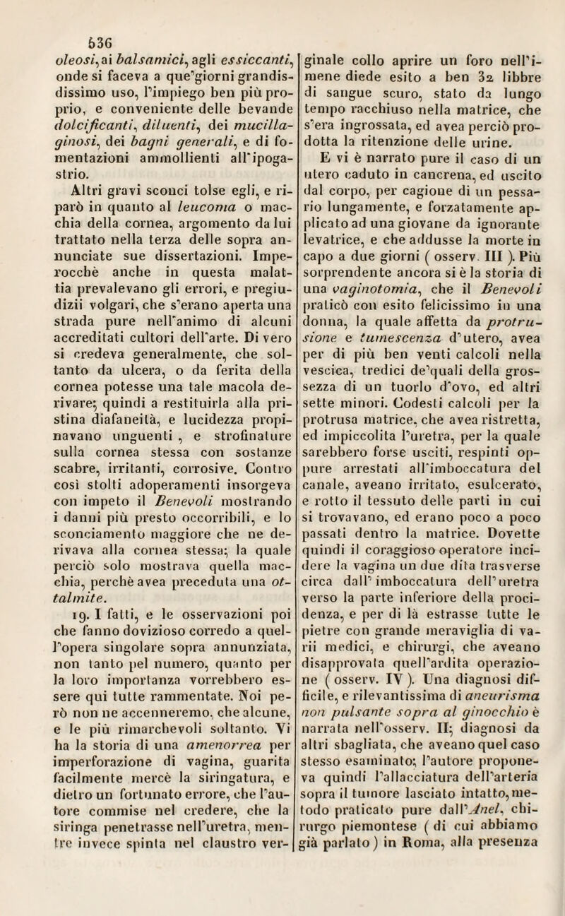 636 oleosi^ai balsaniici^z^M essiccanti^ onde si faceva a que^giorni grandis- dissirao uso, Timpiego ben più pro¬ prio, e conveniente delle bevande dolcificanti^ diluenti^ dei mucilla¬ ginosi^ dei bagni generali^ e di fo¬ mentazioni ammollienti all'ipoga- slrio. Altri gravi sconci tolse egli, e ri- pai’ò in quanto al leucoma o mac¬ chia della cornea, argomento da lui trattato nella terza delle sopra an¬ nunciate sue dissertazioni. Impe¬ rocché anche in questa malat¬ tia prevalevano gli errori, e pregiu¬ dizi! volgari, che sperano aperta una sti’ada pure neU'animo di alcuni accreditati cultori delTarte. Di vero si credeva generalmente, che sol¬ tanto da ulcera, o da ferita della cornea potesse una tale macola de¬ rivare^ quindi a restituirla alla pri¬ stina diafaneità, e lucidezza propi¬ navano unguenti , e strofinature sulla cornea stessa con sostanze scabre, irritanti, corrosive. Contro cosi stolti adoperamenti insorgeva con impeto il Benevoli mostrando i danni più presto occorribili, e lo sconciamento maggiore che ne de¬ rivava alla cornea stessa; la quale perciò solo mostrava quella mac¬ chia, perchè avea preceduta una ot- talmite. 19.1 fatti, e le osservazioni poi che fanno dovizioso corredo a quel- l^opera singolare sopra annunziata, non tanto pel numero, quanto per la loro importanza vorrebbero es¬ sere qui tutte rammentate. Noi pe¬ rò non ne accenneremo, che alcune, e le più rimarchevoli soltanto. Vi ha la storia di una amenorrea per imperforazione di vagina, guarita facilmente mercè la siringatura, e dietro un fortunato errore, che l’au¬ tore commise nel credere, che la siringa penetrasse neH’uretra, men¬ tre invece spinta nel claustro ver¬ ginale collo aprire un foro nell’i¬ mene diede esito a ben 32, libbre di sangue scuro, stato da lungo tempo racchiuso nella matrice, che s’era ingrossata, ed avea perciò pro¬ dotta la ritenzione delle urine. E vi è narrato pure il caso di un utero caduto in cancrena, ed uscito dal corpo, per cagione di un pessa- rio lungamente, e forzatamente ap¬ plicato ad una giovane da ignorante levatrice, e che addusse la morte in capo a due giorni ( osserv. Ili ). Più sorprendente ancora si è la storia di una vaginotomia^ che il Benevoli praticò con esito felicissimo in una donna, la quale affetta da protru- sione e tumescenza d’utero, avea per di più ben venti calcoli nella vescica, tredici de’quali della gros¬ sezza di un tuorlo d’ovo, ed altri sette minori. Codesti calcoli per la protrusa matrice, che avea ristretta, ed impiccolita l’uretra, per la quale sarebbero forse usciti, respinti op¬ pure arrestati alTimboccatura del canale, aveano irritato, esulcerato, e rotto il tessuto delle parti in cui si trovavano, ed erano poco a poco passati dentro la matrice. Dovette quindi il coraggioso op>eratore inci¬ dere la vagina un due dita trasverse circa dall’imboccatura dell’uretra verso la parte inferiore della proci- denza, e per di là estrasse tutte le pietre con grande meraviglia di va¬ ri! medici, e chirurgi, che aveano disapprovata quell’ardita operazio¬ ne ( osserv. IV ). Una diagnosi dif¬ ficile, e rilevantissima di aneurisma non pulsante sopra al ginocchio è narrata nell’osserv. II; diagnosi da altri sbagliata, che aveano quel caso stesso esaminato; l’autore propone¬ va quindi l’allacciatura dell’arteria sopra il tumore lasciato intatto,me¬ todo praticato pure dall’.://ze/, chi¬ rurgo piemontese ( di cui abbiamo già parlato) in Roma, alla presenza