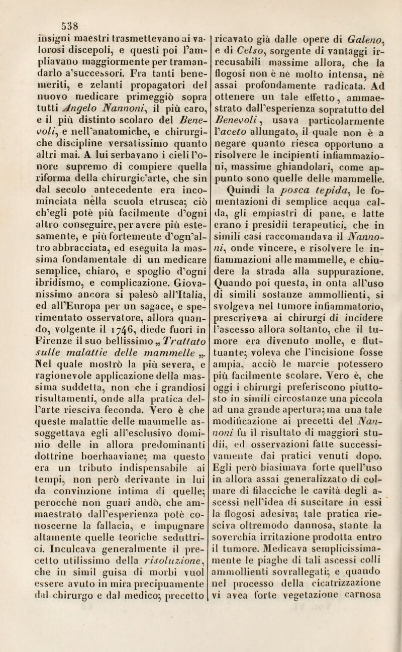 insigni maestri trasmettevano ai va¬ lorosi discepoli, e questi poi l’am¬ pliavano maggiormente per traman¬ darlo a’successori. Fra tanti bene¬ meriti, e zelanti propagatori del nuovo medicare primeggiò sopra tutti Angelo Nannoni^ il più caro, e il più distinto scolaro del Bene- e nelTanatomiche, e chirurgi¬ che discipline versatissimo quanto altri mai. A lui serbavano i cieli l’o¬ nore supremo di compiere quella riforma della chirurgic‘’arte, che sin dal secolo antecedente era inco¬ minciala nella scuola etrusca^ ciò ciregli potè più facilmente d’ogni altro conseguire, per avere più este¬ samente, e più fortemente d’ogn’al- tro abbracciata, ed eseguita la mas¬ sima fondamentale di un medicare semplice, chiaro, e spoglio d’ogni ibridismo, e complicazione. Giova¬ nissimo ancora si palesò all’Italia, ed all’Europa per un sagace, e spe¬ rimentato osservatore, allora quan¬ do, volgente il 1746, diede fuori in Firenze il suo bellissimo „ sulle malattie delle mammelle Nel quale mostrò la più severa, e ragionevole applicazione della mas¬ sima suddetta, non che i grandiosi risultamenti, onde alla pratica del¬ l’arte riesciva feconda. Vero è che queste malattie delle mammelle as¬ soggettava egli all’esclusivo domi¬ nio delle in allora predominanti dottrine boerhaaviane^ ma questo era un tributo indispensabile ai tempi, non però derivante in lui da convinzione intima di quelle; perocché non guari andò, che am¬ maestrato dall’esperienza potè co¬ noscerne la fallacia, e impugnare altamente quelle teoriche seduttri¬ ci. Inculcava generalmente il jire- cetlo utilissimo della risoluzione^ che in simil guisa di morbi vuol essere avuto in mira precipuamente dal chirurgo e dal medico; precetto ricavato già dalle opere di Galeno^ e di Celso^ sorgente di vantaggi ir¬ recusabili massime allora, che la tlogosi non è nè molto intensa, nè assai profondamente radicata. Ad ottenere un tale elfetto, ammae¬ strato dall’esperienza sopratutto del Bene<?oli ^ usava particolarmente l’acero allungato, il quale non è a negare quanto riesca opportuno a risolvere le incipienti infiammazio¬ ni, massime ghiandolari, come ap¬ punto sono quelle delle mammelle. Quindi la posca tepida^ le fo¬ mentazioni di semplice acqua cal¬ da, gli empiastri di pane, e latte erano i presidi! terapeutici, che in simili casi raccomandava il Nanno- ni^ onde vincere, e risolvere le in¬ fiammazioni alle mammelle, e chiu¬ dere la strada alla suppurazione. Quando poi questa, in onta all’uso di simili sostanze ammollienti, si svolgeva nel tumore infiammatorio, prescriveva ai chirurgi di iucidere l’ascesso allora soltanto, che il tu¬ more era divenuto molle, e flut¬ tuante; voleva che l’incisione fosse ampia, acciò le marcie potessero più facilmente scolare. Vero è, che oggi i chirurgi preferiscono piutto¬ sto in simili circostanze una piccola ad una grande apertura; ma una tale modificazione ai precetti del JSan- noni fu il risultato di maggiori stu- dii, ed osservazioni fatte successi¬ vamente dai pratici venuti dopo. Egli [lerò biasimava fòrte quell’uso in allora assai generalizzato di col¬ mare di filacciche le cavità degli a- scessi nell’idea di suscitare in essi la flogosi adesiva; tale pratica rie¬ sciva oltremodo dannosa, stante la soverchia irritazione prodotta entro il tumore. Medicava semplicissima¬ mente le piaghe di tali ascessi colli ammollienti sovrallegati; e quando nel processo della cicatrizzazione vi avca forte vegetazione carnosa