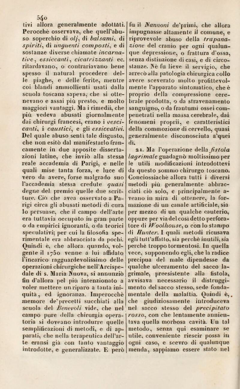 livi allora generalmente adollàti. Perocché osservava, che queirabu- so soperchio di o//, di balsami^ di spiriti^ di unguenti composti^ e di sostanze diverse chiamate incarna¬ tile ^ essiccanti^ cicatrizzanti ec. ritardavano, o contrariavano bene spesso il naturai procedere del¬ le piaghe, e delle ferite, mentre coi blandi ammollienti usati dalla scuola toscana sapeva^ che si otte¬ nevano e assai più presto, e molto maggiori vantaggi. Ma i riniedii, che più vedeva abusati giornalmente dai chirurgi francesi, erano i vesci¬ canti^ i caustici^ e gli essiccativi. Del quale abuso sentì tale disgusto, che non esitò dal manifestarlo fran¬ camente in due apposite disserta¬ zioni latine, che inviò alla stessa reale accademia di Parigi, e nelle quali mise tanta forza, e luce di vero da avere, forse malgrado suo Faccademia stessa credute quasi degne del premio quelle due scrit¬ ture. Ciò ohe avea osservato a Pa¬ rigi circa gli abusati metodi di cura lo persuase, che il campo deH'arte era tuttavia occupato in gran parte o da empirici ignoranti, oda teorici speculativi^ per cui la filosofia spe¬ rimentale era abbracciata da pochi. Quindi è, che allora quando, vol¬ gente il i^So venne a lui affidalo l’incarico ragguardevolissimo delle operazioni chirurgiche nelTArcispe- dale di s. Maria Nuova, si annunziò fin d’allora pel più intenzionato a voler mettere un riparo a lauta ini¬ quità, ed ignoranza. Imperocché memore de^jirecetti succhiati alla scuola del Benevoli vide, che nel campo pure della chirurgia ojiera- toria si doveano introdurre quelle semplificazioni di metodi, e di ap¬ parati, che nella terapeutica dell’ar¬ te eransi già con tanto vantaggio introdotte, e generalizzate. E però fu il Nannoni de’primi, che allora impugnasse altamente il comune, e riprovevole abuso della trapana¬ zione del cranio per ogni qualun¬ que depressione, o frattura d'ossa, senza distinzione di casi, e di circo¬ stanze. Né fu lieve il servigio, che arrecò alla patologia chirurgica collo avere sceverato mollo profittevol¬ mente l’apparato sintomatico, che é pro|)rio della compressione cere¬ brale prodotta, o da stravenaniento sanguigno, o da frantumi ossei coin- penetrati nella massa cerebrale, dai fenomeni proprii, e caratteristici della commozione di cervello, quasi generalmente disconosciuta a’quei di. ai. Ma l’operazione della fistola lagrimale guadagnò moltissimo per le utili modificazioni introdottevi da questo sommo chirurgo toscano. Conciossiaché allora tutti i diversi metodi più generalmente abbrac¬ ciati ciò solo, e principalmente a- veano in mira di ottenere, la for¬ mazione di un canale artificiale, sia per mezzo di un qualche cauterio, oppure per via del così detto perfora¬ tore di Woolhoiise.^ o con lo stampo di Hunter. I quali metodi ricusava egli tutFaffatlo, sia perché inutili, sia perchè troppo tormentosi. In quella vece, supponendo egli, che la radice precipua del male dipendesse da qualche ulceramento del sacco la¬ grimale, preesistente alla fistola, avvisava necessario il distruggi¬ mento del sacco stesso, sede fonda- mentale della malattia. Quindi è,, che giudiziosamente introduceva nel sacco stesso del precipitato l'osso.^ con che lentamente annien¬ tava quella morbosa cavità. Un tal metodo, senza qui esaminare se utile, conveniente riescir possa iu ogni caso, e scevro di qualunque menda, sappiamo essere stato nel