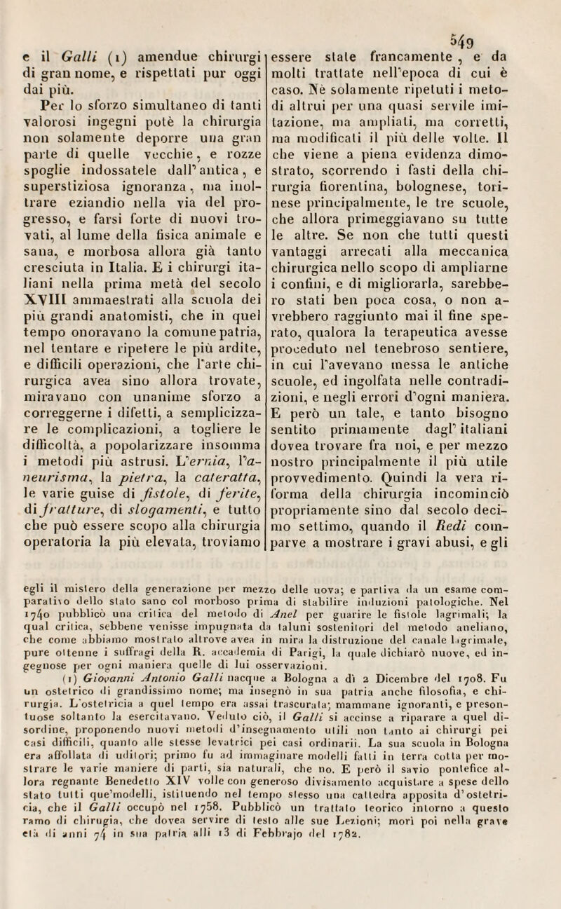 di gran nome, e rispettati pur oggi dai più. Per lo sforzo simultaneo di tanti valorosi ingegni potè la chirurgia non solamente deporre una gran parte di quelle vecchie, e rozze spoglie indossatele dall’antica, e superstiziosa ignoranza, ma inol¬ trare eziandio nella via del pro¬ gresso, e farsi forte di nuovi tro¬ vati, al lume della tìsica animale e sana, e morbosa allora già lauto cresciuta in Italia. E i chirurgi ita¬ liani nella prima metà del secolo XVIII ammaestrati alla scuola dei piu grandi anatomisti, che in quel tempo onoravano la comune patria, nel tentare e ripetere le più ardite, e difficili operazioni, che farte chi¬ rurgica avea sino allora trovate, miravano con unanime sforzo a correggerne i difetti, a semplicizza- re le complicazioni, a togliere le difficoltà, a popolarizzare insomma i metodi più astrusi. L’er/iia, l’a- neiirisma^ la pietra^ la cateratta^ le varie guise di fistole^ di ferite^ di fratture^ di slogamenti^ e tutto che può essere scopo alla chirurgia operatoria la più elevala, troviamo molti trattale nell’epoca di cui è caso. Nè solamente ripetuti i meto¬ di altrui per una quasi servile imi¬ tazione, ma ampliali, ma corretti, ma modificali il più delle volle. Il che viene a piena evidenza dimo¬ strato, scorrendo i fasti della chi¬ rurgia fiorentina, bolognese, tori¬ nese principalmente, le tre scuole, che allora primeggiavano su tutte le altre. Se non che tutti questi vantaggi arrecali alla meccanica chirurgica nello scopo di ampliarne i confini, e di migliorarla, sarebbe¬ ro stati ben poca cosa, o non a- vrebbero raggiunto mai il fine spe¬ rato, qualora la terapeutica avesse proceduto nel tenebroso sentiere, in cui l’avevano messa le antiche scuole, ed ingolfata nelle contradi- zioiii, e negli errori d’ogni maniera. E però un tale, e tanto bisogno sentito primamente dagl’ italiani dovea trovare fra noi, e per mezzo nostro principalmente il più utile provvedimento. Quindi la vera ri¬ forma della chirurgia incominciò propriamente sino dal secolo deci¬ mo settimo, quando il Redi com¬ parve a mostrare i gravi abusi, egli egli il mislero della generazione per mezzo delle uova; e parliva da un esame com- parati\o dello sialo sano col morboso prima di stabilire induzioni patologiche. Nel 1740 fjubblicò una crilica del metodo di Anel per guarire le fistole lagrimali; la qual crilica, sebbene venisse impugnata da taluni sostenitori del metodo aneliano, che come abbiamo mostralo altrove avea in mira la distruzione del canale ligrimale, pure ottenne i suffragi della R. accademi.i di Parigi, la quale dichiarò nuove, ed in¬ gegnose per ogni maniera quelle di lui osservazioni. (i) Giovanni Antonio 6ra//i nacque a Bologna a di 2 Dicembre del 1708. Fu un ostetrico di grandissimo nome; ma insegnò in sua patria anche filosofia, e chi¬ rurgia. L'ostetrìcia a quel tempo era assai trascurala; mammane ignoranti, e preson- luose soltanto la esercitavano. Veduto ciò, il Galli si accinse a riparare a quel di¬ sordine, proponendo nuovi metodi d’insegnamento utili non tanto ai chirurgi pei Casi difficili, quanto alle stesse levatrici pei casi ordinarii. La sua scuola in Bologna era aO'ollata di uditori; primo fu ad immaginare moilelli falli in terra cotta per mo¬ strare le varie maniere di parti, sia naturali, che no. E però il savio pontefice al¬ lora regnante Benedetto XIV volle con generoso divisamento acquistare a spese dello stato lutti que’modelli, istituendo nel tempo stesso una cattedra apposita d’ostetri¬ cia, che il Galli occupò nel 1758. Pubblicò un trattalo teorico intorno a questo ramo di cliirugia, che dovea servire di lesto alle sue Lezioni; mori poi nella grave età ili anni 74 in .sua patria alli i3 di Febbrajo del 1782.