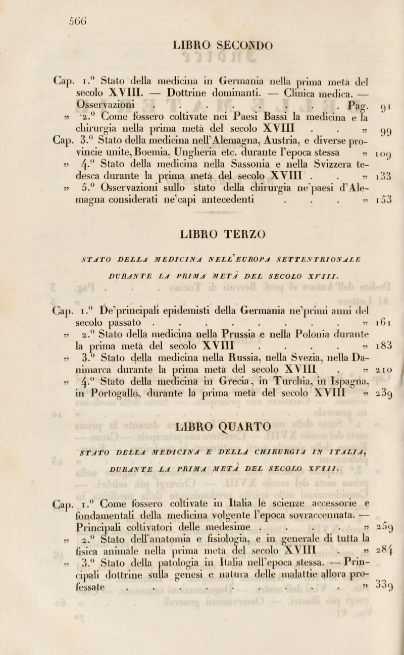 LIBRO SECONDO /)()() Cap. I.” Sialo della iiietliciiia in Germania nella prima metà del secolo XVIII. — Dottrine dominanti. — Clinica medica. — Osservazioni ........ Pa^. <) i 55 '2.^ Come fossero coltivate nei Paesi Bassi la medicina e la chirurgia nella prima metà del secolo XVIII . . 55 (p) Cap. 3.° Stato della meclicina neU’Alemagna, Austria, e diverse pro- vincie miite, Boemia, Ungheria eie. durante l’epoca stessa 55 109 55 Stato della mecheina nella Sassonia e nella Svizzera te¬ desca durante la prima metà del secolo XVIII . . 55 i33 55 5. Osservazioni sullo stato della chirurgia ne [laesi d’Ale- magna considerati ne’capi antecedenti . . . 55 133 LIBRO TERZO STJTO DELLA MEDICINA NELL'EVROPA SETTENTRIONALE DURANTE LA PRIMA METÀ DEL SECOLO XJ'III. Cap. I.” De’principali epidemisti della Germania ne’primi anni del secolo passato . . . . . . . . ■>5161 55 2.® Stato della medicina nella Prussia e nella Polonia durante la prima metà del secolo XVIII . . . . 55 i83 55 3.*^ Stato clella medicina nella Russia, nella Svezia, nella Da¬ nimarca durante la prima metà del secolo XVIII . 55 2 i o 55 4-'’ Stato della medicina in Grecia, in Turchia, in Ispagna, in Portogallo, dui’ante la prima metà del secolo XVIII •>•> 2 3^ LIBRO QUARTO STATO DELLA MEDICINA E DELLA CHIRURGIA IN ITALIA^, DURANTE LA PRIMA META DEL SECOLO XVIII. Cap. I.” Come fossero coltivate in Italia le scienze at'cessorie e fondamentali della medicina volgente l’epoca sovracoennata. — Principali coltivatori delle medesime .... 55 2.3() 55 2.‘^ Stalo dell’anatomia e fisiologia, e in generale di tutta la llsica animale nella prima mela del .secolo XVIII . 55 2S'j 55 3. Stalo della patologia in Italia iieH’epoca stessa. — Prln- (ipall dottrine sulla genesi e naliiia delle malattie allora pro¬ fessate . . . . . . . . • 55 33»)