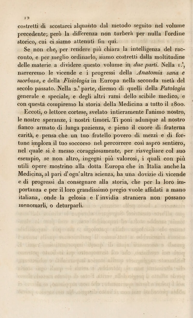 costretti di scostarci alquanto dal metodo seguito nel volume precedente; però la differenza non turberà per nulla l’ordine storico, cui ci siamo attenuti fin qui. Se non che, per rendere più chiara la intelligenza del rac¬ conto, e per meglio ordinarlo, siamo costretti dalla moltitudine delle materie a dividere questo volume ip due parti. Nella i.a, narreremo le vicende e i progressi della Anatomia sana e morbosa, e della Fisiologia in Europa nella seconda metà del secolo passato. Nella 2.a parte, diremo di quelli della Patologia generale e speciale, e degli altri rami dello scibile medico, e con questa compiremo la storia della Medicina a tutto il 1800. Eccoti, o lettore cortese, svelato intieramente l’animo nostro, le nostre speranze, i nostri timori. Ti poni adunque al nostro fianco armato di lunga pazienza, e pieno il cuore di fraterna carità, e pensa che un tuo fratello povero di mezzi e di for¬ tune implora il tuo soccorso nel percorrere così aspro sentiero, nel quale si è messo coraggiosamente, per risvegliare col suo esempio, se non altro, ingegni più valorosi, i quali con più utili opere mostrino alla dotta Europa che in Italia anche la Medicina, al pari d’ogn altra scienza, ha una dovizie di vicende e di progressi da consegnare alla storia, che per la loro im¬ portanza e per il loro grandissimo pregio vuole affidati a mano italiana, onde la gelosia e l’invidia straniera non possano menomarli, o deturparli.