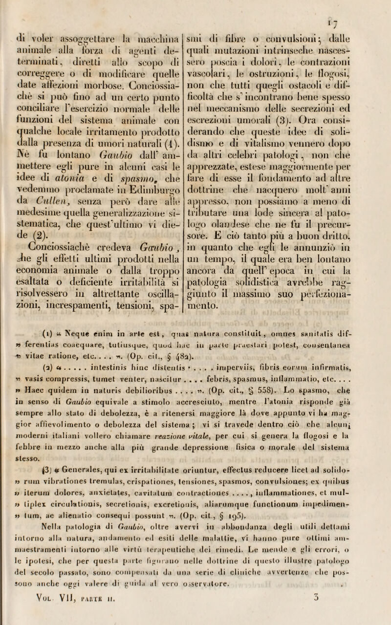 978 introduzione del medesimo nel si¬ stema per opera del respiro, e che per la sua esuberanza non ha po¬ tuto nè aggregarsi, nè molto meno combinarsi colla massa sanguigna (1). Finalmente la semplice saturazione Tiene spiegata dal sangue che si trova nelle vene, dopo che questo si è spogliato della sua porzione esuberante di vapore espansile, avendone però seco tanta parte ancora da mantenere la fluidità e la circolazione (2). Dietro questi principi!, ammessi dal //osa, e con¬ tòrtati da esperimenti ed osserva¬ zioni interessantissime, egli diceva di spiegare e intendere meglio i fenomeni morbosi delPeconomia vi¬ vente:, e di essere meglio guidato il medico alla cognizione dell’indole e del grado delle malattie, non che del modo, col quale applicare più con venie)] temente i rimedi. Diceva pure di intendere con questa sua teoria , meglio che con qualunque altra, il perchè gli animali a sangue freddo abbiano minor bisogno d’aria di quelli a sangue caldo, e perchè Fuorno, il bue, od altro simile mam¬ mifero morirebbero con un sangue alla temperatura di quello della espansile aggregato al sangue, di cui ne è pieno, inzuppato, poco abbisognano ili provvederne del nuovo per mezzo del respiro-, men¬ tre il vapore soprabbondante allora coir accelerare il movimento, in¬ durrebbe una violenta espansione ne1 2 3 loro vasi e ne-1 liquidi, ciò che si vede accadere anche negli ani¬ mali a sangue caldo, quando per troppo molo, o per soverchio ri- scaldamento dell'ambiente, si fanno anelanti, e respirano affannosa¬ mente (3). CLXX.IL Dalla teoria adunque che abbiamo (inora esposta del no¬ stro autore, e da una quantità sor¬ prendente di osservazioni e di espe¬ rienze da lui appositamente istituite onde scindere il velo che cuopre questi misteri della vita animale, si possono ricavare come dimostrati i se^ueiiti corollarii. O . i.° Non esislere nelfanimale vivo e sano tanto sangue, che basti a riempiere tutti i vasi arteriosi e venosi completamente. а. 0 Il sangue puro circolante nelle arterie avere un volume che è minore della quinta parte di quello che le arterie stesse po¬ trebbero capire.. 3.° Ciò che colf espandere il volume del sangue puro nelle ar¬ terie fa sì, che queste appariscono completamente piene, è un vapore espansile. 0 Questo vapore espansile è identico al principio del calore, os¬ sia al principio spirabile dell aria atmosferica. 5.° Questo principio, che freddo penetra per la via del respiro nel sistema animale, è causa poi del calore che in questo si svolge. б. ° Un tale principio è pur quello che imparte al sangue arterioso il colore vermiglio che ha. rj.° Questo vapore espansile si trova nelle arterie in istato di ag¬ gregazione col sangue e di soprata- bondanza. 8.° Nel sangue venoso è defi- (1) V. M. Ansa. Opera citala, Lelt. cit., Esper. 38. (2) V. M. flosa, Opera citata, Leti, cit., Esper. 56.