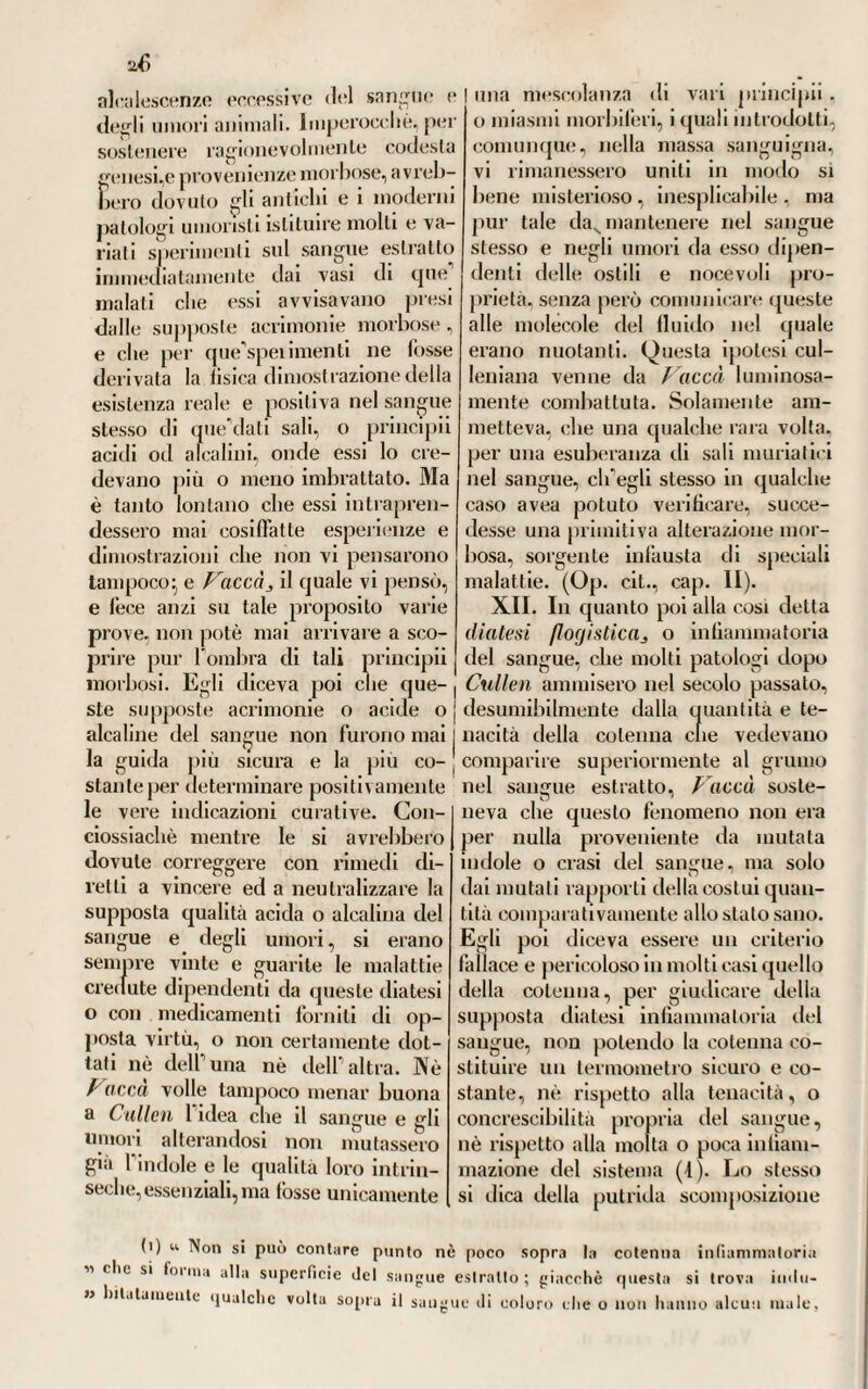 della stessa malattia. Imperocché dicea, che tutte procedevano dalla medesima sorgente contagiosa, e variavano soltanto le forme e le maniere d attacco ne'di versi indivi¬ dui. giusta il temperamento e le costituzioni organiche diverse nei medesimi (1). XXXIX. Ma intorno a questo particolare argomento deWangina epidemica, o maligna, le opinioni ragionevoli di questo autore erano ben diverse di quelle che avea già prima su tale proposito manifestate F. Penros (2). Il quale diceva pu¬ trida quella che era seguito o pro¬ dotto delle febbri putride, cosi al¬ lora chiamate, distinguendola dalla cangrenosa, o maligna, per ciò solo che in quella vi avea ulceramento di fauci, ciò che non succedeva in questa. Se non che rispetto alle diffe- ferenze e distinzioni non tanto no- sologiche, o di forma, quanto essen¬ ziali, o di fondo, proprie di questa malattia, giova qui osservare che Huxharn avea già prima dati uti¬ lissimi precetti, i quali vennero po¬ scia seguiti da gran numero di os¬ servatori inglesi e di quell’epoca e posteriori. Avesse almeno Penrose mostrata piu ragionevolezza e coe¬ renza di principi! riguardo al me¬ todo curativo*, ma in quella vece additò una tàrraggine di rimedi di diversa azione, ed anche opposti ne’loro effetti fra loro, dappoiché mescolava insieme diaforetici e car¬ diaci, sale volatile di corno di cervo e sugo di limone con della canfora, per guisa che ne risultava una po- Iifarmacìa la più mostruosa. Ma elferano allora, pur troppo, cosi diffuse e prevalenti nei medici inglesi le ipotesi della pulrescibiiità degli umori animali, che Falcali vo¬ latile era bene spesso la maggiore àncora di salute, alla quale ricor¬ revano tutti i credenti nel potere suo antisettico ^ ciò di cui ci assi¬ cura lo stesso Pringle, comecché nella cura di questa malattia si mo¬ strasse più ragionevole d'ogiFaltro(3). E qui ognuno vede, come tante divergenze e discrepanze d^opinioni patologiche, intorno alle cause e na¬ tura delle malattie che regnavano allora fra i medici britanni, doves¬ sero necessariamente influire sulla maniera di osservar« e valutare i fatti morbosi \ il che dovea per con¬ seguenza dare luogo a varie guise di interpretazione loro, giusta ap¬ punto il diverso modo di vedere e di ponderare de’singoli osservatori. Il che non è a dire quanto valesse a ritardare i veri progressi delfarte sperimentale. E per persuadercene basta Fosservare pur solo ciò che intorno al croup, o tosse convulsiva, scrissero parecchi medici inglesi dell'epoca onde qui è discorso. Chè noi troviamo un G agli elmo Butler (A), il quale, nel suo Trattato sopra Suesta malattia, veniva affermando ìe la di lei condizione essenziale morbosa ne’polmoni esisteva, e non (1) V. IVillan. u On cut ancona diseases w, pag. 277, 281. (2) V. Penrose. « A disserl. on tlie inßammalory, gangrenous and putrid sore thront also on tlie putride fever logether with llieir diagnosticks and mediod of cure «. Oxford 17ÖR, in 8.° (3) V. Piingle. v. Mal. delle arm. ». Parle III, cap. 2. (4) V. Comment. med. et philos. Socie tat med. Edimburg. 11. Tom. I. . VoL. VII, PARTI 11. io