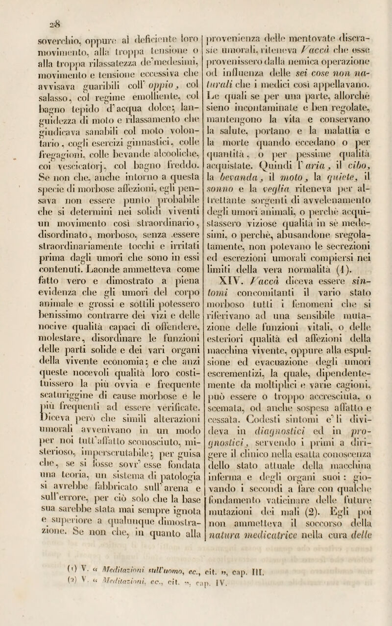 3t)G in Francia e hi Italia sui tardi pro¬ gressi <!ci Tedeschi nella via delle scienze, e della medicina soprattutto, sembra essere nata principalmente da ciò, che la letteratura medica tedesca non è molto conosciuta e famigliare a noi, sebbene oggi noi • ' i no sia piu tanto, come nel passato. Ma i nomi illustri e autorevoli, che, dalla metà del secolo passato in poi, vanta la Germania in ogni ramo di scienza e di letteratura*, le opere classiche numerose e pensate che stanno a documento irrefragabile della loro giustissima celebrità, mostrano evi¬ dentemente non essere stata a torto data l’appellazione di dotta a quella illustre nazione. La quale oggi tiene seggio e potenza fra le prime d’Eu¬ ropa, e procede sicura nella via del progresso, minacciando di volersi la¬ sciare addietro nel cammino quelle che altre volte la sorvanzarono, o la tennero in basso. Anzi è forza dire, che un eccesso di potenza pensante e speculativa costituisce quasi un tipo di originalità nel popolo ale¬ manno, cui nè le conseguenze spia¬ cevoli d' un trascendentalismo incon¬ cepibile, nè gli aberramenti dei filosofi naturalisti poterono togliere, se forse non giovarono a raffermarlo più e più. Certamente che 1’ abbondanza delle scuole universitarie, e i mezzi numerosi d’alta istruzione scientifica e medica, che «Mora vantava la Ger¬ mania, non mostrano del pari che filosofici e profittevoli fossero i me¬ todi d’insegnamento in quelle alte scuole adottati. Che anzi questi erano difettosissimi e bisognevoli di riforme, come noi abbiamo già toc¬ cato nella prima parte di questo volume. Le quali riforme incomin¬ ciate sotto i magnanimi auspioii di Maria Teresa, proseguile vennero poi da Giuseppe II e da Leo¬ poldo IT, la cui memoria sarà in¬ cancellabile negli annali dell’Impero austriaco. Imperocché agli antichi sistemi d’istruzione tendenti a tar¬ pare le ali all* ingegno, od incep¬ parlo, ed al suffragio dell’autorità surrogando il libero insegnameli- to , vennero colla riforma auot- tati principii totalmente opposti} e gl’ingegni tornarono nella pristina libertà. Dopo il 1770 poi, tutta Alemagna assecondò quell’impulso progressivo} e dappertutto si ga¬ reggiò per introdurre nelle Lini ver¬ sila una istruzione solida, compiuta, libera, tendente a procurare la vera scienza. Il che lo si desume anche dall’ avere i Governi alemanni, prima assai che in Francia, avuto il pensiero di dotare una gran parte di alte scuole con fondi stabili} per guisa che la pubblica istruzione entrò d’allora in poi così fattamente nel¬ l’idea del Governo, che la si vide » allre Facoltà ; cosicché in ogni Sialo il Governo appena può far fronte alla spesa » clic essa produce. Siffatti Stali fiero farebbero meglio quando impiegassero quello » che costa la Facoltà medica pel miglioramento della medicina , e permettessero » che gli alunni medici andassero alle Università straniere, lo ho stabilito in ge¬ li nerale, che noi abbiamo in Germania troppi istituti di insegnamento medico, e » questo sarebbe vero ancora, quand’anche fossero tutti bene organizzali, fc cosa » cattiva (soggiugne) quando i figli del paese sono costretti a frequentare cosi pie- si cole Università , acciò non restino affatto vuote. È questa tenue economia un »> vero scialacquamento per parte dello Stalo ». — V. u Ideen sur Polizey der Heilkunde ».