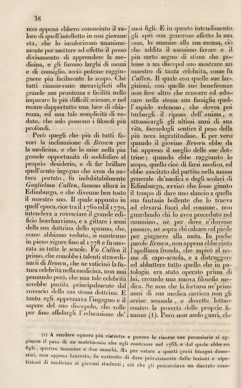 del contagio, die dlcea 1’ unica e suprema causa calcolabile in quel fatto, mostrava che questa era la potenza generatrice di essa colla sua speciale ed elettiva operazione sui nervi, sul cervello, sul cervel¬ letto, e in generale su tutto quanto il sistema nervoso. Ed ajutato poi anche da molte osservazioni necro¬ scopiche, riteneva che appunto nel sistema cerebrale-nervoso si anni¬ dasse la causa prossima della ma¬ lattia stessa, senza andarla men¬ dicando in una segnata discrasìa putrida del sangue e degli umori ani¬ mali (1). CVI. Questo dotto medico pie¬ montese faceva precipuo fondamento delle teorie solidistiche, onde dar ragione de’fenomeni morbosi pio- pili di una tale malattia. Il che fa vedere un passo di più fatto nelle scuole piemontesi verso la riforma delle dottrine patologiche e cliniche, che più tardi vedremo promossa e ajutala pure colà da parecchi illu¬ stri osservatori. Che se anche Je- mina non fu un patologo solidista de’più radicali, non fu però nè meno umorista, com'erano allora i piu. Conciossiachè anzi si oppose a pa¬ recchi principi! della patologia umo¬ rale, dei quali fece conoscere la in¬ sussistenza e la erroneità. Ond’ è che se le opere lasciate da lui ve¬ nissero spogliate di queirimproprio ed oscuro linguaggio, che tuttavia prevaleva ed era il più adoperato in quell’epoca, noi ci incontreremmo presso a poco nelle medesime idee espresse da poi relativamente alle petecchie dai moderni ristoratori della medicina italiana. Ciò almeno troveremmo vero rispetto a molli fatti morbosi riferibili a una tale sor¬ gente. Conciossiachè dove meglio spiccava il senno suo clinico, e per cui godette fama a’suoi dì di va¬ lentissimo osservatore, si fu nella scelta del metodo curativo semplice, razionale e susseguito da numerose guarigioni, onde costantemente si giovò in quella fiera epidemia di fèbbri petecchiali. E per vero, col suo esempio nobilissimo, diede il maggior crollo a quella mostruosa, contraddittoria polifarmacìa che di que’di costituiva il più ovvio me¬ todo di medicare. Oltredichè diede non piccol saggio di quella prudenza medica, che nella cura delle gravi malattie, specialmente epidemiche e popolari, non si potrebbe mai ne¬ gligere impunemente dal savio os¬ servatore. E per vero, fra i molti rimedi che i varii medici impiega- » eslque una ex illis legibus a corporibus inanimatis ad animata falso traductis » et perperam adinotis. Quamdiu vivimus a nobis natura putredinem arce!, seeus j> vel animalibus carnivoi is, quaeque cibis tantummodo vescuntur alkalescenlibus n. Opera citata. (i) « . . . . rnorbificam inaleriem peculiari atractioni vi, vel affìnitatis ut cura v> chemicis loquar, ad cerebrum, cerebellumque cum suis appendicibus vel nervis » ferri, tota morbi bistoria ducei, alque lesiones testantur in bisce visceribus de- » leclae in morbo defunctorurn cadaveribus 11. E altrove poi afferma queste parole : » .... morbi essenlia consistere videlur in magno nervis maxime, eorumque ori- « gini infenso miasmale.Cura itaque et morbi historia , animi fuucliones , » sensus et volunlarii motus aberrare, ut cercbri lesiones et villa in cadaveribus n analomes doeeat, concludendam restai, morbi sedem in cercbro fuisse ». V. Je- mina. Op. citata.