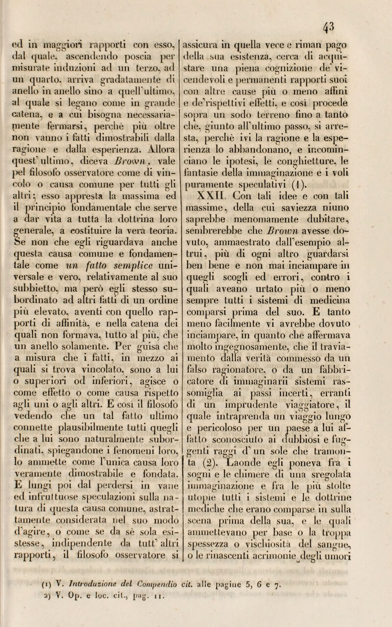 mostrava come questa venisse da lui impiegala tulle volte che il languore, o indebolimento nervoso, era o causa od effetto della pazzia E per rialzare convenientemente il sistema de’nervi da un tale stato di depressa o di distrutta energia, diceva convenire principalmente gli e pi spasti zi ;d i rubefacenti; quindi i vescica-.i . dicati alla nuca, od anche a! sincipite a guisa eli cal- lotta, vedeva .arrecare molte volte un pronto e mirabile effetto} ii senapismo, il cauterio attuale, il setone alla nuca, le fustigazioni O il colie ortiche, od orticazione, bagno caldo universale, costitui¬ vano la somma degli altri mezzi stimolanti eia lui impiegati in si¬ mile genere di pazzia. Ma però dava di piglio anche agli stimoli in¬ terni, quali sarebbero il succinato d’ammoniaca, l’olio animale di Dippel, l’alcali volatile tluore, ed anche l’oppio, e il vino, e i liquori spiritosi, i! freddo (che teneva per uno stimolo!), infine l’esercizio della persona e dello spirito, la musica vivace e fragorosa. Però non om- metteva di considerare, come il languore della potenza nervosa, es¬ sendo molte volte solo apparente, in quanto che prodotto essenzial¬ mente da turgore, o pienezza di vasi, era necessario in simili casi ili far precedere le convenienti sot¬ trazioni di sangue. Finalmente la cura secondaria non era che quella relativa ai sin¬ tomi, alle cause secondarie, ed a certuni effetti della pazzia. Quindi per modo d’esempio la veglia, uno de’sintomi più ordinarli concomi¬ tanti questa malattia aveva, secondo lui, il suo antidoto nella cura se¬ dativa; la stitichezza, bene spesso ostinata e ribelle ad ornò fatta di ri- medi,combatteva coi purganti, evi¬ tali però i drastici, come quelli che avvisava soverchio, deprimenti l’azione nervosa. La diarrea, al contrario, era per lui ordinariamente di buon augurio^ quindi non la sopprimeva, ma la favoriva anzi nel più dei casi. Per le eruzioni cutanee retrocesse, per la soppres¬ sione di certi scoli od umori par¬ ticolari, a\ea sempre pronta una batteria di caute rii, fonticoli, mi¬ gnatte, aperitivi ecc. In quanto al regime dietetico, voleva che non fosse soverchiamente rigoroso, ma solo moderatamente} permetteva il vino anacquato, preferiva l’aria me¬ diocremente umida e crassa per far respirare liberamente gl infermi, e suggeriva di mutare il domicilio. TVo!i avea il Chiarugi quasi al¬ cuna fiducia nè nei clisteri, nè nel chermes minerale; dei primi non fece pur cenno} del secondo se ne asteneva dall’adoperarlo, perchè in¬ certa e fallace era la maniera di prepararlo allora generalmente usata. Del resto questo piano curativo, comecché avvaloralo da risultati vantaggiosi, non diede, appena fu conosciuto, nel gusto di tutti. Sor¬ sero taluni a censurarlo, altri a condanarlo affatto come erroneo, e non sostenuto per nulla dalla ra¬ gione} quasi quasi non credevano ai fatti. Altri però lo trovavano molto consentaneo alla esperienza, e ne dicevano le lodi. Aoi, senza par¬ teggiare [»ili per luna, che per l’altra opinione, diremo francamente che le massime patologiche, e dif¬ ferenze essenziali di condizione mor¬ bosa , sviluppate da questo dotto medico, erano apprezzabili e giuste per ogni verso, e che regolate sulle medesime le indicazioni curative traemmo necessariamente a fissare una duplice classe di rimedi, la cui azione esser deve diametral-