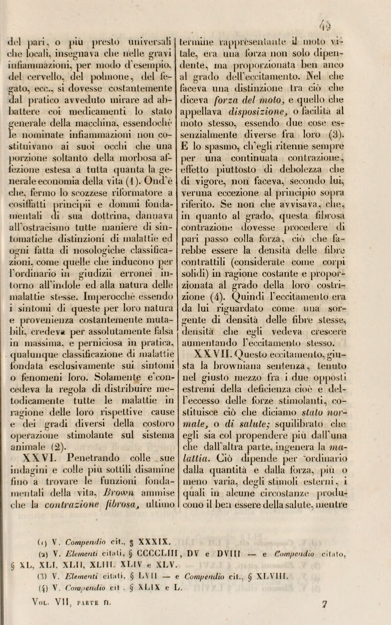 in cui lo uvea trovato Fouquet. Me e’’ fu piuttosto nella patologia generale e nella medicina clinica, die questi ottenne una grande ri¬ putazione in Monpellieri, dove ap¬ punto apri il teatro principale delle sue osservazioni e delle sue mediche vicende. Egli cominciò col far conoscere alla Francia le Memorie sulle febbri e sul contagio, pubblicate dall' in¬ glese Lind, del quale noi abbiamo già parlato } Memorie che egli ar¬ ricchì di note e di commenti. La teoria della febbre abbracciata da Fouquet era a un dipresso quella stessa che avea poco prima procla¬ mata Cullen : si poteano dire sorelle:, tanto poco sostanziali erano le dif¬ ferenze esistenti tra furia e faltra. Fermando egli la sua attenzione sopra i fenomeni più imponenti onde sono accompagnate certune specie di febbri, e specialmente ti¬ foidee, nelle quali osservavasi una somma prostrazione delle forze ner- veo-muscolari, un grave abbatti¬ mento di azioni cardiaco-vascolari, era d'opinione che tutto questo pro¬ venisse dallo insinuamento, che sup¬ poneva operato nel corpo, di un qualche principio venefico, mefitico, che andava a ledere e ad opprimere direttamente i precipui centri della vita. Era per lui un tossico ammor¬ batole che penetrava ogni libra, e invadeva tutto il sistema colla sua potenza distruggitrice. Di qui poi egli derivava la causa dello spasmo ne'vasi sanguiferi capillari, sia che il sangue non potesse per le affie¬ volite forze cardiache spingersi fino alla periferia del corpo } o sia per f atonìa del sistema nervoso, che costringe il sangue e gli umori a retrocedere verso il centro} nel qual caso sviluppasi il calore interno, clic viscere, mentre alla esterna periferia rimane più o meno sensibile f azione del freddo, come appunto si osserva nel primo aggredire delle febbri pe¬ riodiche intermittenti. XIX. E qui trovava la causa del pallore e increspamento della cute, e indebolimento generale del sistema, osservabili ordinariamente nel primo accesso di una intermit¬ tente nella dottrina dello spasmo già insegnata da Cullen. Chè, egli diceva, le parti solide degli animali sono per loro natura elastiche, e i vasi sanguiferi soprattutto sono co¬ stituiti naturalmente in un certo stato di distensione forzata pel sangue, il quale continuamente li penetra e die si spinge fino alle ultime loro estremità capillari. Il perché chiaro s'intende (soggiungea) come il san¬ gue, retrocedendo durante il periodo algido della lébbre verso il cuore, debba necessariamente scemare Io spasmo dei minimi capillari, appunto per la loro naturale elasticità. Ma siccome questi vasellini sono pure per una certa forza muscolare loro propria contrattili, ne segue che non solo essi debbano presentire quello spasmo generale che nel tempo del freddo lébbrile succede , ma rimanere più o meno lungamente eziandio in quello stalo spasmodico, come se solamente di elasticità fos¬ sero provveduti. Difatti (aggiugneva) sebbene durante il parossismo vi abbia un tempo in cui e il calore e la forza cardiaco-vascolare risor¬ gono ad attivare il sistema della vita} pure lo spasmo o costrizione forzata de'vasi capillari resta ancora per più o men tempo} ciò che si deduce dalla secchezza della lingua e della cute, dalla abbondante eva¬ cuazione delle urine, dal prosciuga¬ mento delle ulceri, e da altri con-