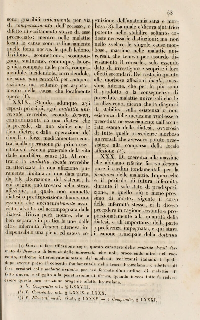 456 CAPO SESTO Della introduzione della dottrina di G. Brown in Germania. — Se¬ guaci PRINCIPALI DI ESSA. - WeIKARD - IIoFF - RÖESCHLAUB - Schelling. — Modificazioni portate in Allemagna a quella dot¬ trina. — Browniani trascendentalisti. — G. F. Kilian — A. C. Görres — Troxler. XLIV. La Germania ha cono¬ sciuto più lardi dellTtalia la nuova dottrina medica proclamata in Edim¬ burgo da G. Brown. Prima del 1795, appena una qualche notizia, nè bastevolmente esatta, nè molto favorevole a quella dottrina, era stata pubblicata da qualche giornale medico (1). Ma nel 1795, essa fu intieramente nota in quelle con¬ trade, perchè appunto allora com¬ parve in Allemagna la versione te¬ desca degli Elemento, Medicinae pubblicala da Melchiorre Adamo JVeikard (2), il quale fra i Tedeschi fu certamente il più caldo e il più accanilo propugnatore del sistema browniano. Ma quantunque i me¬ li) « Journal der Erfindungen etc. >1. (2) Melchiorre Adamo JVeikard nacque a Romershag, paese di Fulda, ii dì 27 aprile del 1742. Nato in poverissimo stato, venne raccolto ed educato in un convento di Cappuccini, e poco mancò che non ne vestisse l’abito, se per un ac¬ cidente occorsogli non fosse rimasto gobbo. Abbandonato il suo paese natio, potò arrivare a compiere il suo voto, che era quello di studiare la medicina. Al quale scopo si recò alla scuola di WurzBurgo, dove fece così rapidi progressi, che a soli 21 anni fu fatto medico dei bagni di Bruckenau, poscia consigliere e archia¬ tro del Principe di Fulda, e professore di medicina in quella Università. Nel 1784, venne chiamato alla Corte Imperiale di Pietroburgo; ma dopo cinque anni passali in quella capitale , se ne ritornò in Germania , dove si mise a fare il medico a Francoforle sul Meno, poi a Magonza , indi a Manhein , ad Aquisgrana. Si mise dopo al seguito, in qualità di medico, della principessa Baratiuski, che accompagno nel suo viaggio d’Olanda ed Austria. Nel 17^4, voleva fermarsi stabilmente in Ger¬ mania; ma allora appunto venne richiamato, dopo la morte di Caterina li, alla Corte ili Russia dall’ imperatore Paolo I. 11 quale per pure indurcelo maggior¬ mente lo creò consigliere di Stalo. E infatti vi ritornò; ma per breve tempo , essendone partilo per riedere a Fulda, dove il Principe, il quale Io avea già eletto suo consigliere intimo, lo nominò direttore degli studi medici di tutto il suo Stalo. Malconcio nella salute da molto tempo, volle fare ritorno ai bagni di Bru¬ ckenau, per vedere di migliorarla, ma in quella vece vi morì alli a5 luglio del i8o3.