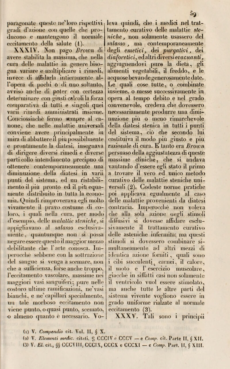 7% Cristoforo Girtiviner, e così diffuso sul Continente ». E qui faremo a lui osservare, come sarebbe slato meglio il dire Giovanni Bruiva, onde schivare l'equivoco di altri Brown che pur vi furono e in Iscozia e in Inghilterra ; e di non fare poi nascere in Edimburgo l'autore della nuova teoria dell'ecci¬ tamento, il quale, se anche vi fu a studiare la medicina, se anche in quella città proclamò il suo famoso sistema, certamente poi non vi nacque, essendo, come tutti sanno, nato in un oscuro villaggio della Contea di Benvich. In quanto poi a Cristoforo Girtanner, del quale noi parliamo in questo stesso volume, sebbene venisse da taluni tacciato di plagiario, e alcuni Io credessero tale, debbesi per la pura verità procedere molto cauti, prima di pronunciare una tanta accusa, massime da chi non potrebbe aver pronti alla mano i documenti autentici per dimostrarla vera. Che se anche questo me¬ dico svizzero pubblicò la sua dissertazione nel 1790, che è a dire due anni dopo che Bruiva avea in Edimburgo pubblicati i suoi Elemento medicinae, non sarebbe questa ancora una prova certa dell’ avere egli conosciuto il si¬ stema dello scozzese, sebbene, discorrendo le sue Memorie, si possa essere inclinati a pensarlo. Ma fosse vera, o falsa una tale accusa, ciò che noi non vorremo qui giudicare, avendone già parlato altrove, non sarebbe poi vero l’asserto del sig. Cantò che per mezzo cioè di Girtanner venisse il sistema browniano « diffuso sul Continente ». La storia del brownianismo ci insegna tutto il contrario. Imperocché in Italia, dove forse fu conosciuto prima che in altri paesi dell’Europa continentale, fu nel 1792, che se ne ebbero le prime notizie, mercè la traduzione italiana del Compendio fatta dal Rasori; e la Germania lo conobbe nel 1795 per la tedesca fattane dal Weikard. Nè d’al¬ tronde Girtanner avrebbe potuto, anche volendolo, diffondere una siffatta dottrina; dappoiché mirando (se fosse vero l’imputato plagio) a coglierne so¬ lamente le idee fondamentali, a svisarle sott’altre forme e a ricomporle con qualche mutazione di linguaggio, per farne una cosa tutta sua, ben vede ognuno che del brownianismo non potea a questo modo essere il primo pro¬ pagatore sul Continente. Seguitando a leggere nella stessa pag. 872, là dove il sig. Cantò parla del sistema di Brown, troviamo queste sentenze: « La salute, secondo lui, consiste in una quantità regolata di for\a vitale, di cui l’eccesso, o il difetto producono le malattie. Queste dunque riducunsi a due ordini, dove cumulo (stemche), e dove esaurimento (asteniche) del principio irritabile ; e di queste ultime è rimedio sovrano l'oppio ». E qui pure ci duole di dover fare rimprovero al sig. Cantò la niuna cognizione de’ principii fisiolo¬ gici e patologici costituenti la leoria dello scozzese. Il quale se fosse oggi redivivo e potesse leggere queste insufficienti parole dello storico universale, esponenti i punti precipui del suo sistema, siam certi che con piglio sdegnoso gli ripeterebbe il detto d’Orazio « Sutor ne ultra crepidam ». Conciossiachè è falso clic Bruiva ammettesse come fondamento dell’animale economia la forbii vitale, c che facesse consistere in una costei regolata quantità lo stalo della salute; ciò clic avrebbe nel caso implicata una contraddizione. Brown pose per principio fondamentale del suo sistema la eccitabilità che