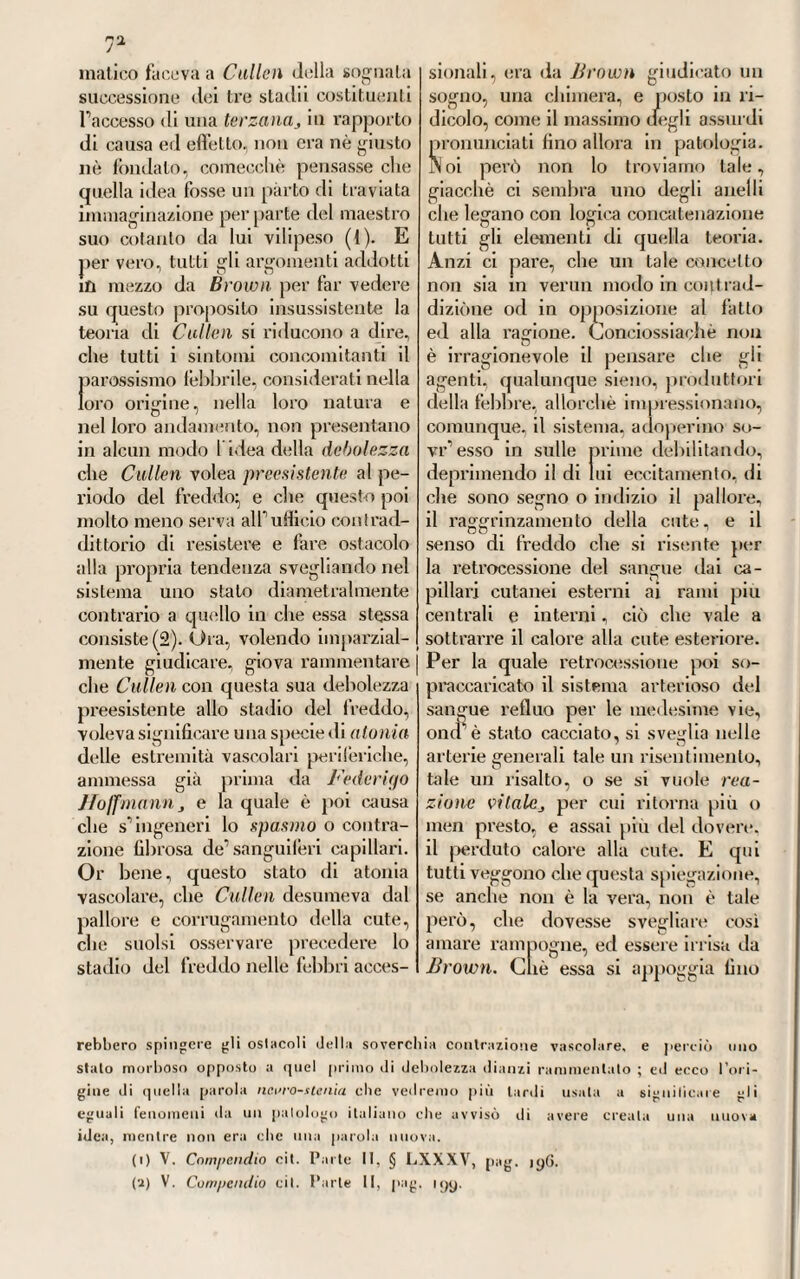 all’assoluto dominio deU*economia animale sana e morbosa, come ab¬ biamo veduto^ ma in quel fiero contrasto e in quel duro conflitto di opinioni due contrarie fazioni erano sorte intanto disposte a con¬ tendersi fino agli estremi palmo a palmo il terreno. E giacché la espe¬ rienza e il tempo aveano mostrato che niuno dei tanti sistemi già im¬ maginati prima, chimico,meccanico, pneumatico, psicologico, od altro, avea potuto reggere di contro ai latti, o erano coll audar del tempo caduti in una totale oblivione, o si erano messi in un rango tutt’affatto secon¬ dario, quello cioè di ausiliatori po¬ tenti ora del solidismo e ora dell’Wjo- rismo, le due grandi fazioni rivali in lotta fra loro a que’giorni. La quale lotta continuata a dilungo con più o men varia fortuna dovea menare ne¬ cessariamente il trionfo dell’'una e la sconfitta dell’altra. Ed ecco una ra¬ gione evidentissima della necessità che vi avea duna riforma la più completa, e di un mutamento fon¬ damentale ne’principii della scienza} riforma cui solo trattennero per un momento gli effimeri, ma pur gran¬ diosi trionfi delfecletismo boerhaa- viano. Conciossiachè, diciamolo pure, le menti sbrigliate de’fisiologi e dei patologi, autori, o complici di tante teorie diverse, non sapevano ormai piu raccorre le vele, nè con qual bussola governarsi in mezzo a cosi tempestoso e smisurato pelago di opinioni, di ipotesi e vecchie e Jiuove, che da tutte parti si andavano ar¬ chitettando nello scopo tanto utile quanto sublime di posare le fon¬ damenta d’uiia dottrina generale, solida, inconcussa, uniforme delle malattie. E per vero, (piale fruito, od utilità dimostrabile avea mai ar¬ recato alla scienza e all'arte speri¬ mentale tutto quel vano arrabal- 33 tarsi con tante teorie e sistemi? Quale vantaggio di applicazione era risultato dalle tante dottrine fisio¬ logiche, onde ci siamo occupati nella prima parte di questo stesso vo¬ lume? Ciò solo si era ricavato, che il corpo animale non va soggetto in alcuna maniera alfe.se/tmVo dominio delle forze fisiche, chimiche, mec¬ caniche, ma che di sua natura è costretto ad obbedire all’imperio di forze citali sue proprie, di attributi speciali che sfuggono ogni dimo¬ strazione materiale e le leggi ana¬ litiche ordinarie. Se non che poi sorgeva un contrasto grandissimo e vanamente inteso dai piu, circa il determinare la natura, l’origine, la quantità e il valore di codeste forze vitali. Conciossiachè taluni pa¬ tologi affermavano che ell’erano sta¬ bili, come concentrate in un punto fisso, determinato della economia} ed altri dicevano che variavano, e muta¬ vano da un punto all’altro. E chi giurava per una sola forza generale uniformemente sparsa in tutti i punti della vivente economia} e chi ne costituiva altrettante forme par¬ ticolari inerenti a ciascun organo od apparato. La generalità però de’ patologi d’ allora riteneva che non una sola, ma moltiplici, ma varie fossero codeste forze vitali} e questa loro varietà e moltiplieità traevano dalla moltitudine e diver¬ sità de’fenomeni ed alti vitali. Pochi infatti noi troviamo fra i patologi del secolo passalo, i quali ricono¬ scessero predominante in tutto il corpo una forza unica, fondamen¬ tale che ne governi le funzioni tutte e nello stato sano e nel morboso. 11 celebre Haller, come abbiamo ve¬ duto, con la sua dottrina dell’t’m- tabilità, non guardò che al sistema muscolare. Cullai si chiuse dentro i cancelli del sistema nervoso, nè