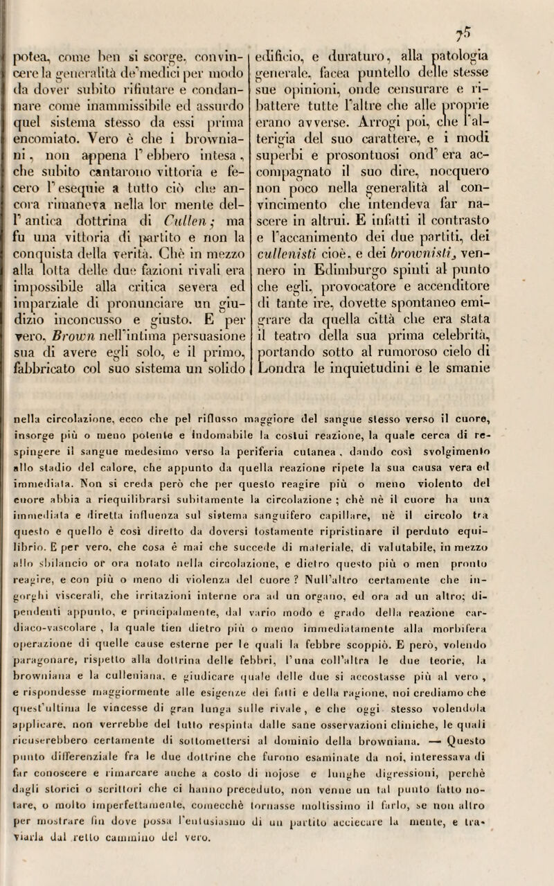 non fosse risparmiata pure la ino¬ culazione della materia morbillosa, come mezzo preservativoj al modo stesso che veniva praticata, e nello istesso scopo, contro il vajuolo. Fu de’ primi a tentare in quell epoca T innesto del morbillo Francesco Homej il quale allora era profes¬ sore di medicina nella Università di Edimburgo ( i). Il costui esempio venne dopo seguito pure da Ales¬ sandro Monro (2), e dallo stesso Fogni (3), non tanto coll innestar e la materia tolta direttamente dalle pustole morbillose colla puntura delle medesime, quanto colf usa re la seia- liva, oppure le lagrime degli in¬ fermi presi da morbillo, e questi umori innestando invece del sangue, come taluno avea pensato. Stando a quello che ci raccontano i ricor¬ dati autori, parrebbe dimostrato che [ la inoculazione rendesse, se non altro, il morbillo stesso piu benigno nella piu parte dei casi. Se non che la pratica dell innesto non si estese per questa malattia cosi tanto, come pel vajuolo} e perciò essa ebbe pochi imitatori e seguaci. XX.X.IL Ma non fu cosi del vajuoloj malattia che, come sappiamo da tutti gli storici del secolo pas¬ salo, menava bene spesso stragi ro¬ vinose ora nell una ed ora nell altra contrada, dove epidemico serpeg¬ giando infieriva. La inoculazione parve recare molto maggiori frutti che non nel morbillo $ almeno essa fu tanto estesa e universalizzata quanto quella del morbillo rimase ristretta a pochi. Ciò provenne prin¬ cipalmente dallo zelo e coopera¬ zione di Tommaso Dùnsdale (4), il quale ne fu il più ardente pro¬ ti) V. te Princìp. med. de mnrb. non febril. ». Parle II. — Questo dolio me¬ dico inglese ha pubblicale pure altre diverse scritture, fra le quali è memorabile una sua Dissertazione sulla febbre remittente, la quale uscì alle stampe in Edim¬ burgo nel 1750, in \.° — I suoi Principia metile ina e vennero da lui pubblicati nel 1758; e fu libro mollo stimato, che Gastellier voltò in francese e stampò a Parigi nel 1771, in 8.° Nell’anno medesimo pubblicò in Londra quell’altro suo libro in¬ titolato : Medical/als and experiments. Ma F opera sua forse la più compiuta e la più pregiala si è quella che ha in fronte Inquii jr indio die nature, cause , ande cwe qf die Croup, 1775, in fol. Questa malattia, che è tanto comune nella Scozia, potè essere da Home molto appuntino studiata, e bene conosciuta, avendo egli lunghi anni abitato in quel paese. Finalmente, nel 1781, pubblicò a Londra i Clinical expe¬ riments histories and disseclions, in 8.° (2) V. A. Monro jun. u De ven. lymphat. « pag. 58. (3) V. Coirei, ti De rognose, et curand. corpor. bum. affect. 11, § 135. (4) Tommaso Dirrisdale era un quacquero, un avo del quale era stalo uno dei fondatori della provincia di Pensilvania negli Stati-Uniti d'America, insieme al ce¬ lebre Guglielmo Perni. Egli nacque in Inghilterra nella contea di Essex nel 1712. Studiò per tempo le lettere e la chirurgia, che esercitò nei campi militari, e prima nelle guerre di Germania sotto il duca di Cumberland. Dopo la pace, si stabilì in patria, e fermò il suo soggiorno in Herfort, dove si mise ad esercitare l’arte me¬ dica e chirurgica. Cessò per altro dall'uno e dall'altro esercizio nel 1784, quando per una doppia cateratta perdette la vista; la quale potè solamente ricuperare dopo che il celebre /-Teliseli gli ebbe levala l'una e l'altra. Morì in Herforl aIli 3o di¬