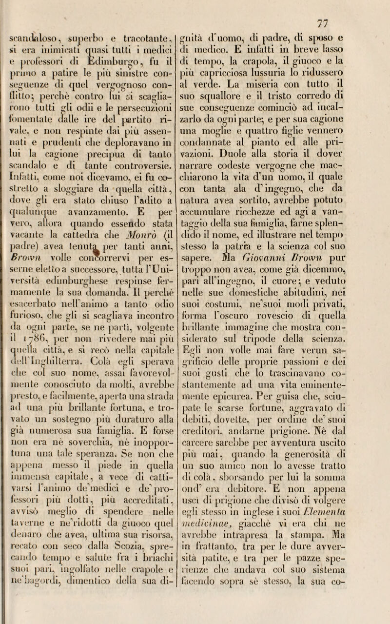 malattia. Altri però, prescindendo da queste supposte discrasie umorali, vedevano nella miri ilare semplice- niente una llogosi acuta, e soprattutto ne visceri addominali; ciò die ve¬ niva chiaramente dimostralo da Ga- sleller, il quale ebbe la opportunità di poter istituire nel 1771 parecchie yiilossie di puerpere, le quali erano venute a morire per colpa di questo esantema (1). Dove però Gasteller e Chambon de-MontauXj non che gli or sopra nominati Joubert e Plauchon, an¬ davano d’accordo nel particolare di questo morbo, e dove altri ancora partecipavano alla costoro opinio¬ ne, si era nel ritenere la febbre nii- <1 tiare delle puerpere per una ma¬ lattia affatto essenzialej e diversissima quindi dalla migliare epidemica o comune (L2). DII. Tutto ciò fa vedere se non altro quanto lo spirito d'osservazione fosse allora diffuso nei medici fran¬ cesi, i quali non risparmiavano di fare subbietto de1 2 loro studi alcuna parte della medicina clinica. Ma a diffondere e a mantenere maggior¬ mente questo buon gusto, e questo eccitamento per le patologiche e per le cliniche istituzioni, giovava po¬ tentemente la Pregia Accademia di Medicina, la quale era centro di ogni medica ricerca, e femporio di tutte le cognizioni teoriche e pratiche do¬ minanti. Lo spirito d associazione poi che regnava in quell’ illustre consesso, faceva sì, che si risolves¬ sero più presto e più utilmente le maggiori controversie della scienza, e avessero i medici delle norme generali e positive per cooperare maggiormente al suo perfeziona¬ mento. E fu per vero dire in forza di questo spirito d associazione. che nella pubblica seduta di quella dotta Società tenuta il giorno 9 dicembre del 1779, venne da Louis, da Pe- Martiniere j da Le-Blanc proposta con unanime voto la tracheotomia , come estremo rimedio da tentarsi, e con qualche speranza rii riuscita, nella cura dell angina crapule, massime nel caso che vi abbia im¬ ponente minaccia rii soffocazione. Que1 dotti accademici provarono che la operazione non poteva riescile pericolosa; ciò che tutti non vollero, ne vorrebbero pur oggi assentir loro. Se non che, a questo proposito, il celebre Fourcroy con miglior senno, a vece rh tagliare la trachea, come proponevano quegli illustri accade¬ mici , facea sentire il vantaggio di sostituire in quella vece la laringo¬ tomia, la quale e’ voleva che fosse praticata in quel piccolo spazio trian¬ golare che sta fra la cartilagine elicoide e la tiroide, dove non vi hanno nervi e vasi importanti da tagliare. Mostrava che una tale opera¬ zione si dovesse fare con quel tre quarti medesimo diesi usa per prati¬ care la paracentesì neW uscite. Questa proposizione veniva in quella dotta adunanza medesima sostenuta dal celebre f icq-iL-Azyr. il quale, per mostrarne la convenienza e la uti¬ lità. veniva raccontando degli espe¬ rimenti che appositamente avea egli stesso istituiti sui cani. Dai quali esperimenti avea potuto persuadersi, come una tale operazione non fòsse nè da gravi pericoli accompagnata, uè molto difficile ad essere eseguita: D  (1) V. u Et sai sur la ficui e militali e ». V. Journ. de Médec. » ni.