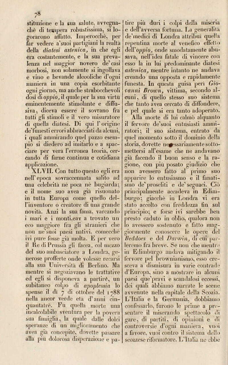 35a ficienti per la più parte tutti i soc¬ corsi che si prestano ordinariamente in questo genere d'asfissiadappoi¬ ché prima e suprema indicazione si è quella di rianimare fazione degli organi respiratori!, sia usando lavativi irritanti, sia injettando san¬ gue od altri liquidi nelle vene. Ma una delle opere di medicina ledale più accreditate in Inghilterra e allora e poi, fu quella che pub¬ blicò allo spirare del secolo passato Giorgio Roose, del quale abbiamo già parlato (1). Essa fù mollo istruttiva, specialmente pei giovani iniziati allo studio di questo ramo importantissimo di medica scienza. E furono molto apprezzate e giu¬ diziose le di lui avvertenze pratiche relativamente alfesame giuridico dei cadaveri che la più parte neglige¬ vano, o molto malamente pratica¬ vano. E non meno utile e pieno di molte verità venne contempora¬ neamente giudicato quelfaltro libro di medicina forense pubblicato da Johnslone (2), il quale non solamente espose con molta rettitudine di giudizio e con chiarezza e buon ordine i principii elementari della medica giureprudenza:, ma lece an¬ che vedere i modi diversi e le cir¬ costanze speciali della pratica loro applicazione alle esigenze ed ai bisogni cotidiani del foro civile e criminale. XGVI. Molto più avanzati e pro¬ speri erano gli studi della medicina forense, e della polizia medica in Francia nelfepoca di cui è parola. Ond è chi; molto maggior numero di scrittori e dell una e dell altra ci si presenta colà fioriti, massime nelf ultimo decennio del secolo pas¬ sato, e alcuni dei quali toccarono ad una cima di celebrità meritamente acquistata. Dobbiamo dire per la verità, chei medici francesi sentirono più assai, e meglio degli inglesi, il bisogno e la utilità di associare in uno le cognizioni mediche e legali, per tutte quelle materie e quèfatti interessanti il diritto civile e cri¬ minale, dove la sola giureprudenza e la legislazione sola non potrebbero pronunciare. Questa differenza di opinioni tra i medici delle due na¬ zioni rivali piu potenti d Europa in oggetto cotanto importante alla pubblica istruzione, proveniva forse dalla diversità delle leggi, e dei metodi d'insegnamento proprii del- P uno e dell altro paese. Concios- siaciiè noi troviamo che Bleqny (3), sino dal secolo decimosettimo, avea con opportuni ammaestramenti in¬ dicata la migliore maniera per re¬ digere i rapporti medico-legali sopra i diversi fatti che importa di cono¬ scere e di valutare alla giurepru¬ denza criminale. Però e fu nel se¬ colo ultimo scorso, dove la Francia contò per questa parte eccellenti e riputati scrittori. E per vero, noi troviamo un Lornj il quale con molta saviezza di ragioni e di os¬ servazioni schiari le oscure quistioni intorno alla sopravvivenza, per re¬ golare in alcuni casi speciali di co¬ mune infortunio, come sarebbero {'incendio, il naufragio, il diritto di successione ne superstiti (4). Lo stesso si dica di Prèvost, il quale contemporaneamente andava mo¬ ti) V. Voi. VII, porte 1, p:ig. 114. (2) V. Johnstune. u Elementi ili medichili legale ». Londra 1800. (3) V. /itegli/, u La docirine des rapporti eri chirurgie ». Lione iGSjj,