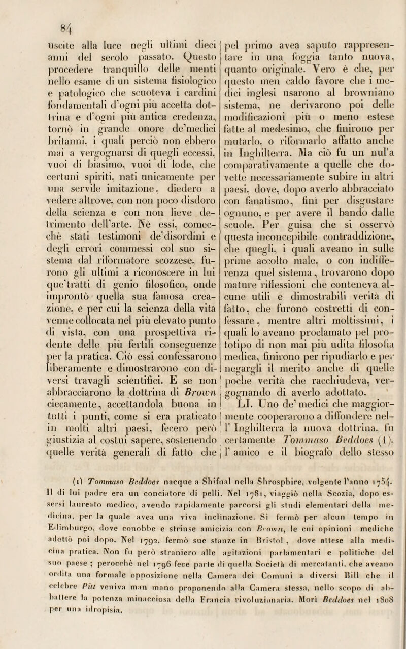 63ò V idente Governo non avesse saputo riempirne il vuoto colla scelta di un Tissotj e di un Gio Pietro Fmnk (1), dei quali ci siamo a dilungo intrattenuti nel libro an- tecedente (2). V . La chiamata di Borsieri a Pavia non era preceduta da una celebrità totalmente od esclusiva- mente scientifica per opere, o per dottrine pubblicate. Che anzi da questo lato, come noi abbiamo ve¬ duto, non era gran cosa:, e appena si può dire, avea messo il piede nell'aspro sentiere dello scrittore con qualche produzione di non molto valore. Tutta la fama della quale godeva allora, partiva dalla grande sua esperienza nella clinica, dalla molta sua saviezza nel medi¬ care, motivo per cui lo consultavano da tutte parti, e nazionali e stra¬ nieri, e la sua casa in Faenza offe¬ riva continuo concorso di gente. Nè forse avrebbe potuto da sè solo soddisfare ai bisogni e ai desiderò dei tanti che ricorrevano a lui, in¬ vocandone l'opera e il consiglio, se non avesse richiesto ed ottenuto il concorso di un suo illustre disce¬ polo ; vogliamo dire di quel Pietro Dai!'Anni, del quale ci occorrerà di parlare ancora procedendo. Boi - sieri altamente stimava e avea cara l'opera di questo suo divoto, il quale rimase vittima di quella fiera epidemia che si accese a Fano, e durò negli anni 17(16 e 1767, con grande rammarico del preeeltor suo. chiamato poco prima dal conte di Firmimi adonorare la scuola di Pavia. Ma cotesla celebrità esclusiva¬ mente clinica, che, colla indefessa sua osservazione e con fatiche senza numero, si era guadagnata allora il Borsieri, non parve soddisfare del tutto alcuni pochi, o invidi o ma¬ ligni, di assai difficile accontentatura. Conciossiachè pure in Pavia eia stabilito che dovesse trovare motivi di amareggiamento e di dispiacenze, perchè tropp’alto sentiva, e troppo addentro vedeva nelle cose. Ond ò che si avrebbe voluto piuttosto, diceano, un uomo già invecchiato nella scienza e non tanto giovine com'egli era, avendo toccato appena il nono lustro; e lo si avrebbe vo¬ luto splendido per teorie pubblicate ne'libri, e non applicate ai casi dell'arte} chè questo, che è pure il massimo bisogno, poco importava loro. E si noti poi che quando fosse stato solo un teorizzante inge- gnosoenon un clinico esperimentato, lo avrebbero condannato e ripro¬ valo come allatto digiuno di espe¬ rienza. Insomma era una bassa in¬ vidia che li movea*, e l'invidia non sa mai ciò che vuole, ciò che de¬ sidera, se non è il male altrui. Pi ohe disgustato e nauseato egli, che avea sensibilissimo il cuore, e 1 animo ripugnante da ogni latta di controver¬ sie e litigi, poco mancò che non se ne partisse quasi tosto. Ma a Irat- tenervelo, e ad esortarlo a rimanere colà, gli giugnevano parole lusin¬ ghevoli e confortatrici del ministro d Austria che ve lo avea chiamato, e che bene sapea qual frutto ne avrebbe cavato la pubblica istru¬ zione. E però ascoltato il consiglio rimase al suo posto. (1) P;il 17VI al 1^85, disimpegno provvisoriamente la Clinica Bassiano Car¬ minati di Lodi, che era professore di materia medica, come narreremo; ma nel 17SS vi fu chiamalo (ì. I’. Frank, clic insegnò fino al i-p5.