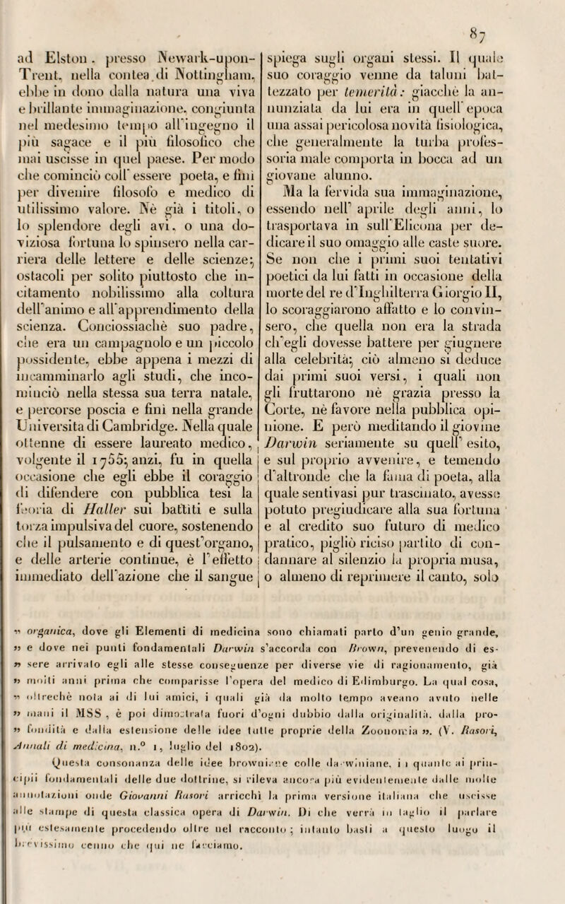 ntti quali, insieme al gastricismo., gli I si offerivano bastevoli eri evidenti segni di infiammazione al medesimo od associata , o complicata -, nelle quali circostanze, assicurava egli, che il salasso opportunamente fatto ad- duceva incredibili vantaggi (1). Nè da questo sovrano mezzo terapeu¬ tico si asteneva pure allora che la febbre stessa sarebbe stata o ga¬ strico -putrida_, secondo alcuni, o bi- lioso-putridaj secondo altri, oppure maligna3 od epidemica. Solamente che in questi casi, a vece di appi¬ gliarsi tosto alla sottrazione gene¬ rale, preferiva bene spesso la locale, ottenuta o colle sanguisughe, o colle coppette, ciò che era un tut- t’uno. E alle deplezioni del sangue poi associava • anche gli emetici e i purgativi_, che dava nello scopo di eliminare dalle prime vie tutte le impurità di qualunque stampa che si supponevano in esse, e fo¬ mite precipuo dello stato febbrile (2). Vero egli è però che questo me¬ todo antiflogistico non era sempre puramente e costantemente usato da Borsieri in ogni e qualunque caso di febbre gastrica, o biliosa. Conciossiachè gli accadeva qualche volta di dover passare affuso de¬ gli stimoli ed eccitanti , quali il vino,, gli oppiati; ed altri medica¬ menti di questa fatta, ai quali da¬ vano allora il nome di cardiaci, di analettici; di alessi farmaci ecc. (3). Però se noi osserviamo attentamente ai casi nei quali o consigliava, o ricorreva a simili mezzi terapeutici, erano tutti, si può dire, eccezio¬ nali} nè essi potevano tT altronde infirmare, o distruggere la massima • oo_ già da Borsieri stabilita, della uti¬ lità e necessità del metodo antiflo¬ gistico in questa febbre. Concios¬ siachè non era che in vista della grave prostrazione ed abbattimento delle forze, cagionati dalle soverchie e ripetute evacuazioni, o dalla in¬ tensità della malattia stessa, ch’egli dava di piglio per uii momento ai rimedi corroboranti, ed eccitanti, o sottoponeva gli infermi ad una dieta carnea, lauta e stimolante. Qualche volta ricorreva al ['oppio (1) <« Sed ego. quaenam in hac controversia attendenda sint, quo modo » cognosci possit, ubi sanguinis missio conveniat, paucis compicciar. Nani si ai las >j florida, si temperamentum sanguineum, si bonus corporis habitus, si plelhora , « si pulsus magnus, vehemens, aut durus, si dotor capilis atrox , si pectoris op¬ ri pressio respiralionem laedens, alque alia symptomala immitia concurrant, si ea, » quae calefaciunt, dialhesinque phlogisticam sanguini inducunt, praecesserint, si « aliqua pars inflammationis nielli lenletur, aut gastrica febris cum diailvesi inflam- » matoria, uli in gastrico- infiammatoria accidit, consertila ac inter inilia sanguis e « vena mini debet , et si semel satis non fuerit, ilerato id edam fieri polerit ». Op., e voi. cit., § CCGXC. (2) Otteneva allora in Germania vanto di eccellente il metodo curativo che adottava per questa malattia il celebre L■ Heister , del (piale dovremo in seguilo parlare, non che l’illustre fVagner, medico a Lubecca, di cui si è già tenuta pa¬ rola. Un tale metodo consisteva nel dare la ipecacuana da uno scrupolo a mezza dramma, unita in polvere fina al così detto arcano duplicalo, e diluita in tre o quattro oncie d'acqua di cardo santo. Di questa mistura faceva consumare ogni mezz’ora, o in capo ad ogni ora, un cucchiajo circa.