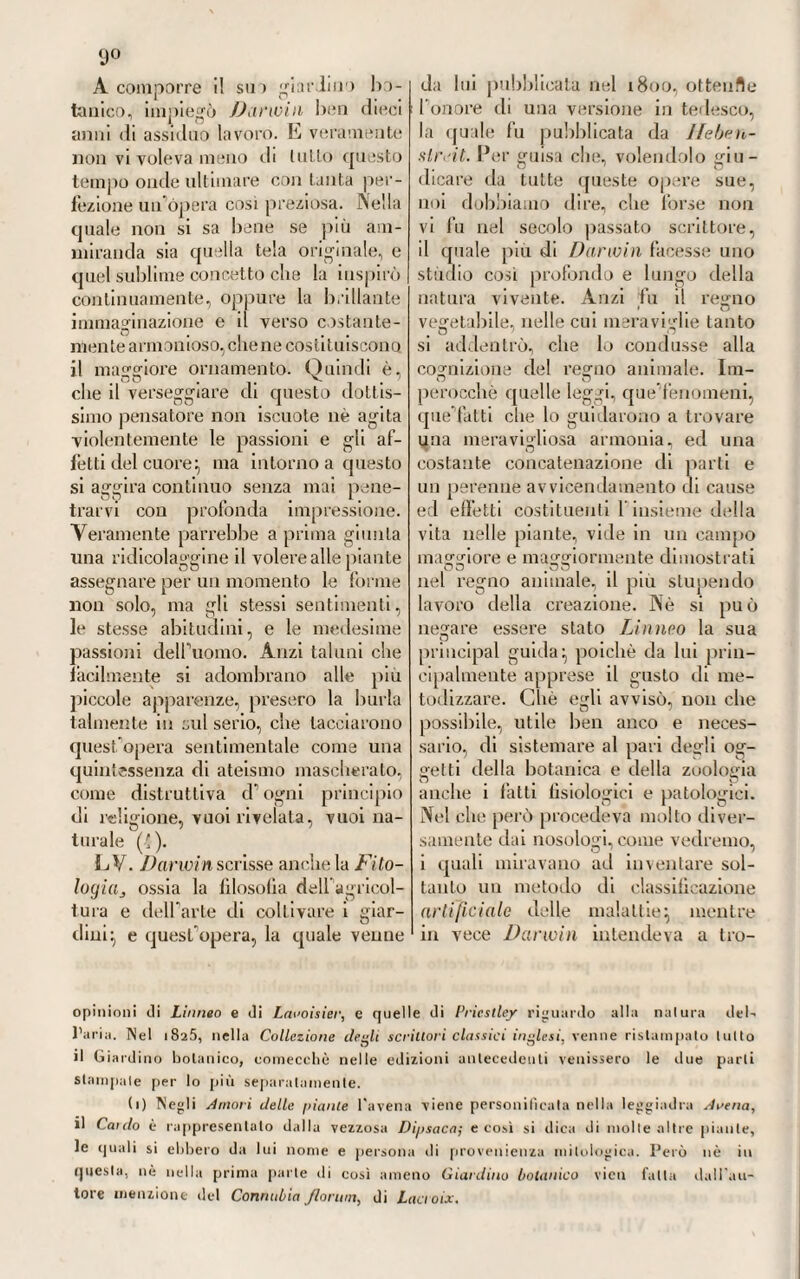 9l6 Così si dica di quelTaltro inge¬ gnoso discorso ledo dal Giulio in altra adunanza della stessa Acca¬ demia, nel quale, pigliando occasione da un l'atto di avvelenamento ca¬ gionato dalla tintura alcooliea di cantaridi, e dove si era visto svi¬ luppato il tetano coir accompagna¬ mento deir idrofobia , parlò mae¬ strevolmente di quest’ ultimo ter¬ ribile morbo , dando con grande valore fisiologico ragione delle tante simpatie nervose, e del vario mo¬ do di operare de’ rimedi assorbiti dai linfatici della cute. IVI a ciò che rese maggiormente apprezzabile quel caso singolarissimo, fu la guarigione di quel tetano e di quella idrofobia ottenuta la mercè de\Yoppio , del muschio, dell’ ammoniaca , rimedi tutù stimolanti, come ben vede ognuno (4). Anche la febbre, o tifo petecchiale, che fece strage non poca nella città di Nizza al mare, vol¬ gente l’anno 1799, venne dal Giulio molto saviamente studiata e de¬ scritta. Fu osservabile in quella epidemia l’apparizione dei buboni pestilenziali, che accompagnavano il fiero morbo. E stando a lui, sem¬ brerebbe che il salasso, e in gene¬ rale il metodo ani illogistico, recas¬ sero più male che bene. In quella vece gli stimolanti, quali 1 oppio, l'etere canforato, il muschio, i ve¬ scicanti, recavano, a suo dire, al¬ leviamento non poco alla malattia. Conviene però dire, che queste risultanze cliniche narrate dal Giulio non trovarono conferma nelle osser¬ vazioni che altri istituivano con¬ temporaneamente in altri paesi col¬ piti egualmente dallo stesso morbo, ed ivi del pari importato, come a Nizza, dall’armata d’Italia, costretta allora dalle preponderanti armi au¬ stro-russe di guadagnare gli Ap¬ pennini e le Alpi marittime, pie¬ gando verso il Varo (2). A compiere però il vantaggioso ritratto, che di questo insigne pie¬ montese siamo venuti alla meglio delineando, dobbiamo aggiugnere alcun che intorno al merito suo scientifico e letterario, che non fu dei comuni. Conciossiachè fu dot¬ tissimo nelle scienze georgiche, e nella zoojatria:, e, al dire del suo biografìo, fu non inoperoso colla¬ boratore della Società agraria di Torino, nei cui volumi resristrò scritture diverse, piene di molta erudizione, e ridondanti di uti¬ lità (3). Trattò si pure di economia (1) Y. « Histoire d'un lélanos aree symptómes d'hydrophobie, produìt par le poison des cantharides, sui aie de quelques consìdérations pliysiolagiques sur Ics sjlu¬ pa tìiies nerveuscs, et l’action des 1 emèdes absoibés par les tiaisseaux lymphatiques de la peau ■>•• Nelle Memorie della li. Accademia delle Scienze di Torino. Voi. XII, 1 So'). (2) V. Giulio, u Histoire de la fica re contagieiise, qui desola la Comune et les etwirons de Nice depuis l'un q.me, jusqu'en l'an 8.me ». Trovasi nella Bibliothèque italienne. Voi. II, pag. ti/) a 120. Torino, ami. XI. (3) Nei volumi della Socielà agraria di Torino si leggono diverse Disserta¬ zioni georgiche e ili veterinaria, piene di molta dottrina , che questo dotto scrit¬ tore vi inserì. Tra le diverse, è memorabile un saggio sopra le buone e le cattive erbe allignanti nelle pianure e nelle montagne del Piemonte. Così pure la storia della epizoozia, che fece strage nel i^qfì nelle stalle bovine di quella contrada ; poi un discorso sui mezzi mule minorate i danni della carestia, e preservare il Piemonte dalla penuria. Questo discorso serve d' introduzione ad una istruzione