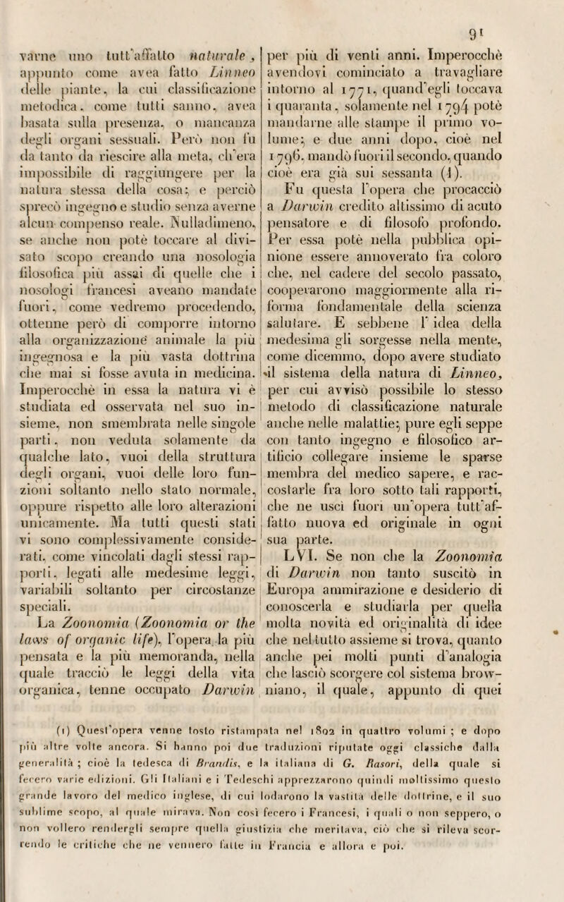 zolli (1), medici che in Parma, nel- T epoca di cui parliamo, levarono mollo grido di sè, e furono bene¬ meriti alla patria, al principe, ed alla scuola. Non dettarono opere molto interessanti o classiche:, nè furono di que1 teorizzanti sublimi, che colle loro dottrine danno nome al secolo ed alla nazione. Essi cam¬ minarono per questa parte sulle orme altrui} ma cooperarono, se non altro, a mantenere e crescere in ognuno quell’amore per la riforma degli utili studi, che vedremo più tardi avvenire anche nella par¬ mense, come già nelle altre scuole dell'Italia. Se anche la loro cele¬ brità fu per la massima parte af¬ fatto locale, non toglie perù, eh’essi non abbiano bene meritato della scienza e dell’arte. Anche Sera/ino Dentoni (2) è degno di essere annoverato fra que¬ sti esimii medici parmensi, sebbene non si abbiano di lui opere, o dot¬ trine valevoli ad assegnargli un po¬ sto distinto nella scienza. Fedele agli esempi a lui dati dai Patera, dai Cavedarjna, e dai Moretti, che, attorno alla metà del secolo scorso, in Parma godevano fama di eccel¬ lentissimi nell’arte, ne andò copiando il sapere, seguendo la pratica, e ne mise in opera i savii consigli. E tanto fece collo studio, coll assidue cure, e colla carità pei poveri, e nell’Ospedale maggiore, e nell’ Isti— I tuto della Carità, che, spenti per fi) Paolo Pizzetti, figlio (VIgnazio e di Daria Rosati, nacque in Parma il giorno 5 gennajo del 1749- Attese per tempo agli studi della medicina e della chirurgia, e si applicò anche all’ostetricia; laureato che fu nella prima, e matri¬ colato nella seconda , non guari andò che ottenne fama di valoroso nell' esercizio di queste facoltà. Nel 1780, venne fatto medico di Corte; viaggiò poscia la Francia e l’Inghilterra per bene un anno; nel 1790 fu reduce in patria, dove ripigliò il clinico esercizio con molto successo. Tornalo da’suoi viaggi, continuò la traduzione già cominciata dal Carnuti dell’opera di Petit sui mali delle ossa , che venne poi pubblicata in Parma dal Carmignani. Tradusse anche dall’inglese il Trattalo delle malattie dei fanciulli di Underwood, che pubblicò in Venezia nel 1794- >781, per mezzo della Gazzella parmense, divulgò la scoperta per esso fatta dell'utilità della datisca caiinabina nelle febbri intermittenti. Ricusò la cattedra di ostetricia rimasta vacante colla morte del professore Righi. Nel 1799. venne accusato quale rivoluzionario, quindi imprigionato; poi tradotto a Milano; indi nel castello di Piacenza, poi in quello di Parma, per ultimo, dopo la battaglia di Marengo, messo in libertà. Sotto l’attuale Governo parmense, ebbe titolo di medico consulente di S. M. Morì in Parma il giorno a8 ottobre del 1S21. (2) Serafino Dentoni nacque Pii novembre del 1728 in Parma , oriundo di famiglia ligustica. Sino da’suoi primissimi anni mostrò ingegno svegliatissimo; giacché corse rapidamente la carriera delle belle lettere e delle filosofiche disci¬ pline. Attese allo studio «Iella medicina, nella quale, compiuto il corso quadrien¬ nale, ottenne di essere laurealo, promotore essendo il rinomato Patera. Nel 17f>7, fu assistente, poi sostituto; poi medico ordinario nell'Ospedale di Parma nei 17G6. Non guari dopo divenne archialro di Ferdinando I, protomedico generale, presi- «Ienle della Società medica «li Parma. Mori compianto da lutti il giorno 4 lebbrajo del 1815. — V. Rettoli. O/iusc. medie., pag. 234-