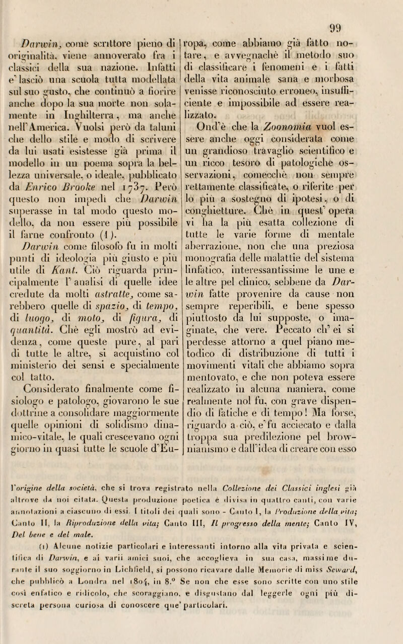 XXIII. Lo stesso si dica di Carlo Le-Jìoy (1), il quale fu chimico e medico molto rinomato a Parigi nell'epoca della quale parliamo, e che alla molta riputazione che go¬ deva in medicina pratica, accoppiava ad un tempo ricco corredo di co¬ gnizioni in tutti i rami della tisica a limale sana e morbosa, facendo i i modo che queste mirassero co¬ stantemente al progresso ed incre¬ mento dell’arte curatrice. E per vero, egli si valse delle sue estese cognizioni nella chimica non sola¬ mente per analizzare alcune sorgenti d’acque minerali, quanto anche per trovar modo di imitarne artificial¬ mente la natura e la composizione, e fra le altre quella delle solforose. Da una sua erudita Memoria poi, che pubblicò intorno alla struttura delforgano dell’udito, e da un’altra sulla respirazione della tartaruga, chiaro apparve quanto egli fosse conoscitore profondo dell’ anatomia umana e comparata. Però compa¬ rativamente a queste due scritture minori applausi riscosse nel pub¬ blico quell’allra messa in luce da lui intorno al meccanismo della vi¬ sione. Ma alla fama di valoroso nolo¬ mista e di chimico espertissimo ac¬ coppiò, e forse maggiore, quella di clinico Oculatissimo, specialmente pel metodo ippocratico di cura che serbò costantemente nel suo medicare. Conciossiacliè, versatissimo com'egli era nella lettura e nello studio degli antichi maestri dell’arte, e special- mente de’greci, cercava di model¬ lare la sua alla costoro pratica, e di adottarne perfino il ling-uairo-io , fedele imitatore d ogni loro operato. E però, educato alla scuola ippo¬ cratica, non solo adottò e sostenne valorosamente per vera la dottrina de giorni critici, ma impugnò quella de giorni decretorii, che gli appa¬ riva ingombra di tante oscurità e incertezze, e trasse dalle opere deg-li antichi una serie di prognostici che corredò di parecchie dilucidazioni. Egli considerava le febbri sotto al (i) Carlo Leroy nacque a Parigi nel 1726. Studiò per tempissimo le lettere che amava con grande passione, in onta ad una salute sempre cagionevole, e ad un temperamento gracile. Terminati questi studi preliminari, si appigliò alla car¬ riera medica ; frequentò le scuole di Parigi, dove venne matricolalo. Trasse dopo a Monpellieri, non tanto per frequentare quella in allora famosa Università, quanto anche per migliorare la sua salute. Ed ivi rimase lutto il tempo che era necessario per ottenere i gradi accademici , che riportò con mollo plauso. Nel 1780, viaggiò l’Italia; il che giovò a rinvigorire alquanto la mal ferma sua salute, e ad accre¬ scere le sue cognizioni. Cercò con molto impegno le cause e la natura dell'asfissia prodotta dal gas acido carbonico respirato nella Grotta del Cane, in vicinanza di Napoli ; e volle pure investigare quelle produttrici della [fosforescenza notturna nelle acque del Mediterraneo. Reduce a Parigi, intrattenne la R. Accademia delle Scienze intorno a parecchie sue osservazioni fatte ne’suoi viaggi. Ma ritornato nel 1752 a Monpellieri, ebbe alcuni anni dopo, cioè nel 1769, una cattedra di medi¬ cina in quella scuola. Colà crebbe tanto in fama che, quasi fosse quella città pic¬ colo teatro alle sue mediche gesta, ne volle partire, nel 1777, per trasferirsi a Pa¬ rigi, dove anche lo chiamavano parecchi interessi di famiglia. Se non che poco tempo vi rimase, perchè travagliato da lunga malattia, e oppresso da continue fa¬