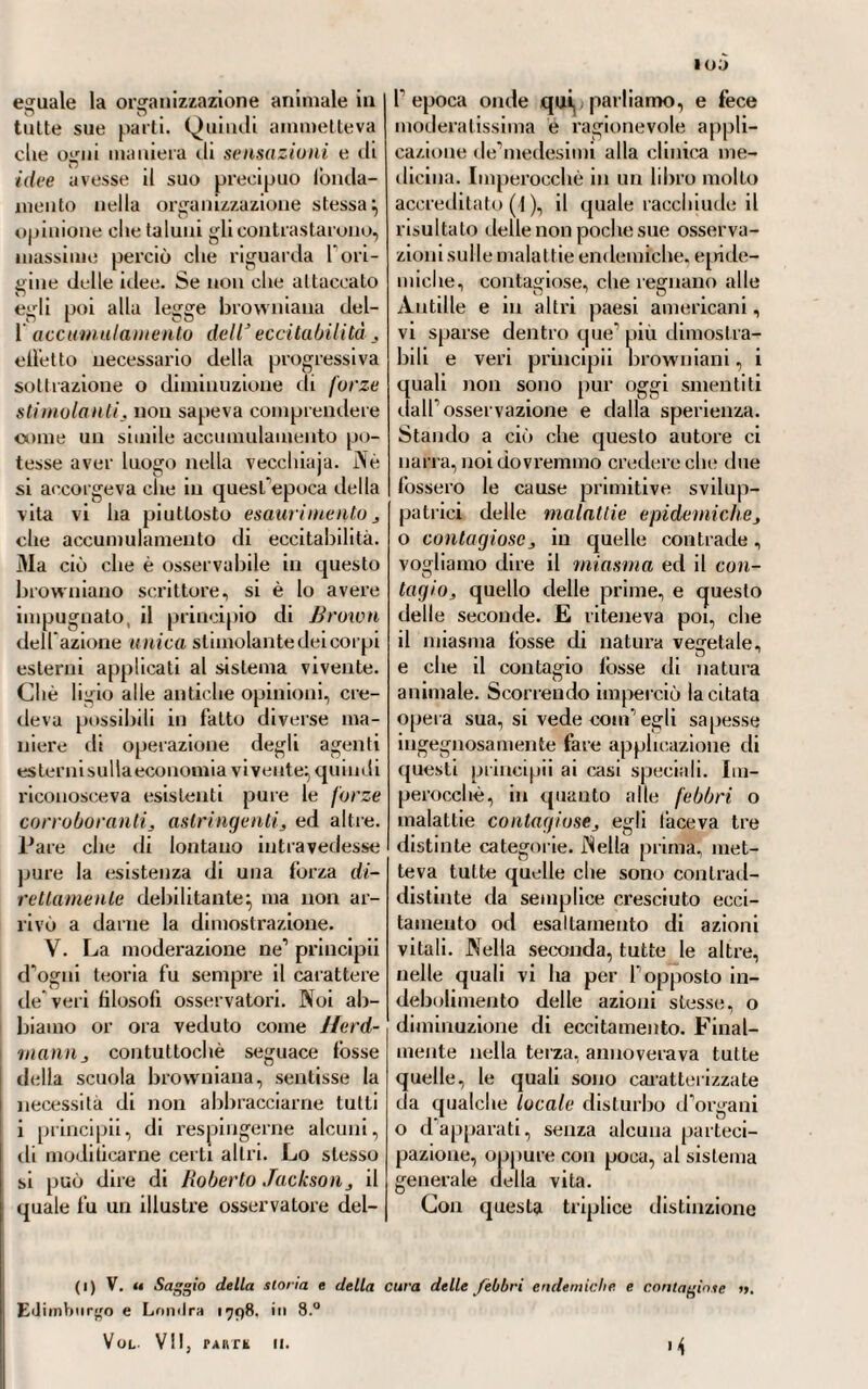 simo eccitatore della scemata od esausta irritabilità animale. Alcuni vi furono aneliti i quali vollero ri¬ conoscere nell’odio un eccellente rimedio anti-si/ilitico, o fosse ciato solo, o unito ad altri rimedi. — Infatti il celebre Gio. Pietro Frank 10 prescriveva insieme alla china- china, e Carlo Luigi Althof (1), lo amministrava e separatamente ed in unione al mercurio, predicandone i vantaggiosi effetti, e ritenendolo di azione energica sul sistema. L opera però più giudiziosa e più general¬ mente apprezzata, che venne pub¬ blicata in Germania nell ultimo de¬ cennio del secolo passato, fu quella senza dubbio di Samuele Cramp (2), 11 quale ne diede una estesa ana¬ lisi e chimica e medica, analisi che se non poteva dirsi la più esatta, poteva però ritenersi per la mi¬ gliore di quante se ne erano pub¬ blicate lino allora. Couciossiachè in¬ cominciò Cramp dal distinguere le due parti gommosa e resinosa (oggi altrimenti chiamale), le quali compongono questa droga:, che la efficacia sua stava veramente in quest’ultima, giacché la parte gom¬ mosa non ad altro serviva, secondo lui, che a facilitare la solubilità del- 1 oppio negli umori animali, essendo in sé stessa spoglia affatto d’ogni terapeutica virtù. Addentrandosi poi colle sue analitiche ricerche nel modo di operare dell’oppio sul si¬ stema vivente, mostrava innanzi lutto fassurdità dell’opinione man¬ tenuta da taluni che ammettevano la vitalità pure nel sangue. Concios- siachè l’oppio, diceva egli, il quale 5« 7 opera direttamente e sugli umori circolanti e sul sangue stesso, poi¬ ché eccita dapprima, poscia acce¬ lera i movimenti del polso, quindi di tutta la circolazione, dovrebbe spegnere immediatamente la vita del sangue, al quale riesce infestissimo nemico. E però accordava egli molto valore alla grande sentenza ed opi¬ nione di Sydenhanij il quale avea battezzato l’oppio pel sovrano di tutti gli stimolanti. Imperocché avea appreso dalle sue particolari espe¬ rienze ed osservazioni, che la fòrza stimolante era la prevalente nell’op¬ pio, e che secondaria affatto era quella che dicevano calmante o sedativa, sebbene questa possa esistere indi¬ pendente da quella, ossia vi ab¬ biano delle sostanze che veramente sedative e calmanti riescono senza possedere per nulla la virtù ecci¬ tante (3). CX.XIV. Se non che insorsero qui novelle quistioni e controversie, appunto originate dal vedere ora primaria, secondo alcuni, 1’ azione calmante e sedativa àe\V oppio, e dal ritenerla altri secondaria affatto e subordinata alla stimolante. Di qui pure le varie opinioni di chi lo avea per utile e indicato nella cura di alcune malattie, nelle quali altri lo proscrivevano allatto. La dissen¬ teria fu quella che porse subì nello estesissimo a tutte queste discre¬ panze e contrarietà di opinioni. Al che diede primamente occasione il celebre Augusto Gotti, li ich ter^ il quale, avvegnaché con molte re¬ strizioni e cautele, consigliava Fam- minislrazione dell’oppio nel frana¬ ti) V. Althof. « Osservazioni pratiche sopra alcuni medicamenti «. Goliinjj;» 1791, in 8.° (■>.) V. Ci anl/i. « /liceiche sulla natili a e le pi aprichi dell'oppia :> Loii'.li.i 1 78 j. in S.'1 (3) V. Cramp. Oji. soji. cil.