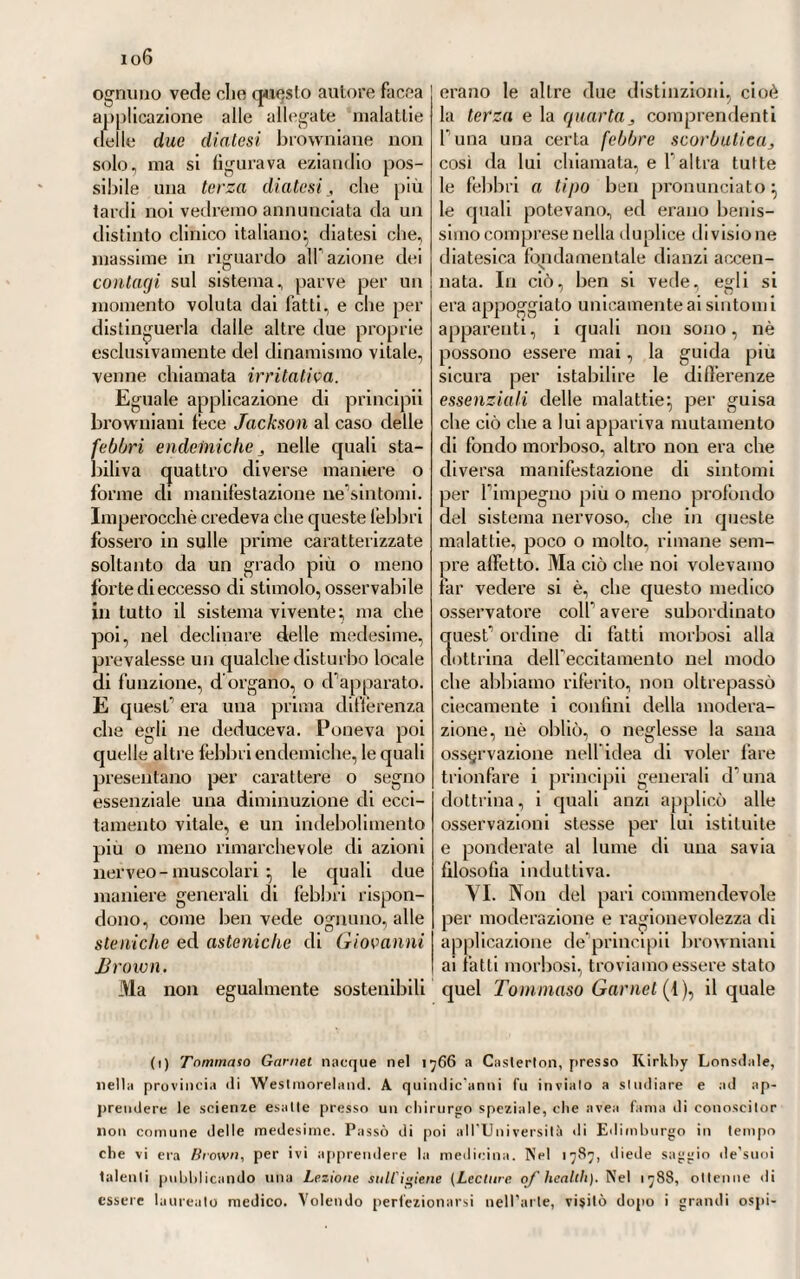 6G6 n guinem blanda, et naturali sua n indole et mixtione privari » ( !)• Fra queste cause poi, le quali por¬ tando aumento di calore « pel qaod ni plurimiim substantiae in parlibus » solidis absumunt, vel quod maxi- in mum calorem excitant, pel quod in utrumque praestare possunt » , svegliano bene spesso una tal febbre, annoverava Borsieri principalmente le smodate e continue evacuazioni intestinali, la diarrea, la dissenteria, il ptialismo, il diabete, la blennorrea, la leucorrea, la metrorragia e si¬ mili (2). Giova però osservare cbe queste idee di patologia umorale non influivano sinistramente, nè pregiudicavano in modo alcuno il piano curativo cbe egli proponeva e adottava sul conto di questa malattia. Imperocché attenendosi ai migliori e più accreditati maestri dell’arte nostra, veniva mostrando che il metodo blandamente antiflo¬ gistico era quell’unico che la sua lunga esperienza gli avea fatto ve¬ dere pel più ellìcace e vantaggioso-, il qual metodo è pure quel desso, onde usiamo anche ossidi. Incul- cava però che nella febbre etica secondaria, o sintomatica, si dovesse mirare sempre alla condizione pa¬ tologica principale, di cui la febbre medesima non era che un sintomo, e contro quella dovessero i medici dirigere precipuamente tutti mezzi curativi (3). XXX.. Nella terza parte della sua piretologia volle Borsieri col¬ locare tutte le febbri continue-re¬ mittenti, le quali stanno di mezzo in certa maniera alle intermittenti ed alle continue-continenti, delle quali abbiamo narrato fin qui (4). Conciossiachè esse non risultano già da un solo e continuato paros¬ sismo, ma si compongono di diversi, e più o meno manifèsti, in quanto che soggiacciono a delle vicende più o meno regolari di esacerbazioni e remissióni continue. E però sul¬ l’esempio di altri celebri trattatisti, anche Borsieri riconosceva la ne¬ cessità di stabilire pure in queste febbri delle speciali differenze, le quali desumeva e dal modo parti¬ colare di aggredire, e dal periodico loro ripetersi a più o men lunghi e regolari intervalli (5). Quindi diceva, avervi pure in queste le terzane, le cotidianc e le quartane continue, tanto semplici, quanto doppie, triple, ovvero continue anomale, irregolari, paghe. Se non che egli voleva mettere sotto a questa categoria, come facevano alcuni, anche le sub-continue e le sub-intranti del Torti. Che egli le appellava piuttosto proporzionali, separandole dalle pere sub-intranti proprie del genere intermittente, e volendo che fossero trattate a parte, coni' egli stesso fece collo averle confinate nella quarta parte della sua piretologia, che tratta delle febbri composte. E però volle che nella terza parte dell’opera sua sulle febbri, non fosse detto che delle continue-remittenti legittime, la causa prossima delle quali sem¬ brava a lui dovesse essere quella stessa che fa nascere le continue- li) V. Borsieri. Op. e voi. cit., ^ CCCXVII. (2) V. Borsieri. Op. e voi. cit., § CCCWIII. (3) V. Borsieri. Op. e voi. cit., § CCCXX. (4) V. Borsieri. Op. e voi. cit., § CCCXXIV.