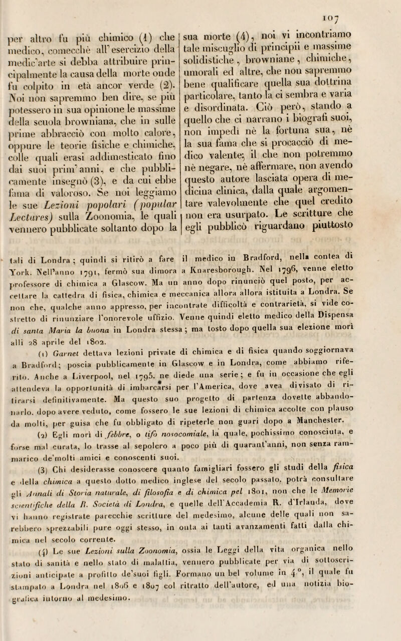 r-i i ben anche di abusato regime stimo¬ lante, o riscaldante (4). Egli poi non sottoscriveva alla sentenza di taluni, e specialmente del celebre Diemerbroeck (2), i quali pensa¬ vano che la se>le del morbo petec¬ chiale, o delle petecchie propria¬ mente dette, fosse ne'tessuti pro¬ fondi e sottostanti, per modo che costituissero come altrettanti coni, la cui base pigliasse dal tessuto osseo e il vertice apparisse alla cute esterna. Borsieri, a costoro che così bizzarramente pensavano, opponeva il fatto più volte osservato da lui, e dall'anatomia patologica confer¬ mato, che le petecchie, o macchie petecchiali, non oltrepassassero la cute, sebbene Massimiliano Siali assicurasse di avere alcune volte disseccate di quelle macchie, o vi¬ bici cangrenose , petecchiali, e di averle trovate costituite da sangue nero stravenato, avendone seguitate le traccie tino atlravei’so lo spes¬ sore dei muscoli, o molto al di la degli strati cutanei (3). LX1I. Fa meraviglia il sentire, come parecchi scrittori mettessero in dubbio, all'epoca di cui parliamo, la natura indubitabilmente contagiosa della febbre petecchiale, che si ri¬ teneva piuttosto epidemica (4). Ma il nostro borsieii faceva energica¬ mente sentire, come non si potesse dubitare in alcuna maniera di que¬ sto fatto; e mostrava come avve¬ nisse la propagazione del morbo dagli infermi ai sani, senza rispar¬ miare ne età, nè sesso, né tempe¬ ramento, nè luoghi, o tempi (5). Egli notava anche la ripetizione di questo esantema stesso in coloro die lo aveano già superato non una sola, ma due, ma più volte. Nella più parte dei casi però, osservava Borsieii una grande rassomiglianza fra questa malattia e le febbri acute gastriche, e soprattutto quella che chiamavano Jebbre gastrica petec¬ chiale (6)j colla quale era facile di confonderla e scambiarla, Ciò non per tanto, sagace osservatore come egli era, faceva sentire le reali dif¬ ferenze che esistevano tra buna e 1 altra. Se non che non erano, con- vien dirlo, uniformi e concordi su tale articolo le opinioni dei patolo¬ gi; e non meno discordi intorno alle cause generatrici o provocatrici rii questo morbo, le quali erano cre¬ dute varie , numerosissime , non sempre certe, non sempre deter¬ minabili, nè reperibili sempre. Con- ciossiachè incolpavasi da molti la viziata costituzione dell'aria, la mu¬ tabilità delle stagioni, le intempe¬ rie e le carestìe. Altri accusavano i cattivi e scarsi alimenti, le frutta guaste, i cereali corrotti, gli stra¬ ripamenti de’limili e le inondazioni, le mefitiche evaporazioni, gli el- fluvii morbosi, o pestiferi, l1 aria corrotta delle navi, delle carceri, degli ospedali, i patemi dell'animo, i disordini del vitto, e mille altre cause e circostanze per ispiegare le diverse forme, o sembianze di questa malattia (7). Però tutti, ri¬ spetto alle cause, battevano sulla (.) V. Barbieri. Op. e toc. cit., § CCCXXIV. (2) V. Dienierbi oeck. « De peste n. Lib. IV, hist. XXX 11. (3) V. Borsieri. Op. e toc. cil., g cit. (4) V. Borsieri. Op. e toc. cit.. § CCCXXXV. (5) V. Borsieri. Op. e toc. cit.. $ CCCXXXVI. (tì) V. Borsieii. Op. e toc. cil., § CCCXL.