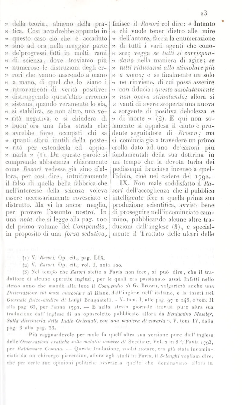 r> della teoria, almeno della pra- 99 tica. Così accadrebbe appunto in 99 questo caso ciò cbe è accaduto y> sino ad ora nella maggior parte 99 de progressi fatti in molti rami ?? di scienza, dove troviamo piu numerose le distruzioni degli er- ?? rori che vanno nascendo a mano 99 a mano, di quel che lo siano i 99 ritrovamenti di verità positive: 99 distruggendo questuaItro erroneo 99 sistema, quando veramente lo sia, 99 si stabilirà, se non altro, una ve- 99 rità negativa, e si chiuderà di 99 buon’ ora una falsa strada che 99 avrebbe forse occupati chi sa ?» quanti sforzi inutili della poste- ?? rità per estenderla ed appia- ?? naria ?? (1). Da queste parole si comprende abbastanza chiaramente come Hasori vedesse già sino do¬ lora, per cosi dire, intuitivamente il falso di quella bella fabbrica che nell interesse della scienza voleva essere necessariamente rovesciato e distrutto. Ma vi ha ancor meglio, per provare l’assunto nostro. In una nota che si legge alla pag. ioo del primo volume del Compendio, in proposito di una forza sedativa. finisce il Jìasori col dire: « Intanto chi vuole tener dietro alle mire deli autore, faccia la enumerazione di tutti i varii agenti che cono- n sce; vegga se tatti si corrispon¬ dano nella maniera di agire} se tutti riducami allo stimolare pia 99 99 99 99 99 99 99 99 99 44 u 99 di morte lanieri te si o meno; e se finalmente un solo ?? ne rinviene, di cui possa asserire con fiducia : questo assolutamente non opera stimolando; allora si vanti di avere scoperta una nuova sorgente di positiva debolezza e ?? (2). E qui non so- appalesa il cauto e pru¬ dente seguitatore di Brown; ma si comincia già a travedere un primo crollo dato ad uno de’canoni più fondamentali della sua dottrina in un tempo che la devota turba dei pedissequi bruciava incenso a quel- 1 idolo, cioè nel cadere del 1792. IX. Non male soddisfatto il lia- sori dell’accoglienza che il pubblico intelligente fece a ([nella prima sua produzione scientifica, avvisò bene di proseguire nell’incominciato cam¬ mino, pubblicando alcune altre tra¬ duzioni dall’inglese (3), e special- mente il Trattato delle ulceri delle (1) V. Rasori. Op. cit., pag. LtX. (2) V. Rasori. Op. cit., voi. I, noia 100. (3) Ne! tempo che Rasori stette a Pavia non fece, si può dire, che il tra¬ duttore di alcune operette inglesi , per le quali era passionalo assai. Infatti nello stesso anno che mandò alla luce il Compendio di G. Brown, volgarizzò anche una Disse/ (azione sul moto muscolare di Blaue, dalI1 2 3 inglese nell’ italiano, e la inserì nel Gioì naie fisico-medico di Luigi Brugnatelli. - V. tom. I, alle pag. 97 e 245, e toni. Il alla pag 63, per l’anno 1792. — E nello stesso giornale trovasi pure altra sua traduzione dall inglese di uri opuscolelto pubblicato allora da Beniamino Moselejr, Sulla dissenteria delle Indie Orientali, con una maniera di curarla 99. V. toni. IV, dalla pag. 3 alla pag. 33. Più ragguardevole per mole fu quell’altra sua versione pure dall’inglese delle Osservazioni pratiche sulle malattie veneree di Svediaur. Voi. 2 in 8°; Pavia 1793, per Haldassare Cornuto. ■— Questa traduzione, vuoisi notare, era già stata incomin¬ ciata da uri chirurgo piacentino, allora agli spuli in Pavia, il Solenghi vogliam dire, che per certe sue opinioni politiche avverse a quelle che dominavano allora in