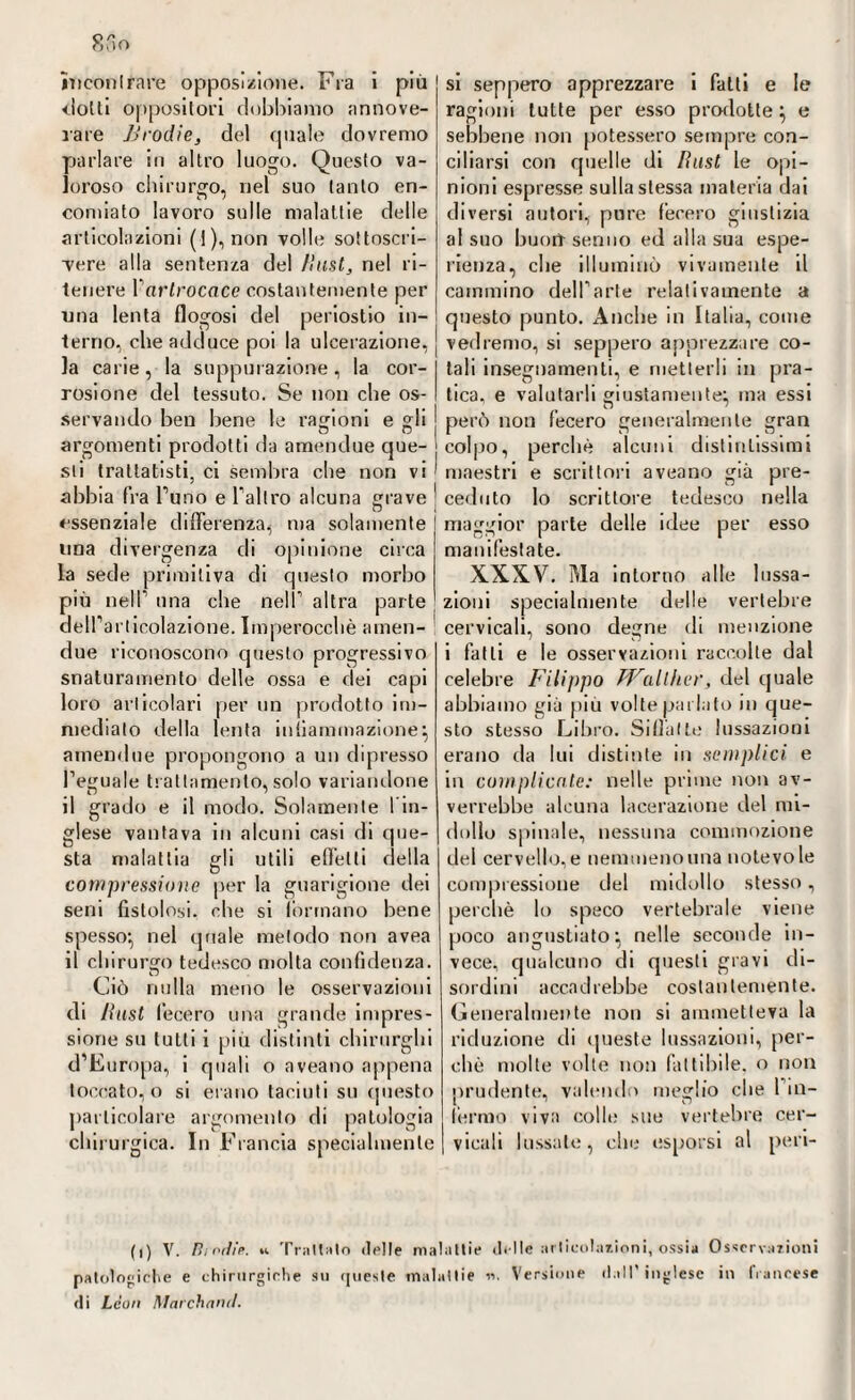 clolli oppositori dobbiamo annove¬ rare JJrodie, del (piale dovremo parlare in altro luogo. Questo va¬ loroso chirurgo, nel suo tanto en¬ comiato lavoro sulle malattie delle articolazioni (1), non volle sottoscri¬ vere alla sentenza del /last, nel ri¬ tenere Parlrocace costantemente per una lenta flogosi del periostio in¬ terno, che adduce poi la ulcerazione, la carie, la suppurazione, la cor¬ rosione del tessuto. Se non che os¬ servando ben bene le ragioni e gli argomenti prodotti da amendue que- sii trattatisti, ci sembra die non vi abbia fra l’uno e l’altro alcuna grave essenziale differenza, ma solamente una divergenza di opinione circa la sede primitiva di questo morbo più nell’ una che nell’ altra parte dell’articolazione. Imperocché amen- due riconoscono questo progressivo snaturamento delle ossa e dei capi loro articolari per un prodotto im¬ mediato della lenta infiammazione} amendue propongono a un dipresso l’eguale trattamento, solo variandone il grado e il modo. Solamente l’in¬ glese vantava in alcuni casi di que¬ sta malattia gli utili effetti della compressione per la guarigione dei seni fistolosi, die si (ormano bene spesso1, nel quale metodo non avea il chirurgo tedesco molta confidenza. Ciò nulla meno le osservazioni di Rast Cecero una grande impres¬ sione su lutti i più distinti chirurghi d’Europa, i quali o aveano appena toccato, o si erano taciuti su questo particolare argomento di patologia chirurgica. In Francia specialmente ragioni tutte per esso prodotte} e sebliene non potessero sempre con¬ ciliarsi con quelle di Iìust le opi¬ nioni espresse sulla stessa materia dai diversi autori, pure fecero giustizia al suo buoit senno ed alla sua espe¬ rienza, che illuminò vivamente il cammino dell’arte relativamente a questo punto. Anche in Italia, come vedremo, si seppero apprezzare co¬ lali insegnamenti, e metterli in pra¬ tica. e valutarli giustamente} ma essi però non fecero generalmente gran colpo, perchè alcuni distintissimi maestri e scrittori aveano già pre- ! ceduto lo scrittore tedesco nella maggior parte delle idee per esso manifestate. XXXV. Ma intorno alle lussa¬ zioni specialmente delle vertebre cervicali, sono degne di menzione i fatti e le osservazioni raccolte dal celebre Filippo Walther, del quale abbiamo già più volte parlato in que¬ sto stesso Libro. Siffatte lussazioni erano da lui distinte in semplici e in complicale: nelle prime non av¬ verrebbe alcuna lacerazione del mi¬ dollo spinale, nessuna commozione del cervello, e nemmeno una notevole compressione del midollo stesso, perchè lo speco vertebrale viene poco angustiato} nelle seconde in¬ vece, qualcuno di questi gravi di¬ sordini accadrebbe costantemente. Generalmente non si ammetteva la riduzione di queste lussazioni, per¬ chè molte volte non fattibile, o non prudente, valendo meglio che 1 in¬ terino viva colle sue vertebre cer¬ vicali lussale, che esporsi al peri¬ ti) V. Hi orile. w Trattalo delle malattie di Ile articolazioni, ossia Osservazioni patologiche e chirurgiche su queste malattie n. Versione dall’ inglese in francese di Leon Marchanrl.