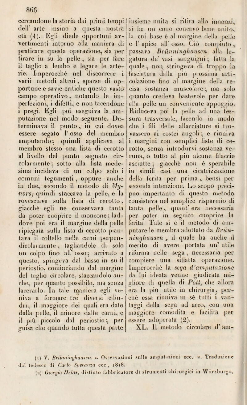 8GG cercandone la storia dai primi [empi I dell’ arte insino a questa nostra i età (4). Egli diede opportuni av¬ vertimenti intorno alla maniera di praticare questa operazione, sia per tirare in su la pelle , sia per lare il taglio a lembo e legare le arte¬ rie. Imperocché nel discorrere i varii melodi altrui , sparse di op¬ portune e savie critiche questo vasto campo operativo, notando le im¬ perfezioni, i difetti, e non tacendone i pregi. Egli poi eseguiva la am¬ putazione nel modo seguente. De¬ terminava il punto, in cui dovea essere segato T osso del membro amputando’, quindi applicava al membro stesso una lista di cerotto al livello del punto segnato cir¬ colarmente’, sotto alla lista mede¬ sima incideva di un colpo solo i comuni tegumenti, oppure anche in due, secondo il metodo di My~ nors; quindi staccava la pelle, e la rovesciava sulla lista di cerotto, giacché egli ne conservava tanta da poter cuoprire il moncone; lad¬ dove poi era il margine della pelle ripiegata sulla lista di cerotto pian¬ tava il coltello nelle carni perpen- dicolai mente, tagliandole di solo un colpo lino all osso; arrivato a questo, spingeva dal basso in su il periostio, cominciando dal margine del taglio circolare, staccandolo an¬ che, per quanto possibile, ma senza lacerarlo. In tale maniera egli ve- niva a (ormare tre diversi cilin¬ dri, il maggiore dei quali era dato dalla pelle, il minore dalle carni, e il più piccolo dal periostio; per guisa che quando tutta questa parte insieme unita si ritira allo innanzi, si ha un cono concavo bene unito, la cui base è al margine della [ielle e l’apice all osso. Ciò compiuto, passava Brünninghausen alla le¬ gatura de1 vasi sanguigni ; fatta la quale , non, stringeva di troppo la fasciatura dalla più prossima arli- colazione (ino al margine della re¬ cisa sostanza muscolare; ma solo quanto credeva bastevole per dare alla pelle un conveniente appoggio. Piiduceva poi la pelle ad una fes¬ sura trasversale, facendo in modo che i (ili delle allacciature si tio- vassero ai costei angoli ; e riuniva i margini con semplici liste di ce¬ rotto, senza introdurvi sostanza ve¬ runa, o tutto al più alcune Glaccie asciutte ; giacché non é sperabile in simili casi una cicatrizzazione della ferita per prima , bensì per seconda intenzione. Lo scopo preci¬ puo imperlatilo di questo metodo consisteva nel semplice risparmio di tanta pelle , quant1 era necessaria per poter in seguito cuoprire la ferita Tale si é il metodo di am¬ putare le membra adottalo da Brün¬ ninghausen j il quale ha anche il merito di avere portala un’ utile riforma nelle sega , necessaria per compiere una siffatta operazione. Imperocché la sega dJamputazione da lui ideata venne giudicata mi¬ gliore di quella di Pullj che allora era la più utile in chirurgia, per¬ chè essa riuniva in sé tutti i van¬ taggi della sega ad arco, con una maggiore comodità e facilita per essere adoperata (2). XL. Il metodo circolare d’aul¬ ii al (i) V. Brünninghausen. Osservazioni sulle amputazioni ecc. w. Traduzione tedesco di Carlo Speranza ecc., 1818. (a) Giorgio Meine, distinto fabbricatore iti strumenti chirurgici in Wiirzburgo,