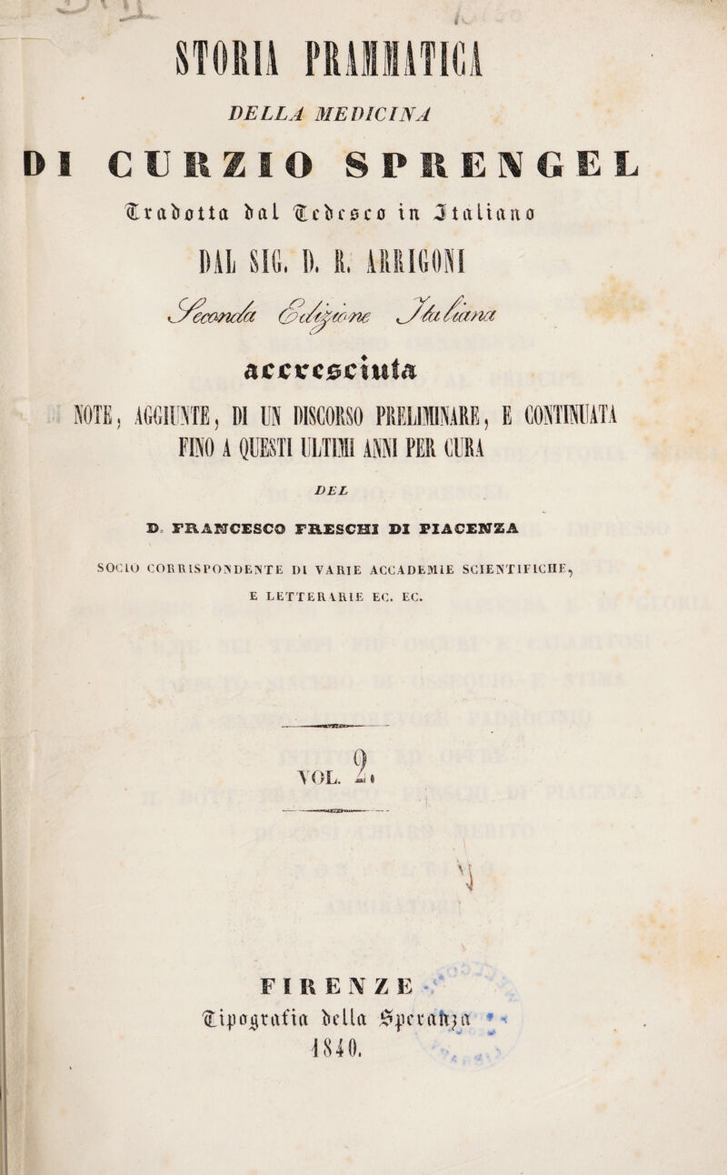 OBLIA MEDICINA DI CURZIO SPRENGEL üleabotta ìial AEcbcsco in Jtaliano accresciuta NOTE, AGGIUNTE, DI UN DISCORSO PRELIMINARE, E CONTINUATA FINO A QUESTI ULTIMI ANNI PER CURA DEL B, FRANCESCO FRESCHI S1 PIACENZA SOCIO CORRISPONDENTE DI VARIE ACCADEMIE SCIENTIFICHE, E LETTERARIE EC. EC. . 9 YOL. L\ FIRENZE Ati])agrafia bella Speratila 4840,