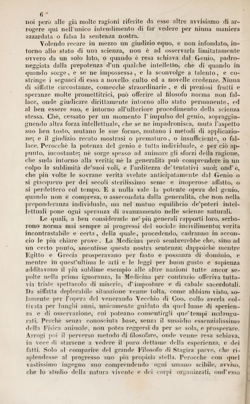 noi però alle già molte ragioni riferite da esse altre avvisiamo di ar¬ rogere qui neirunico intendimento di far vedere per mima maniera azzardata o falsa la sentenza nostra. Volendo recare in mezzo un giudizio equo, e non infondato, in¬ torno allo stato di una scienza, non è ad osservarla limitatamente ovvero da un solo lato, o quando è resa schiava dal Genio, padro¬ neggiata dalla prepotenza dMn qualche intelletto, che di quando in quando sorge, e se ne impossessa, e la sconvolge a talento, e co¬ stringe i seguaci di essa a novello culto ed a novelle credenze. Vi un a di siffatte circostanze, comecché straordinarie , e di preziosi frutti e speranze molte promettitrici, può offerire al filosofo norma non fal¬ lace, onde giudicare dirittamente intorno allo stato permanente, ed al ben essere suo, e intorno alPulteriore procedimento della scienza stessa. Chè, cessato per un momento T impulso del genio, sopraggiu- gnendo altra forza intellettuale, che se ne impadronisca, muta Faspetto suo ben tosto, mutano le sue forme, mutano i metodi di applicazio¬ ne^ e il giudizio recato mostrasi o prematuro, o insufficiente, o fal¬ lace. Perocché la potenza del genio è tutta individuale, e per ciò ap¬ punto, incostante* nè sorge spesso ad animare gli sforzi della ragione, che suda intorno alla verità} nè la generalità può comprendere in un colpo la sublimità de^suoi voli, e Farditezza dementativi suoi; ond'è, che più volte le sovrane verità svelate anticipatamente dal Genio o si giacquero per dei secoli sterilissimo seme e inoperose affatto, o si perdettero col tempo. E a nulla vale la potente opera del genio, quando non è compresa, o assecondata dalla generalità, che non nella preponderanza individuale, ma nel mutuo equilibrio de^poteri intel¬ lettuali pone ogni speranza di avanzamento nelle scienze naturali. Le quali, a ben considerarle ne’’ più generali rapporti loro, serba¬ rono norma mai sempre ai progressi del sociale incivilimento; verità incontrastabile e certa , della quale, procedendo, cadranno in accon¬ cio le più chiare prove . La Medicina però sembrerebbe che, sino ad un certo punto, smentisse questa nostra sentenza; dappoiché mentre Egitto e Grecia prosperavano per fasto e possanza di dominio, e mentre in quest ultima le arti e le leggi per buon gusto e sapienza additavano il più sublime esempio alle altre nazioni tutte ancor se¬ polte nella prima ignoranza, la Medicina per contrario offeriva tutta¬ via triste spettacolo di miserie, d5 imposture e di cabale sacerdotali. Da siffatta deplorabile situazione venne tolta, come abbiam visto, so¬ lamente per Popera del venerando Vecchio di Coo, collo averla col¬ tivata per lunghi anni, unicamente guidato da quel lume di speran¬ za e di osservazione, cui poteano consentirgli que*1 tempi malaugu¬ rati. Perchè senza conosciuta base, senza il sussidio essenzialissimo della Fisica animale, non potea reggersi da per se sola, e prosperare. Arrogi poi il perverso metodo di filosofare, onde venne resa schiava, in vece di starsene a vedere il puro dettame della esperienza, e dei fatti. Solo al comparire del grande Filosofo di Stagira parve, che ri¬ splendesse al progresso suo più propizia stella. Perocché con quel vastissimo ingegno suo comprendendo ogni umano scibile, avvisò, che lo studio della natura vivente e dei corpi organizzati, omFessa