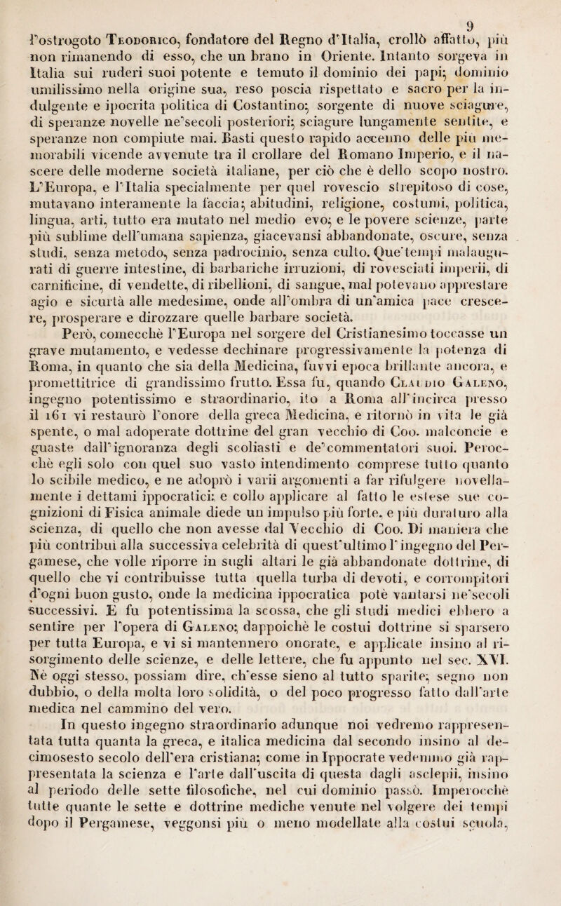 Postrogoto Teodorico, fondatore del Regno d'Italia, crollò affatto, più non rimanendo di esso, che un brano in Oriente. Intanto sorgeva in Italia sui ruderi suoi potente e temuto il dominio dei papi- dominio umilissimo nella origine sua, reso poscia rispettato e sacro per la in¬ dulgente e ipocrita politica di Costantino} sorgente di nuove sciagure, di speranze novelle ne'secoli posteriori} sciagure lungamente sentite, e speranze non compiute mai. Basti questo rapido accenno delle piu me¬ morabili vicende avvenute tra il crollare del Romano Imperio, e il na¬ scere delle moderne società italiane, per ciò che è dello scopo nostro. LTEuropa, e l'Italia specialmente per quel rovescio strepitoso di cose, mutavano interamente la faccia} abitudini, religione, costumi, politica, lingua, arti, tutto era mutato nel medio evo} e le povere scienze, parte più sublime deir umana sapienza, giaceva nsi abbandonate, oscure, senza studi, senza metodo, senza padrocinio, senza culto. Que'tempi malaugu¬ rati di guerre intestine, di barbariche irruzioni, di rovesciati imperii, di carniticine, di vendette, di ribellioni, di sangue, mal potevano apprestare agio e sicurtà alle medesime, onde alPombra di un'amica pace cresce¬ re, prosperare e dirozzare quelle barbare società. Però, comecché PEuropa nel sorgere del Cristianesimo toccasse un grave mutamento, e vedesse dechinare progressivamente la potenza di Roma, in quanto che sia della Medicina, fuvvi epoca brillante ancora, e promettitrice di grandissimo frutto. Essa fu, quando Claudio Gallino, ingegno potentissimo e straordinario, ito a Roma aJPincirca presso il 161 vi restaurò Ponore della greca Medicina, e ritornò in vita le già spente, o mal adoperate dottrine del gran vecchio di Coo. malconcie e guaste daìPignoranza degli scoliasti e de* commentatori suoi. Peroc¬ ché egli solo con quel suo vasto intendimento comprese tutto quanto lo scibile medico, e ne adoprò i varii argomenti a far rifulgere novella- mente i dettami ippocratici; e collo applicare al fatto le estese sue co¬ gnizioni di Fisica animale diede un impulso più forte, e più duraturo alla scienza, di quello che non avesse dal Vecchio di Coo. Di maniera che più contribuì alla successiva celebrità di quesPultimo P ingegno del Per- gamese, che volle riporre in sugli altari le già abbandonate dottrine, di quello che vi contribuisse tutta quella turba di devoti, e corrompitori d'ogni buon gusto, onde la medicina ippocratica potè vantarsi ne'secoli successivi. E fu potentissima la scossa, che gli studi medici ebbero a sentire per l'opera di Galeino} dappoiché le costui dottrine si sparsero per tutta Europa, e vi si mantennero onorate, e applicate insino al ri¬ sorgimento delle scienze, e delle lettere, che fu appunto nel sec. XVI. 3NTè oggi stesso, possiam dire, ch'esse sieno al tutto sparite} segno non dubbio, o della molta loro solidità, o del poco progresso fatto dalParte medica nel cammino del vero. In questo ingegno straordinario adunque noi vedremo rappresen¬ tata tutta quanta la greca, e italica medicina dal secondo insino al de- cimosesto secolo delPera cristiana} come in Ippocrate vedemmo già rap¬ presentata la scienza e Parte dall'uscita di questa dagli asclepii, insino al periodo delle sette filosòfiche, nel cui dominio passò. Imperocché tutte quante le sette e dottrine mediche venute nel volgere dei tempi dopo il Pergamese, veggonsi più o meno modellate alla costui scuola,