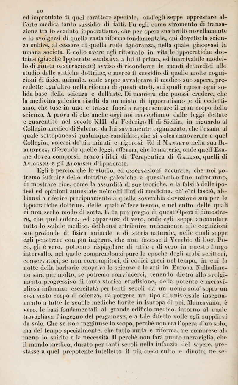 IO ed improntate di quel carattere speciale, orni egli seppe apprestare al- Tarte medica tanto sussidio di fatti. Fu egli come strumento di transa¬ zione tra lo scaduto ippocratismo, che per opera sua brillò novellamente e lo svolgersi di quella vasta riforma fondamentale, cui dovette la scien¬ za subire, al cessare di quella rude ignoranza, nella quale giacevasi la umana società. E collo avere egli ritornato in vita le ippocratiche dot¬ trine (giacché Ippocrate sembrava a lui il primo, ed inarrivabile model¬ lo di giusta osservazione) avvisò di ricondurre le menti de’medici allo studio delle antiche dottrine} e mercè il sussidio di quelle molte cogni¬ zioni di fìsica animale, onde seppe avvalorare il medico suo sapere, pre¬ cedette ogiTaltro nella riforma di questi studi, sui quali riposa ogni so¬ lida base della scienza e delTarte. Di maniera che puossi credere, che la medicina galenica risulti da un misto di ippocratismo e di eecletti- smo, che fuse in uno e trasse fuori a rappresentare il gran corpo della scienza. A prova di che anche oggi noi raccogliamo dalle leggi dettate e guarentite nel secolo XIII da Federigo II di Sicilia, in riguardo al Collegio medico di Salerno da lui saviamente organizzato, che Tesarne al quale sottoponeasi qualunque candidato, che si volea annoverare a quel Collegio, voleasi de'più minuti e rigorosi. Ed il Mangeto nella sua Bi¬ blioteca, riferendo quelle leggi, afferma, che le materie, onde quell'Esa¬ me dovea comporsi, erano i libri di Terapeutica di Galero, quelli di Avicenna e gli Aforismi cT Ippocrate. Egli è perciò, che lo studio, ed osservazioni accurate, che noi po¬ tremo istituire delle dottrine galeniche a quesFunico line mireranno, di mostrare cioè, come la assurdità di sue teoriche, e la falsità delle ipo¬ tesi ed opinioni annestate nehnolti libri di medicina, clT e*'ci lasciò, ab- biansi a riferire precipuamente a quella soverchia devozione sua per le ippocratiche dottrine, delle quali e*5 fece tesoro, e nel culto delle quali ei non serbò modo di sorta. E lia pur pregio di quest’Opera il dimostra¬ re, che quel colore, ed apparenza di vero, onde egli seppe ammantare tutto lo scibile medico, debbonsi attribuire unicamente alle cognizioni sue profonde di fìsica animale e di storia naturale, nelle quali seppe egli penetrare con più ingegno, che non facesse il Vecchio di Coo. Po¬ co, gli è vero, potremo rispigolare di utile e di vero in questo lungo intervallo, nel quale comprendonsi pure le epoche degli arabi scrittori, conservatori, se non corrompitori, di codici greci nel tempo, in cui la notte della barbarie cuopriva le scienze e le arti in Europa. Nulladime- no sarà pur molto, se potremo convincerci, tenendo dietro allo svolgi¬ mento progressivo di tanta storica erudizione, della potente e meravi¬ gliosa influenza esercitata per tanti secoli da un uomo solo' sopra un cosi vasto corpo di scienza, da porgere un tipo di universale insegna¬ mento a tutte le scuole mediche fiorite in Europa di poi. Mancavano, è vero, le basi fondamentali al grande edifìcio medico, intorno al quale travagliava Tingegno del pergamese} e a tale difetto volle egli supplirvi da solo. Che se non raggiunse lo scopo, perchè non era Topera d\m solo, ma del tempo specialmente, che tutto muta e riforma, ne comprese al¬ meno lo spirito e la necessità. Il perchè non farà punto meraviglia, che il mondo medico, durato per tanti secoli nella infanzia del sapere, pre¬ stasse a quel prepotente intelletto il più cieco culto e divoto, ne se-